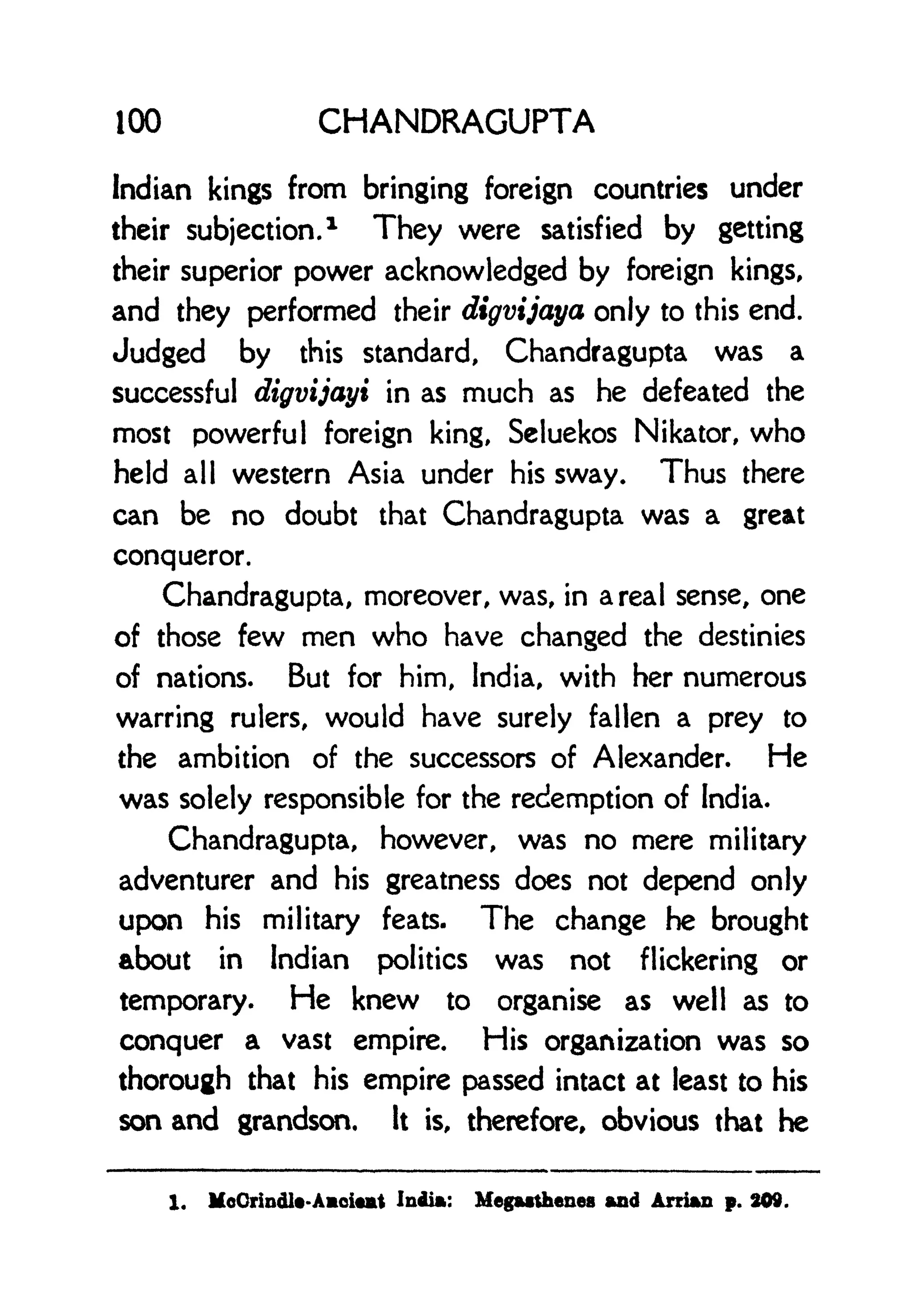 100 CHANDRAGUPTA
Indian kings from bringing foreign countries under
their subjection.
1
They were satisfied by getting
their superior power acknowledged by foreign kings,
and they performed their digvijaya only to this end.
Judged by this standard, Chandragupta was a
successful digvijayi in as much as he defeated the
most powerful foreign king, Seluekos Nikator, who
held all western Asia under his sway. Thus there
can be no doubt that Chandragupta was a great
conqueror.
Chandragupta, moreover, was, in a real sense, one
of those few men who have changed the destinies
of nations. But for him, India, with her numerous
warring rulers, would have surely fallen a prey to
the ambition of the successors of Alexander. He
was solely responsible for the redemption of India.
Chandragupta, however, was no mere military
adventurer and his greatness does not depend only
upon his military feats. The change he brought
about in Indian politics was not flickering or
temporary. He knew to organise as well as to
conquer a vast empire. His organization was so
thorough that his empire passed intact at least to his
son and grandson. It is, therefore, obvious that he
1. MoOrindlt-Aoiat India: Megatthenes and Arrian p. 809.
 