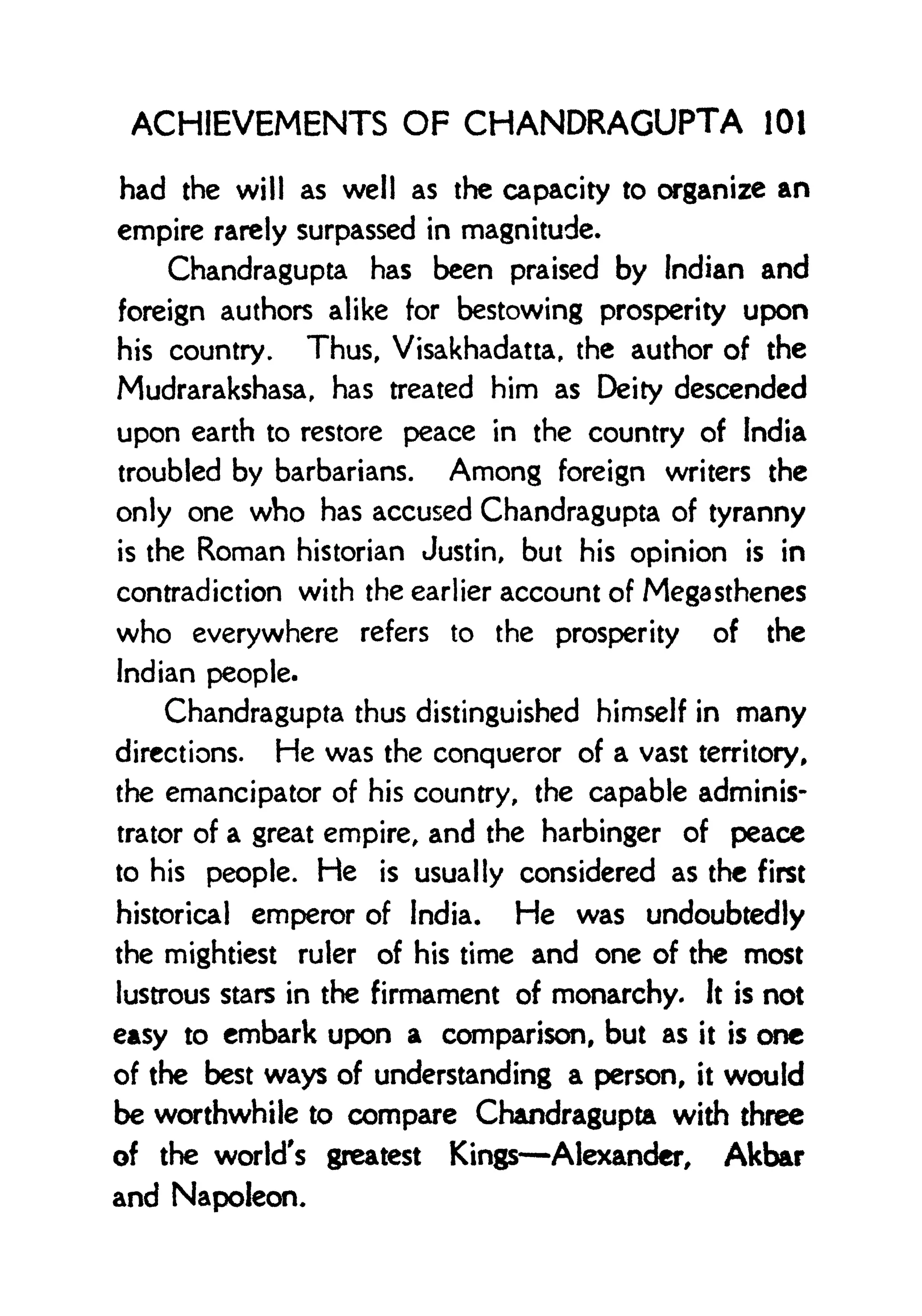 ACHIEVEMENTS OF CHANDRAGUPTA 101
had the will as well as the capacity to organize an
empire rarely surpassed in magnitude.
Chandragupta has been praised by Indian and
foreign authors alike for bestowing prosperity upon
his country. Thus, Visakhadatta, the author of the
Mudrarakshasa, has treated him as Deity descended
upon earth to restore peace in the country of India
troubled by barbarians. Among foreign writers the
only one who has accused Chandragupta of tyranny
is the Roman historian Justin, but his opinion is in
contradiction with the earlier account of Megasthenes
who everywhere refers to the prosperity of the
Indian people.
Chandragupta thus distinguished himself in many
directions. He was the conqueror of a vast territory,
the emancipator of his country, the capable adminis-
trator of a great empire, and the harbinger of peace
to his people. He is usually considered as the first
historical emperor of India. He was undoubtedly
the mightiest ruler of his time and one of the most
lustrous stars in the firmament of monarchy. It is not
easy to embark upon a comparison, but as it is one
of the best ways of understanding a person, it would
be worthwhile to compare Chandragupta with three
of the world's greatest Kings Alexander, Akbar
and Napoleon.
 