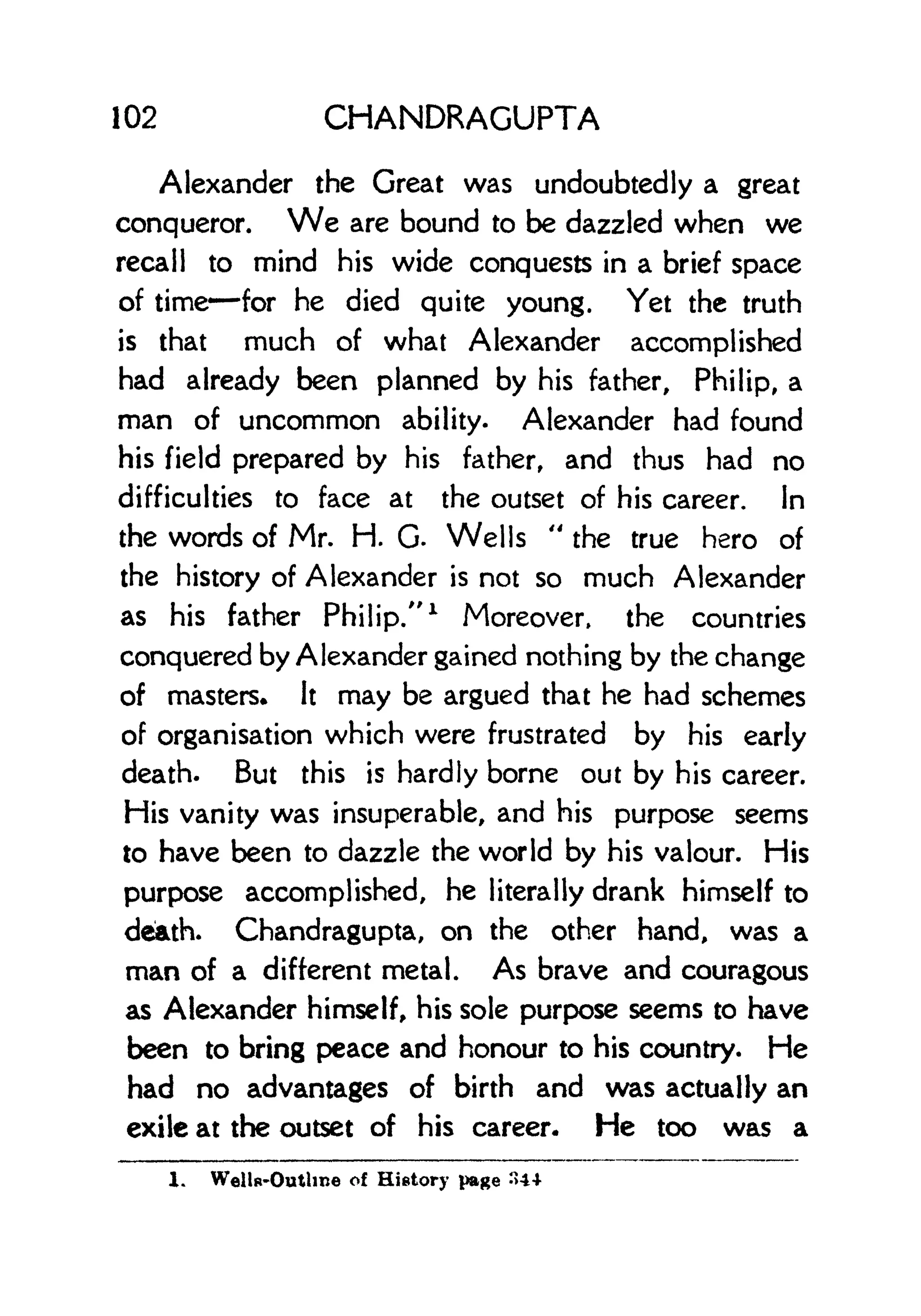 102 CHANDRAGUPTA
Alexander the Great was undoubtedly a great
conqueror. We are bound to be dazzled when we
recall to mind his wide conquests in a brief space
of time for he died quite young. Yet the truth
is that much of what Alexander accomplished
had already been planned by his father, Philip, a
man of uncommon ability. Alexander had found
his field prepared by his father, and thus had no
difficulties to face at the outset of his career. In
the words of Mr. H. G. Wells
"
the true hero of
the history of Alexander is not so much Alexander
as his father Philip/'
1
Moreover, the countries
conquered by Alexander gained nothing by the change
of masters* It may be argued that he had schemes
of organisation which were frustrated by his early
death. But this is hardly borne out by his career.
His vanity was insuperable, and his purpose seems
to have been to dazzle the world by his valour. His
purpose accomplished, he literally drank himself to
death. Chandragupta, on the other hand, was a
man of a different metal. As brave and couragous
as Alexander himself, his sole purpose seems to have
been to bring peace and honour to his country. He
had no advantages of birth and was actually an
exile at the outset of his career. He too was a
1. Wells-Outline of History page ">4*
 