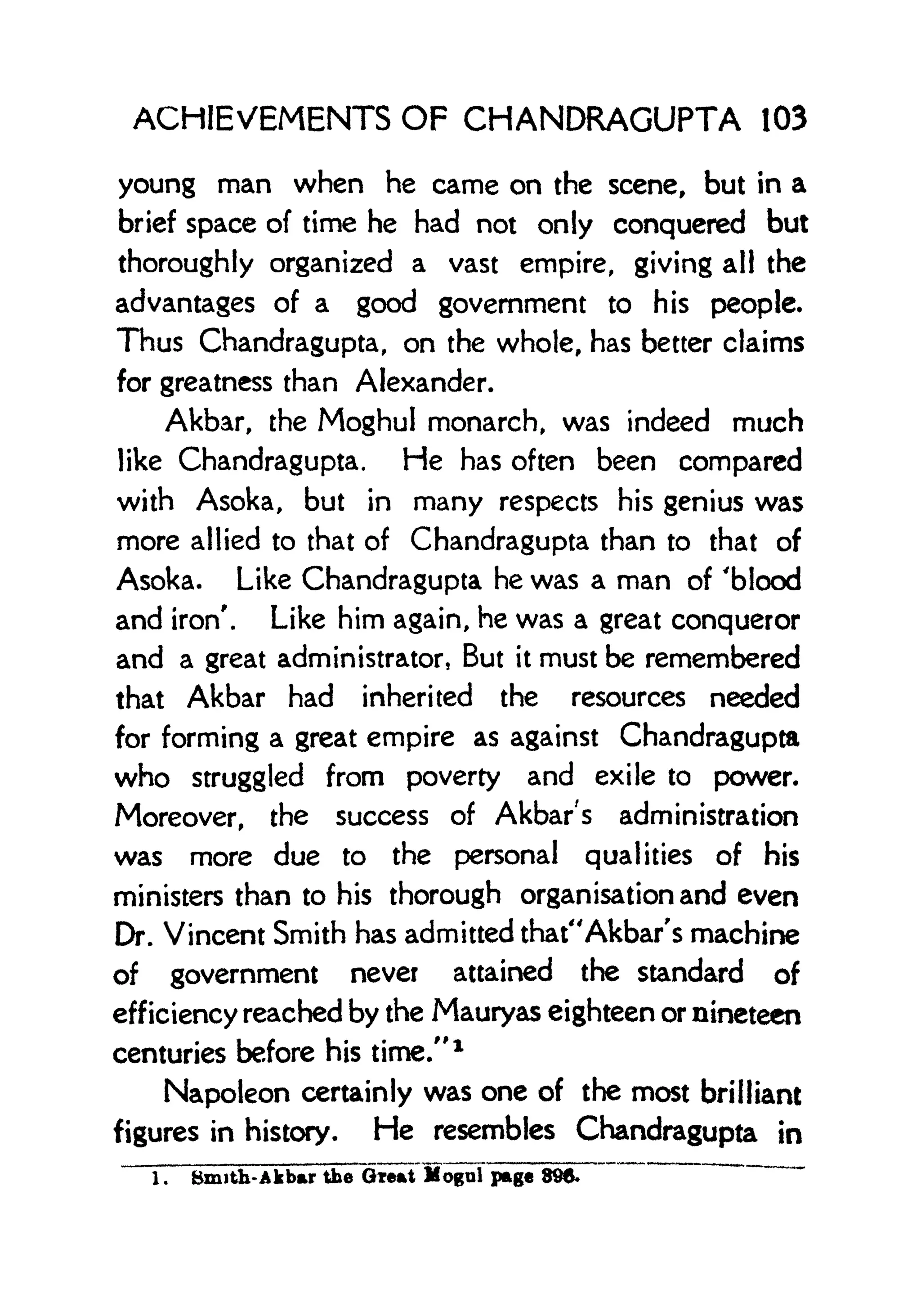 ACHIEVEMENTS OF CHANDRAGUPTA 103
young man when he came on the scene, but in a
brief space of time he had not only conquered but
thoroughly organized a vast empire, giving all the
advantages of a good government to his people.
Thus Chandragupta, on the whole, has better claims
for greatness than Alexander.
Akbar, the Moghul monarch, was indeed much
like Chandragupta. He has often been compared
with Asoka, but in many respects his genius was
more allied to that of Chandragupta than to that of
Asoka. Like Chandragupta he was a man of 'blood
and iron'. Like him again, he was a great conqueror
and a great administrator, But it must be remembered
that Akbar had inherited the resources needed
for forming a great empire as against Chandragupta
who struggled from poverty and exile to power.
Moreover, the success of Akbar's administration
was more due to the personal qualities of his
ministers than to his thorough organisation and even
Dr. Vincent Smith has admitted that"Akbar's machine
of government never attained the standard of
efficiency reached by the Mauryas eighteen or nineteen
centuries before his time." 1
Napoleon certainly was one of the most brilliant
figures in history. He resembles Chandragupta in
1. Bmith-Akbar the Great Mogul page 896.
 