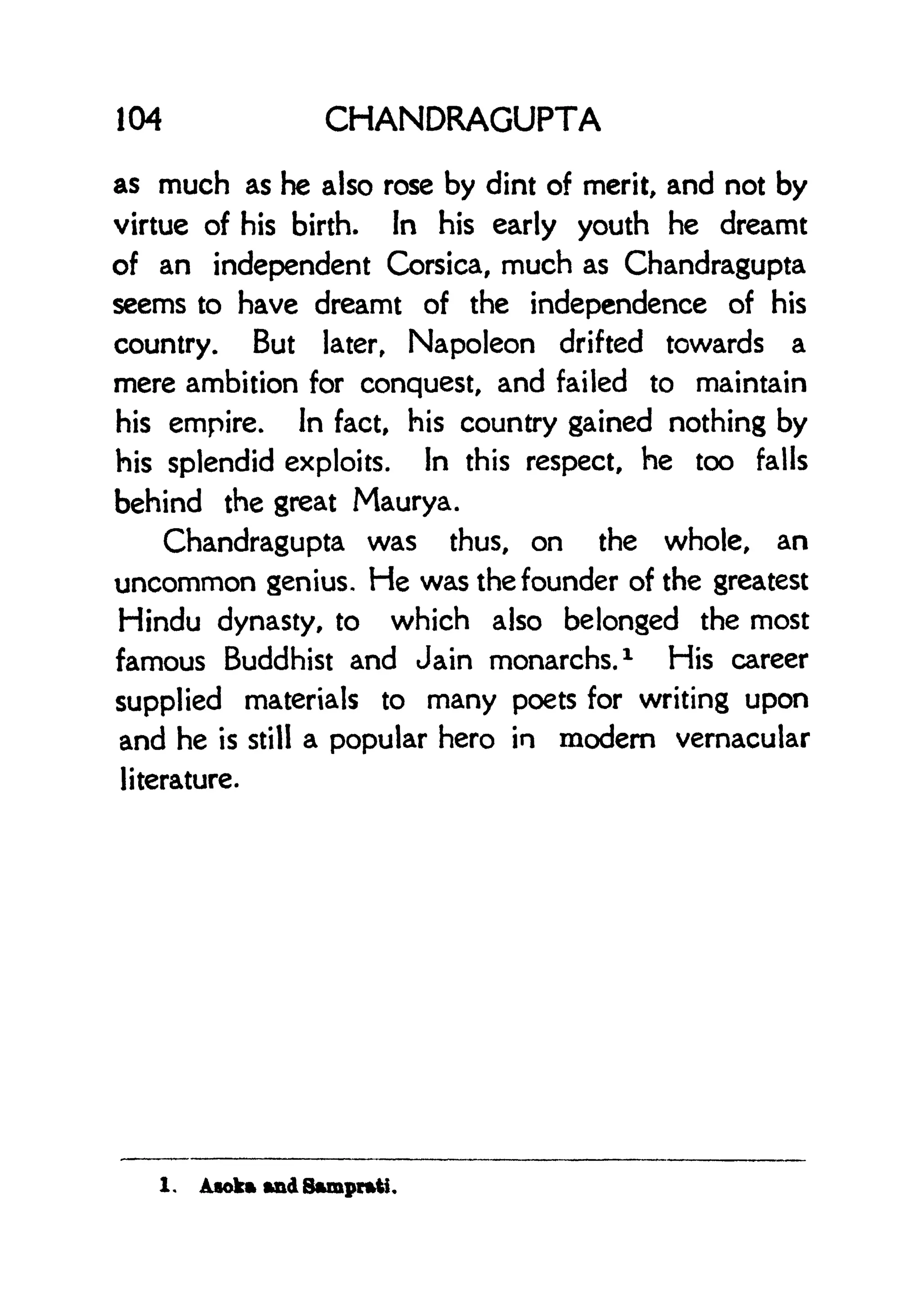 104 CHANDRAGUPTA
as much as he also rose by dint of merit, and not by
virtue of his birth. In his early youth he dreamt
of an independent Corsica, much as Chandragupta
seems to have dreamt of the independence of his
country. But later, Napoleon drifted towards a
mere ambition for conquest, and failed to maintain
his empire. In fact, his country gained nothing by
his splendid exploits. In this respect, he too falls
behind the great Maurya.
Chandragupta was thus, on the whole, an
uncommon genius. He was the founder of the greatest
Hindu dynasty, to which also belonged the most
famous Buddhist and Jain monarchs. 1
His career
supplied materials to many poets for writing upon
and he is still a popular hero in modern vernacular
literature.
1 . Asokft ftnd 8*mpr*ti.
 