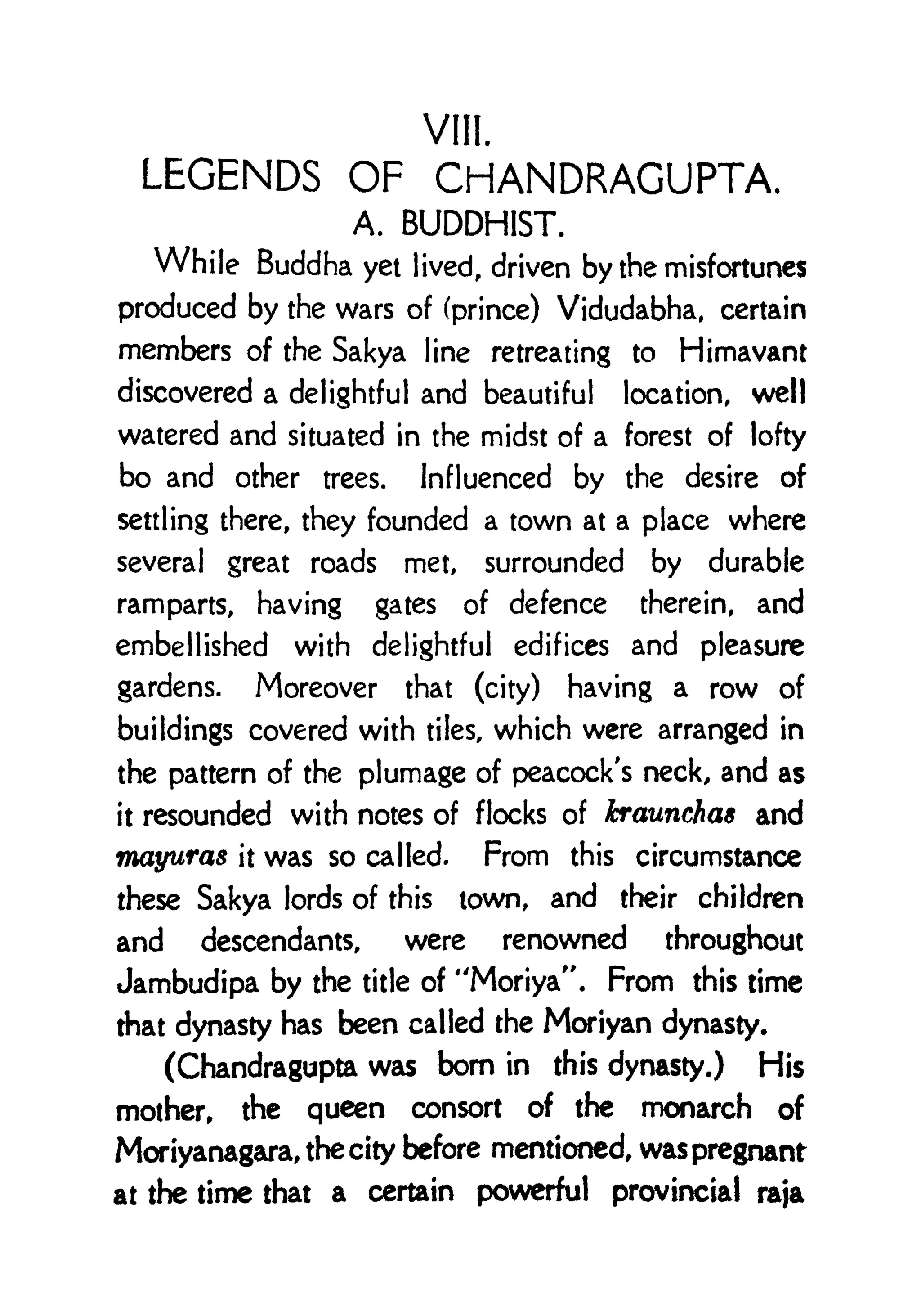 VIII.
LEGENDS OF CHANDRAGUPTA,
A. BUDDHIST.
While Buddha yet lived, driven by the misfortunes
produced by the wars of (prince) Vidudabha, certain
members of the Sakya line retreating to Himavant
discovered a delightful and beautiful location, well
watered and situated in the midst of a forest of lofty
bo and other trees. Influenced by the desire of
settling there, they founded a town at a place where
several great roads met, surrounded by durable
ramparts, having gates of defence therein, and
embellished with delightful edifices and pleasure
gardens. Moreover that (city) having a row of
buildings covered with tiles, which were arranged in
the pattern of the plumage of peacock's neck, and as
it resounded with notes of flocks of kraunchas and
mayuras it was so called. From this circumstance
these Sakya lords of this town, and their children
and descendants, were renowned throughout
Jambudipa by the title of "Moriya", From this time
that dynasty has been called the Moriyan dynasty.
(Chandragupta was bom in this dynasty.) His
mother, the queen consort of the monarch of
Moriyanagara, the city before mentioned, was pregnant
at the time that a certain powerful provincial raja
 