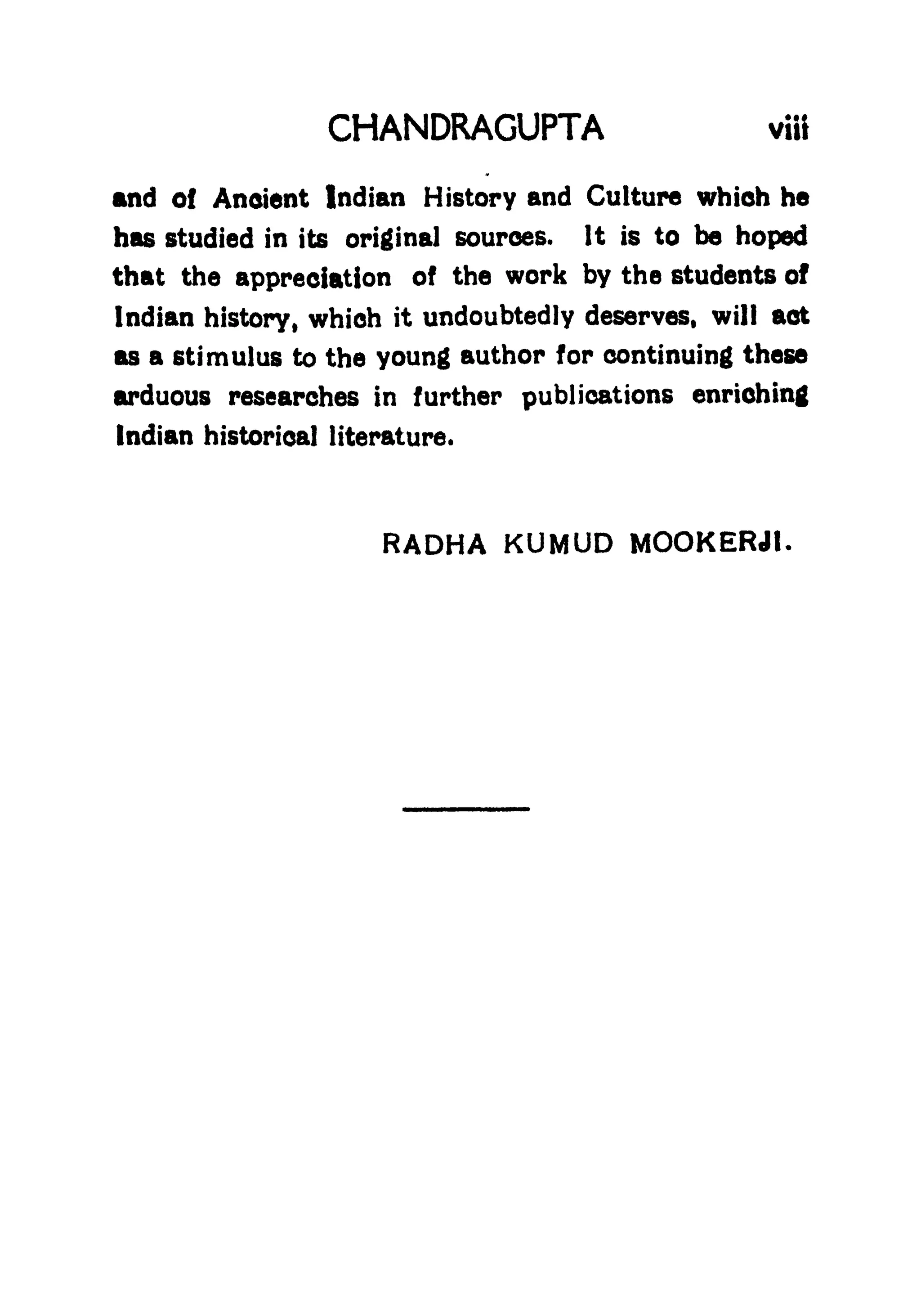 CHANDRAGUPTA viit
and of Anoient Indian History and Culture which he
has studied in its original sources. It is to be hoped
that the appreciation of the work by the students of
Indian history, whioh it undoubtedly deserves, will act
as a stimulus to the young author for continuing these
arduous researches in further publications enriching
Indian historical literature.
RADHA KUMUD MOOKERJt.
 