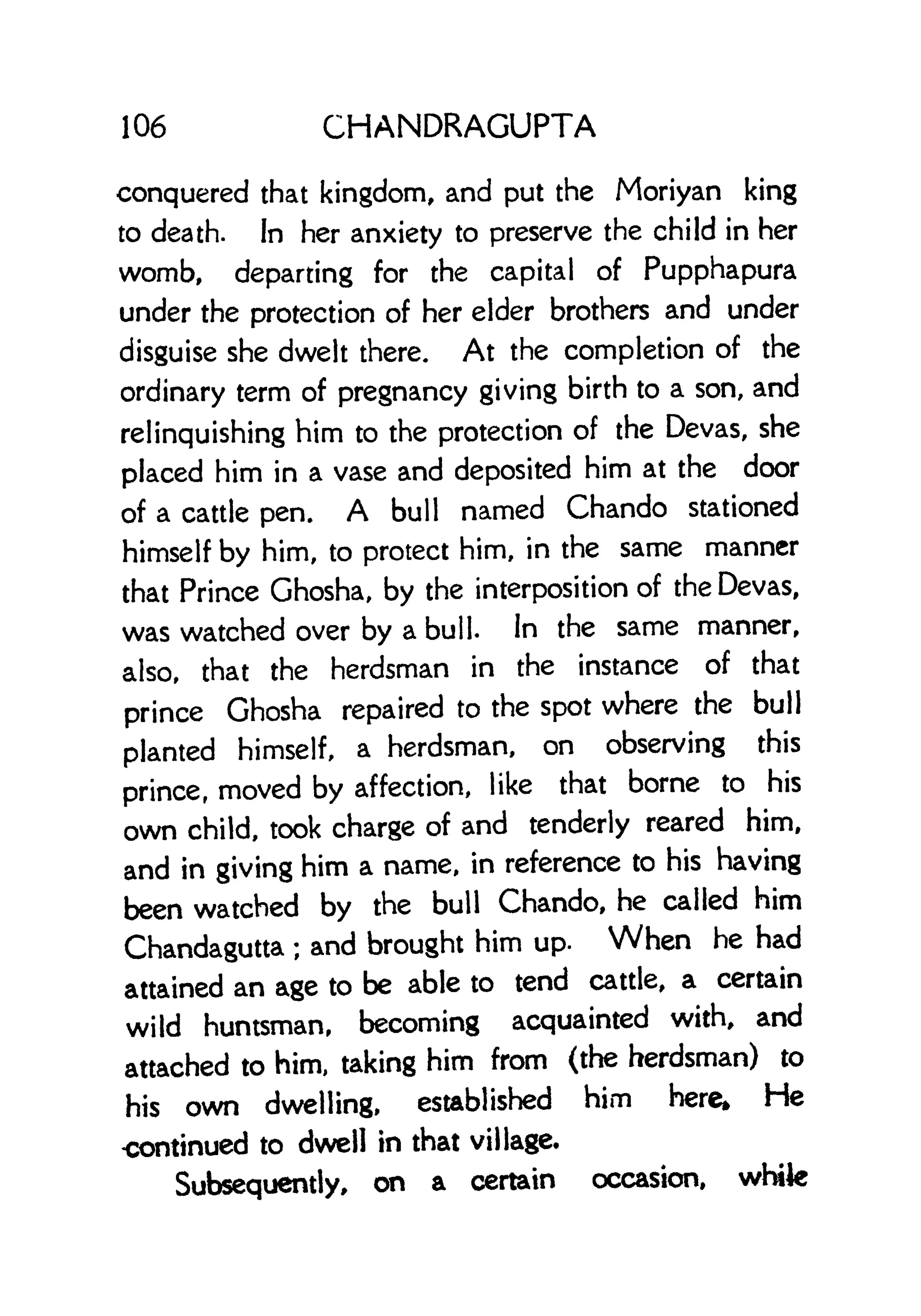 106 CHANDRAGUPTA
conquered that kingdom, and put the Moriyan king
to death. In her anxiety to preserve the child in her
womb, departing for the capital of Pupphapura
under the protection of her elder brothers and under
disguise she dwelt there. At the completion of the
ordinary term of pregnancy giving birth to a son, and
relinquishing him to the protection of the Devas, she
placed him in a vase and deposited him at the door
of a cattle pen. A bull named Chando stationed
himself by him, to protect him, in the same manner
that Prince Ghosha, by the interposition of the Devas,
was watched over by a bull. In the same manner,
also, that the herdsman in the instance of that
prince Ghosha repaired to the spot where the bull
planted himself, a herdsman, on observing this
prince, moved by affection, like that borne to his
own child, took charge of and tenderly reared him,
and in giving him a name, in reference to his having
been watched by the bull Chando, he called him
Chandagutta ;
and brought him up. When he had
attained an age to be able to tend cattle, a certain
wild huntsman, becoming acquainted with, and
attached to him, taking him from (the herdsman) to
his own dwelling, established him here. He
<x>ntinued to dwell in that village.
Subsequently, on a certain occasion, white
 
