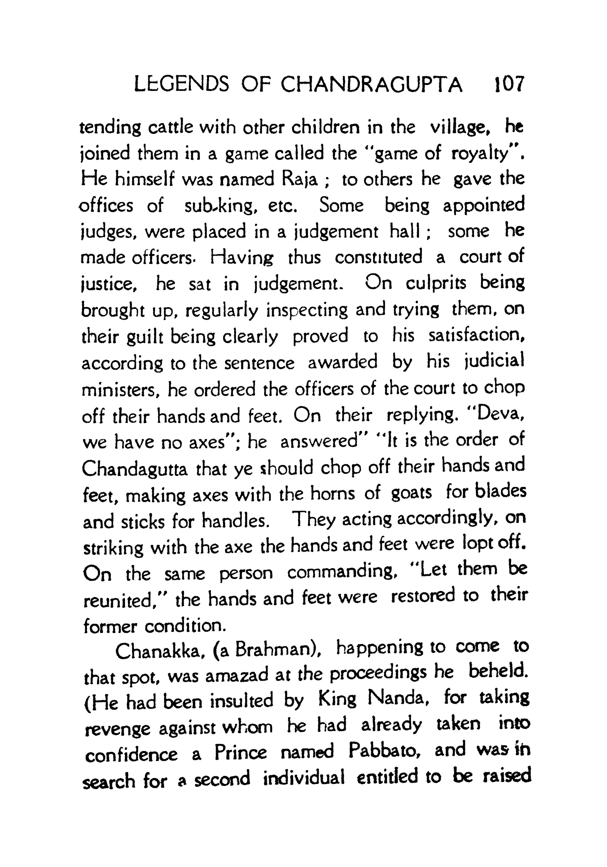 LEGENDS OF CHANDRAGUPTA 107
tending cattle with other children in the village, he
joined them in a game called the "game of royalty".
He himself was named Raja ; to others he gave the
offices of subbing, etc. Some being appointed
judges, were placed in a judgement hall ; some he
made officers- Having thus constituted a court of
justice, he sat in judgement. On culprits being
brought up, regularly inspecting and trying them, on
their guilt being clearly proved to his satisfaction,
according to the sentence awarded by his judicial
ministers, he ordered the officers of the court to chop
off their hands and feet. On their replying. "Deva,
we have no axes"; he answered" 'It is the order of
Chandagutta that ye should chop off their hands and
feet, making axes with the horns of goats for blades
and sticks for handles. They acting accordingly, on
striking with the axe the hands and feet were lopt off.
On the same person commanding, "Let them be
reunited," the hands and feet were restored to their
former condition.
Chanakka, (a Brahman), happening to come to
that spot, was amazad at the proceedings he beheld.
(He had been insulted by King Nanda, for taking
revenge against whom he had already taken into
confidence a Prince named Pabbato, and was to
search for a second individual entitled to be raised
 