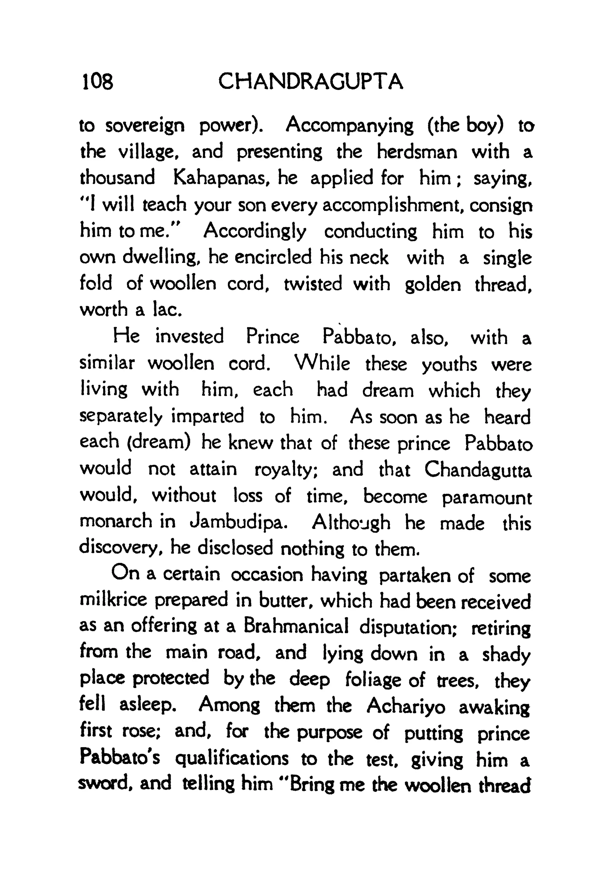 108 CHANDRAGUPTA
to sovereign power). Accompanying (the boy) to
the village, and presenting the herdsman with a
thousand Kahapanas, he applied for him ; saying,
"1 will teach your son every accomplishment, consign
him to me." Accordingly conducting him to his
own dwelling, he encircled his neck with a single
fold of woollen cord, twisted with golden thread,
worth a lac.
He invested Prince Pabbato, also, with a
similar woollen cord. While these youths were
living with him, each had dream which they
separately imparted to him. As soon as he heard
each (dream) he knew that of these prince Pabbato
would not attain royalty; and that Chandagutta
would, without loss of time, become paramount
monarch in Jambudipa. Although he made this
discovery, he disclosed nothing to them.
On a certain occasion having partaken of some
milkrice prepared in butter, which had been received
as an offering at a Brahmanical disputation; retiring
from the main road, and lying down in a shady
place protected by the deep foliage of trees, they
fell asleep. Among them the Achariyo awaking
first rose; and, for the purpose of putting prince
Pabbato's qualifications to the test, giving him a
sword, and telling him "Bring me the woollen thread
 