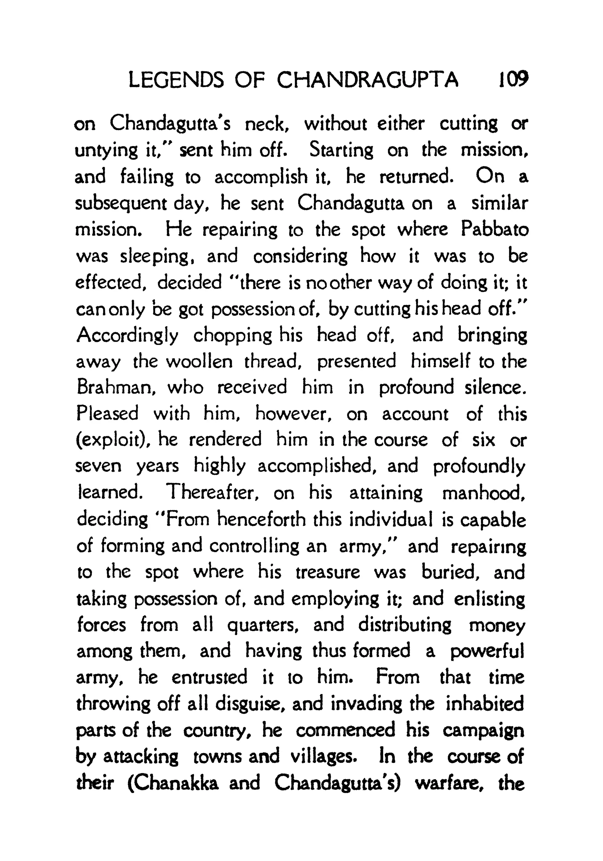 LEGENDS OF CHANDRAGUPTA 109
on Chandagutta's neck, without either cutting or
untying it/' sent him off. Starting on the mission,
and failing to accomplish it, he returned. On a
subsequent day, he sent Chandagutta on a similar
mission. He repairing to the spot where Pabbato
was sleeping, and considering how it was to be
effected, decided "there is no other way of doing it; it
can only be got possession of, by cutting his head off."
Accordingly chopping his head off, and bringing
away the woollen thread, presented himself to the
Brahman, who received him in profound silence.
Pleased with him, however, on account of this
(exploit), he rendered him in the course of six or
seven years highly accomplished, and profoundly
learned. Thereafter, on his attaining manhood,
deciding "From henceforth this individual is capable
of forming and controlling an army," and repairing
to the spot where his treasure was buried, and
taking possession of, and employing it; and enlisting
forces from all quarters, and distributing money
among them, and having thus formed a powerful
army, he entrusted it to him. From that time
throwing off all disguise, and invading the inhabited
parts of the country, he commenced his campaign
by attacking towns and villages. In the course of
their (Chanakka and Chandagutta's) warfare, the
 