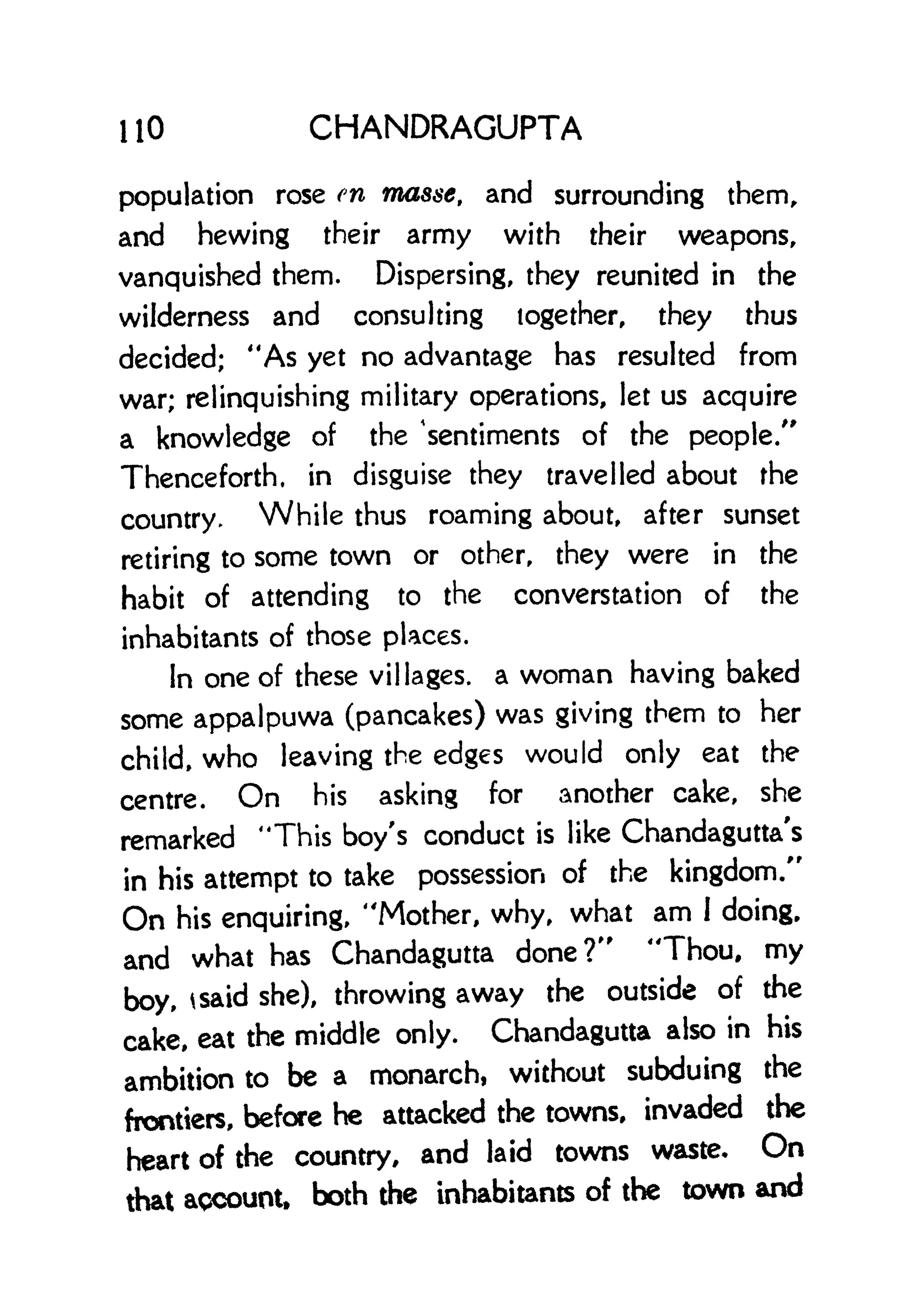 110 CHANDRAGUPTA
population rose en masse, and surrounding them,
and hewing their army with their weapons,
vanquished them. Dispersing, they reunited in the
wilderness and consulting together, they thus
decided; "As yet no advantage has resulted from
war; relinquishing military operations, let us acquire
a knowledge of the 'sentiments of the people."
Thenceforth, in disguise they travelled about the
country. While thus roaming about, after sunset
retiring to some town or other, they were in the
habit of attending to the converstation of the
inhabitants of those places.
In one of these villages, a woman having baked
some appalpuwa (pancakes) was giving them to her
child, who leaving the edges would only eat the
centre. On his asking for another cake, she
remarked "This boy's conduct is like Chandagutta's
in his attempt to take possession of the kingdom/'
On his enquiring, "Mother, why, what am I doing,
and what has Chandagutta done?" "Thou, my
boy, tsaid she), throwing away the outside of the
cake, eat the middle only. Chandagutta also in his
ambition to be a monarch, without subduing the
frontiers, before he attacked the towns, invaded the
heart of the country, and laid towns waste. On
that account, both the inhabitants of the town and
 
