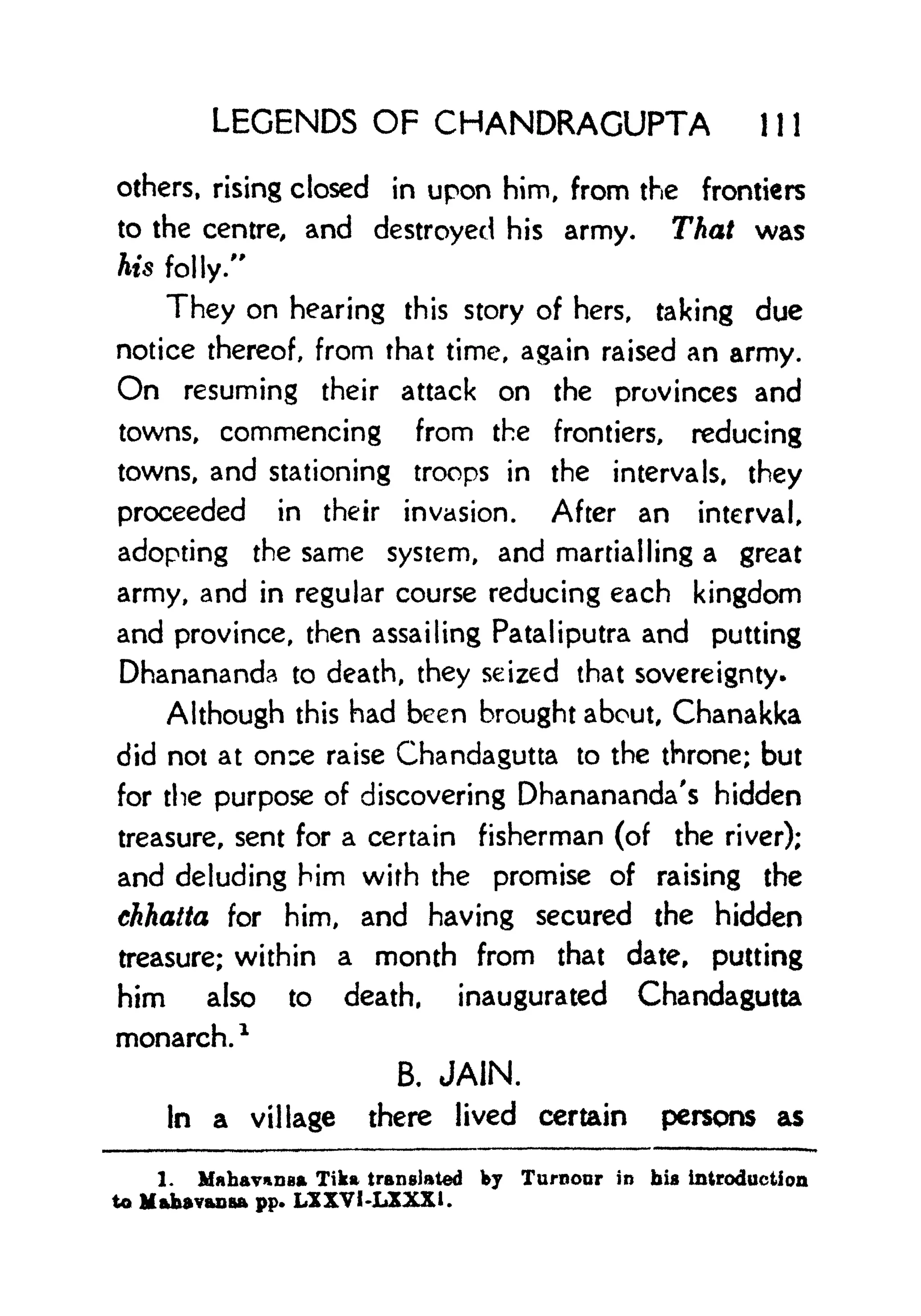 LEGENDS OF CHANDRAGUPTA 1 1 1
others, rising closed in upon him, from the frontiers
to the centre, and destroyed his army. That was
his folly."
They on hearing this story of hers, taking due
notice thereof, from that time, again raised an army.
On resuming their attack on the provinces and
towns, commencing from the frontiers, reducing
towns, and stationing troops in the intervals, they
proceeded in their invasion. After an interval,
adopting the same system, and martial ling a great
army, and in regular course reducing each kingdom
and province, then assailing Fatal iputra and putting
Dhanananda to death, they seized that sovereignty.
Although this had been brought about, Chanakka
did not at once raise Chandagutta to the throne; but
for the purpose of discovering Dhanananda's hidden
treasure, sent for a certain fisherman (of the river);
and deluding him with the promise of raising the
chhatta for him, and having secured the hidden
treasure; within a month from that date, putting
him also to death, inaugurated Chandagutta
monarch.
*
B. JAIN.
In a village there lived certain persons as
1. MahavuDBa Tika translated by Tumour in bis introduction
to Mabav&usa pp. LXXVI-LXXXL
 