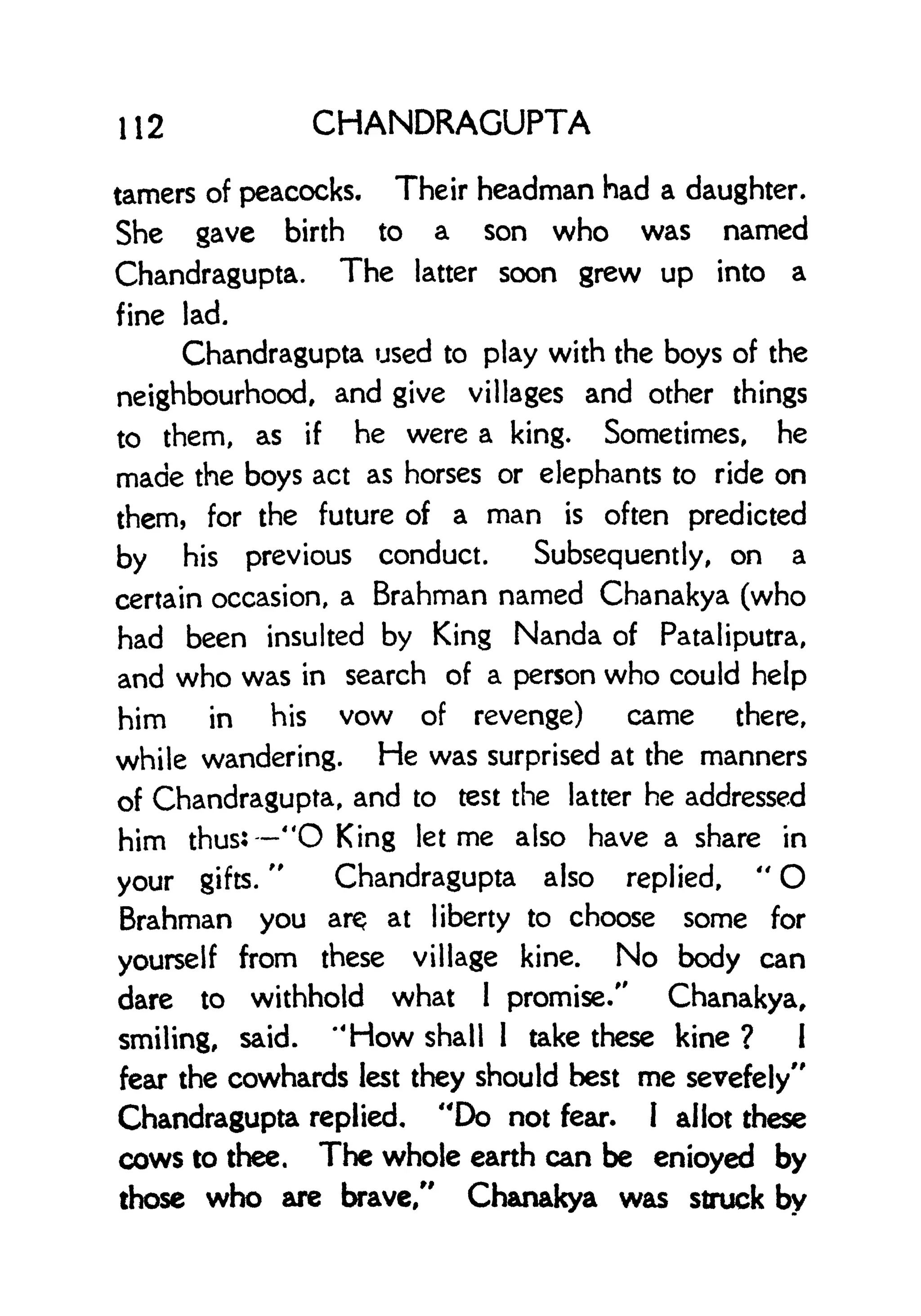 112 CHANDRAGUPTA
tamers of peacocks. Their headman had a daughter.
She gave birth to a son who was named
Chandragupta. The latter soon grew up into a
fine lad.
Chandragupta used to play with the boys of the
neighbourhood, and give villages and other things
to them, as if he were a king. Sometimes, he
made the boys act as horses or elephants to ride on
them, for the future of a man is often predicted
by his previous conduct. Subsequently, on a
certain occasion, a Brahman named Chanakya (who
had been insulted by King Nanda of Pataliputra,
and who was in search of a person who could help
him in his vow of revenge) came there,
while wandering. He was surprised at the manners
of Chandragupta, and to test the latter he addressed
him thus: "O King let me also have a share in
your gifts.
"
Chandragupta also replied,
"
O
Brahman you arQ at liberty to choose some for
yourself from these village kine. No body can
dare to withhold what 1
promise/' Chanakya,
smiling, said. "How shall 1 take these kine ? 1
fear the cowhards lest they should best me sevefely"
Chandragupta replied, "Do not fear. I allot these
cows to thee, The whole earth can be enioyed by
those who are brave/' Chanakya was struck by
 
