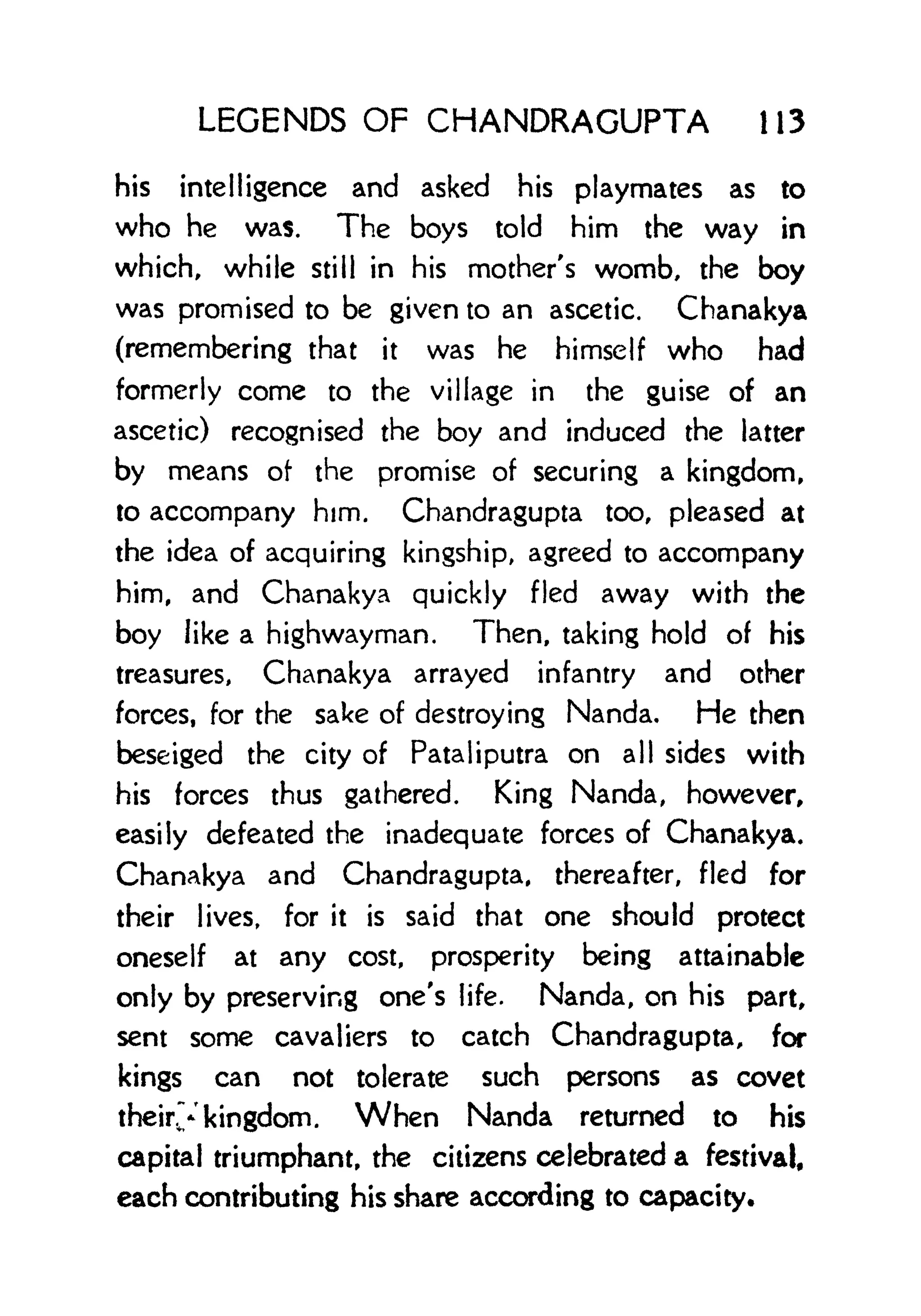 LEGENDS OF CHANDRAGUPTA 113
his intelligence and asked his playmates as to
who he was. The boys told him the way in
which, while still in his mother's womb, the boy
was promised to be given to an ascetic, Chanakya
(remembering that it was he himself who had
formerly come to the village in the guise of an
ascetic) recognised the boy and induced the latter
by means of the promise of securing a kingdom,
to accompany him. Chandragupta too, pleased at
the idea of acquiring kingship, agreed to accompany
him, and Chanakya quickly fled away with the
boy like a highwayman. Then, taking hold of his
treasures, Chanakya arrayed infantry and other
forces, for the sake of destroying Nanda, He then
beseiged the city of Pataliputra on all sides with
his forces thus gathered. King Nanda, however,
easily defeated the inadequate forces of Chanakya.
Chanakya and Chandragupta, thereafter, fled for
their lives, for it is said that one should protect
oneself at any cost, prosperity being attainable
only by preserving one's life. Nanda, on his part,
sent some cavaliers to catch Chandragupta, for
kings can not tolerate such persons as covet
their.y kingdom. When Nanda returned to his
capital triumphant, the citizens celebrated a festival,
each contributing his share according to capacity.
 