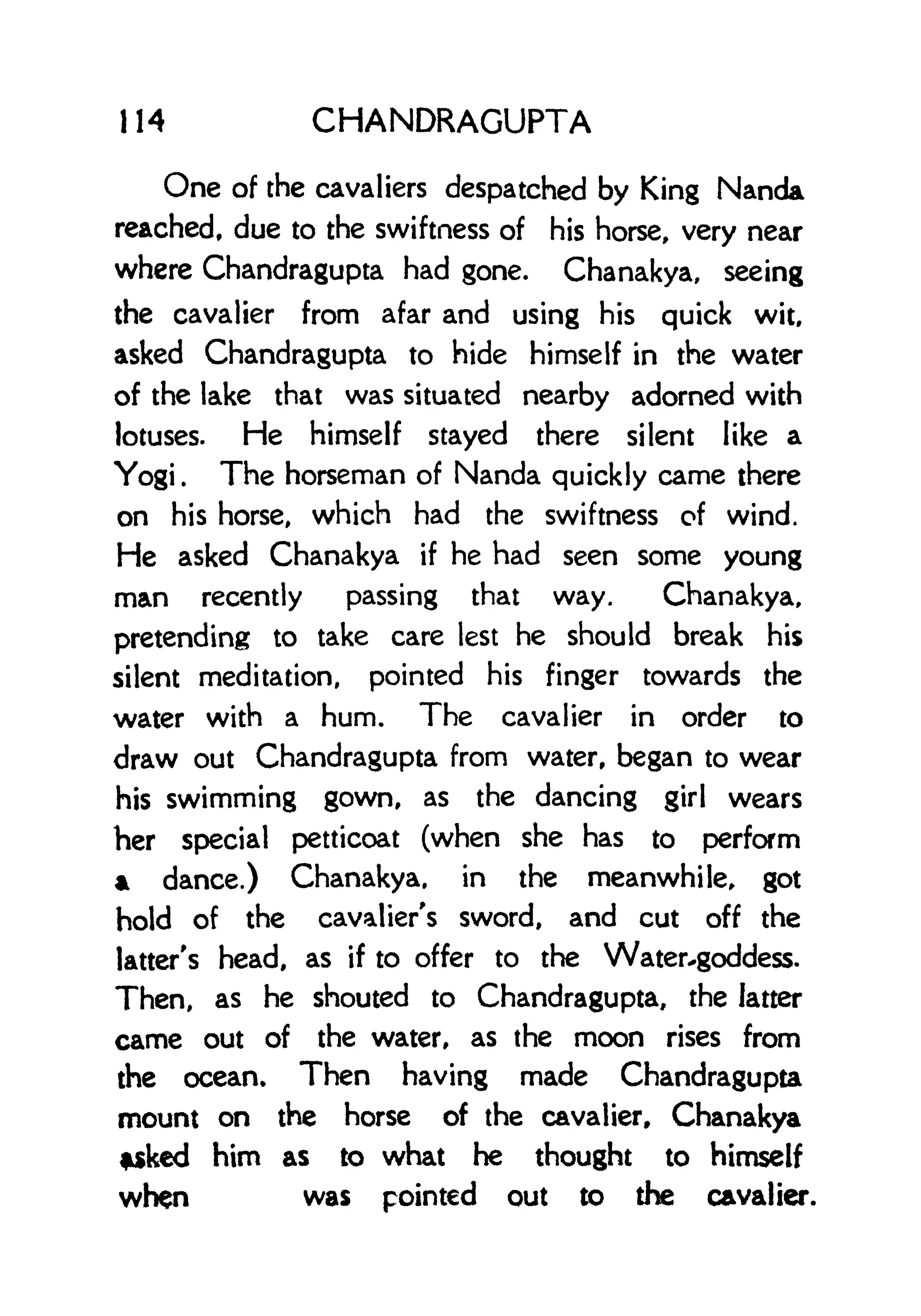 114 CHANDRAGUPTA
One of the cavaliers despatched by King Nanda
reached, due to the swiftness of his horse, very near
where Chandragupta had gone. Chanakya, seeing
the cavalier from afar and using his quick wit,
asked Chandragupta to hide himself in the water
of the lake that was situated nearby adorned with
lotuses. He himself stayed there silent like a
Yogi. The horseman of Nanda quickly came there
on his horse, which had the swiftness of wind.
He asked Chanakya if he had seen some young
man recently passing that way. Chanakya,
pretending to take care lest he should break his
silent meditation, pointed his finger towards the
water with a hum. The cavalier in order to
draw out Chandragupta from water, began to wear
his swimming gown, as the dancing girl wears
her special petticoat (when she has to perform
* dance.) Chanakya, in the meanwhile, got
hold of the cavalier's sword, and cut off the
latter's head, as if to offer to the Water.goddess.
Then, as he shouted to Chandragupta, the latter
came out of the water, as the moon rises from
the ocean* Then having made Chandragupta
mount on the horse of the cavalier, Chanakya
*sked him as to what he thought to himself
when was pointed out to the cavalier.
 