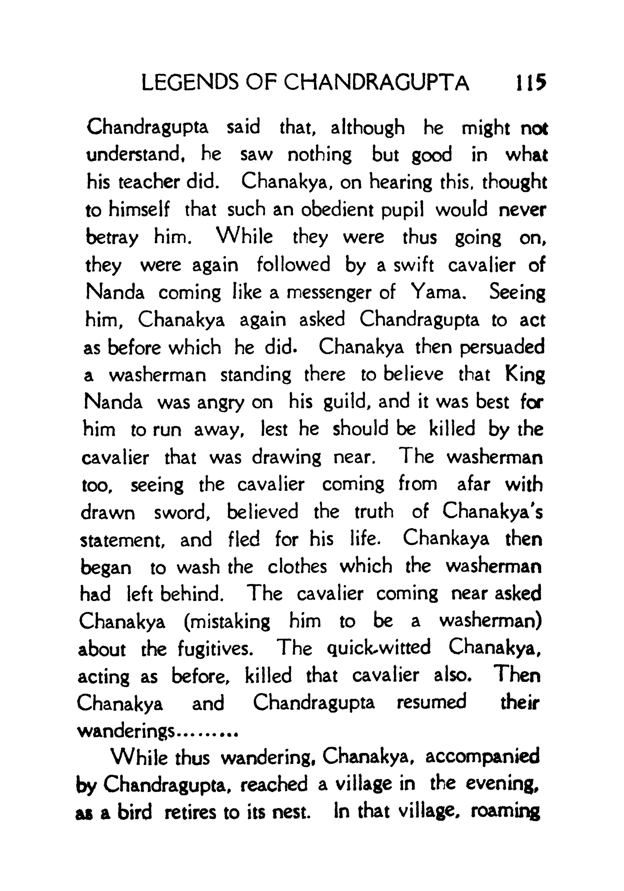 LEGENDS OF CHANDRAGUPTA 1 15
Chandragupta said that, although he might not
understand, he saw nothing but good in what
his teacher did. Chanakya, on hearing this, thought
to himself that such an obedient pupil would never
betray him. While they were thus going on,
they were again followed by a swift cavalier of
Nanda coming like a messenger of Yama. Seeing
him, Chanakya again asked Chandragupta to act
as before which he did. Chanakya then persuaded
a washerman standing there to believe that King
Nanda was angry on his guild, and it was best for
him to run away, lest he should be killed by the
cavalier that was drawing near. The washerman
too, seeing the cavalier coming from afar with
drawn sword, believed the truth of Chanakya's
statement, and fled for his life. Chankaya then
began to wash the clothes which the washerman
had left behind. The cavalier coming near asked
Chanakya (mistaking him to be a washerman)
about the fugitives. The quick-witted Chanakya,
acting as before, killed that cavalier also* Then
Chanakya and Chandragupta resumed their
wanderings
While thus wandering, Chanakya, accompanied
by Chandragupta, reached a village in the evening,
as a bird retires to its nest. In that village, roaming
 