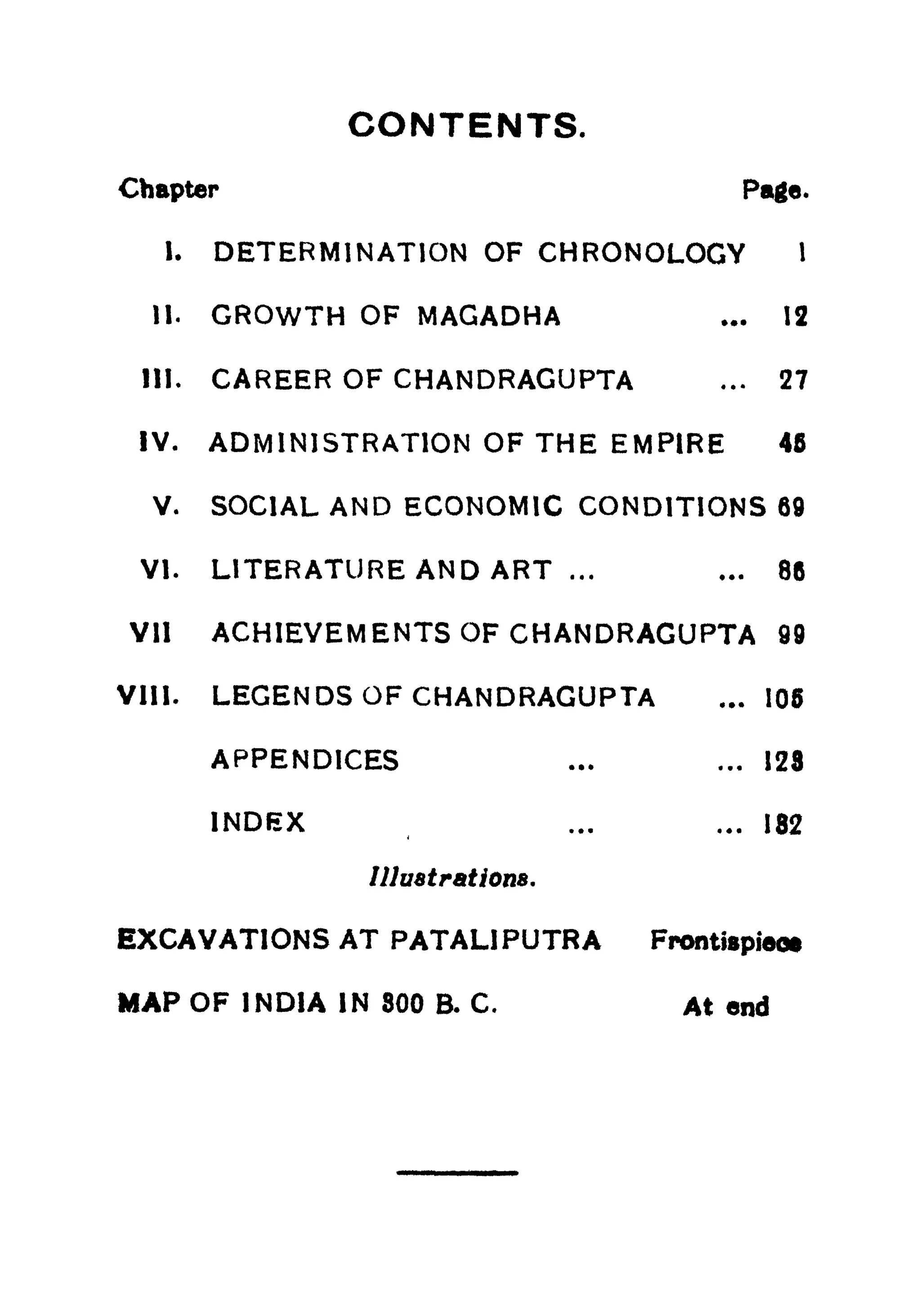 CONTENTS.
Chapter Page.
I. DETERMINATION OF CHRONOLOGY 1
11. GROWTH OF MAGADHA ... 12
III. CAREER OF CHANDRAGUPTA ... 27
IV. ADMINISTRATION OF THE EMPIRE 45
V. SOCIAL AND ECONOMIC CONDITIONS 69
VI. LITERATURE AND ART ... ... 86
Vll ACHIEVEMENTS OF CHANDRAGUPTA 99
VIII. LEGENDS OF CHANDRAGUPTA ... 105
APPENDICES ... ... 128
INDEX ... ... 182
Illustrations.
EXCAVATIONS AT PATALIPUTRA Frontispieo*
MAP OF INDIA IN 800 B. C. At end
 