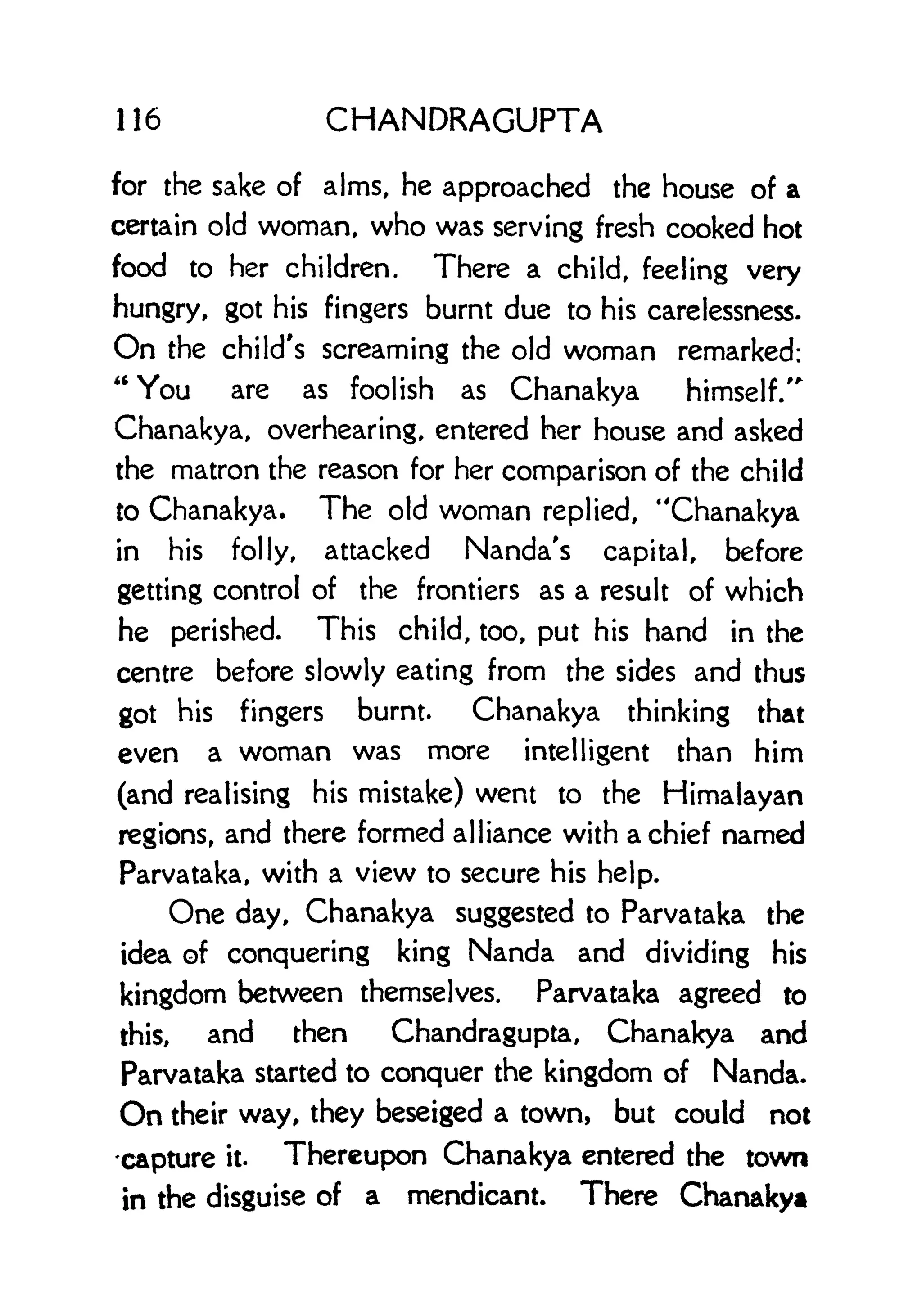 116 CHANDRAGUPTA
for the sake of alms, he approached the house of a
certain old woman, who was serving fresh cooked hot
food to her children. There a child, feeling very
hungry, got his fingers burnt due to his carelessness.
On the child's screaming the old woman remarked:
"You are as foolish as Chanakya himself/"
Chanakya, overhearing, entered her house and asked
the matron the reason for her comparison of the child
to Chanakya. The old woman replied, "Chanakya
in his folly, attacked Nanda's capital, before
getting control of the frontiers as a result of which
he perished. This child, too, put his hand in the
centre before slowly eating from the sides and thus
got his fingers burnt. Chanakya thinking that
even a woman was more intelligent than him
(and realising his mistake) went to the Himalayan
regions, and there formed alliance with a chief named
Parvataka, with a view to secure his help.
One day, Chanakya suggested to Parvataka the
idea of conquering king Nanda and dividing his
kingdom between themselves. Parvataka agreed to
this, and then Chandragupta, Chanakya and
Parvataka started to conquer the kingdom of Nanda.
On their way, they beseiged a town, but could not
-capture it. Thereupon Chanakya entered the town
in the disguise of a mendicant. There Chanakya
 