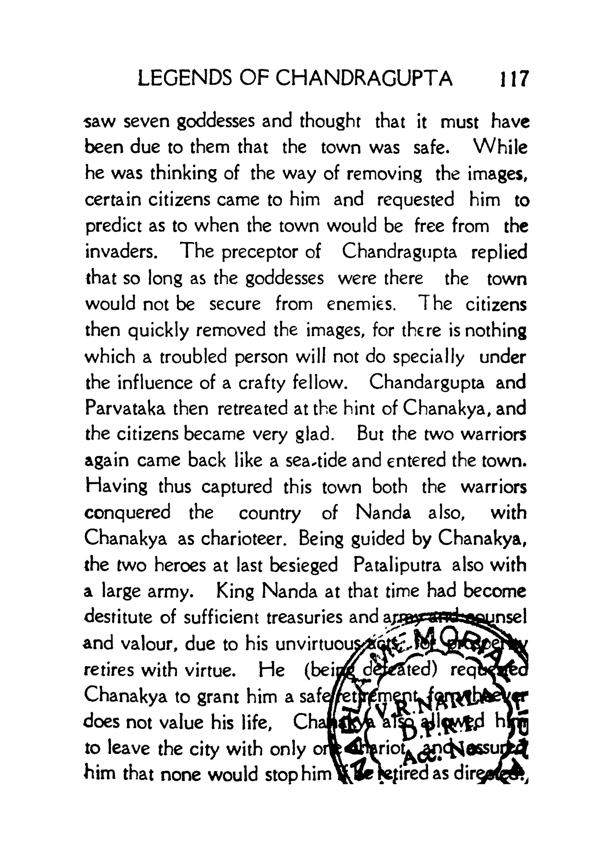 LEGENDS OF CHANDRAGUPTA 1 1 7
saw seven goddesses and thought that it must have
been due to them that the town was safe. While
he was thinking of the way of removing the images,
certain citizens came to him and requested him to
predict as to when the town would be free from the
invaders. The preceptor of Chandragupta replied
that so long as the goddesses were there the town
would not be secure from enemies. The citizens
then quickly removed the images, for there is nothing
which a troubled person will not do specially under
the influence of a crafty fellow. Chandargupta and
Parvataka then retreated at the hint of Chanakya, and
the citizens became very glad. But the two warriors
again came back like a seaside and entered the town.
Having thus captured this town both the warriors
conquered the country of Nanda also, with
Chanakya as charioteer. Being guided by Chanakya,
the two heroes at last besieged Pataliputra also with
a large army. King Nanda at that time had become
destitute of sufficient treasuries and
and valour, due to his unvirtuoi
retires with virtue. He (beij
Chanakya to grant him a safe
does not value his life, Cha
to leave the city with only
him that none would stop him 1
 