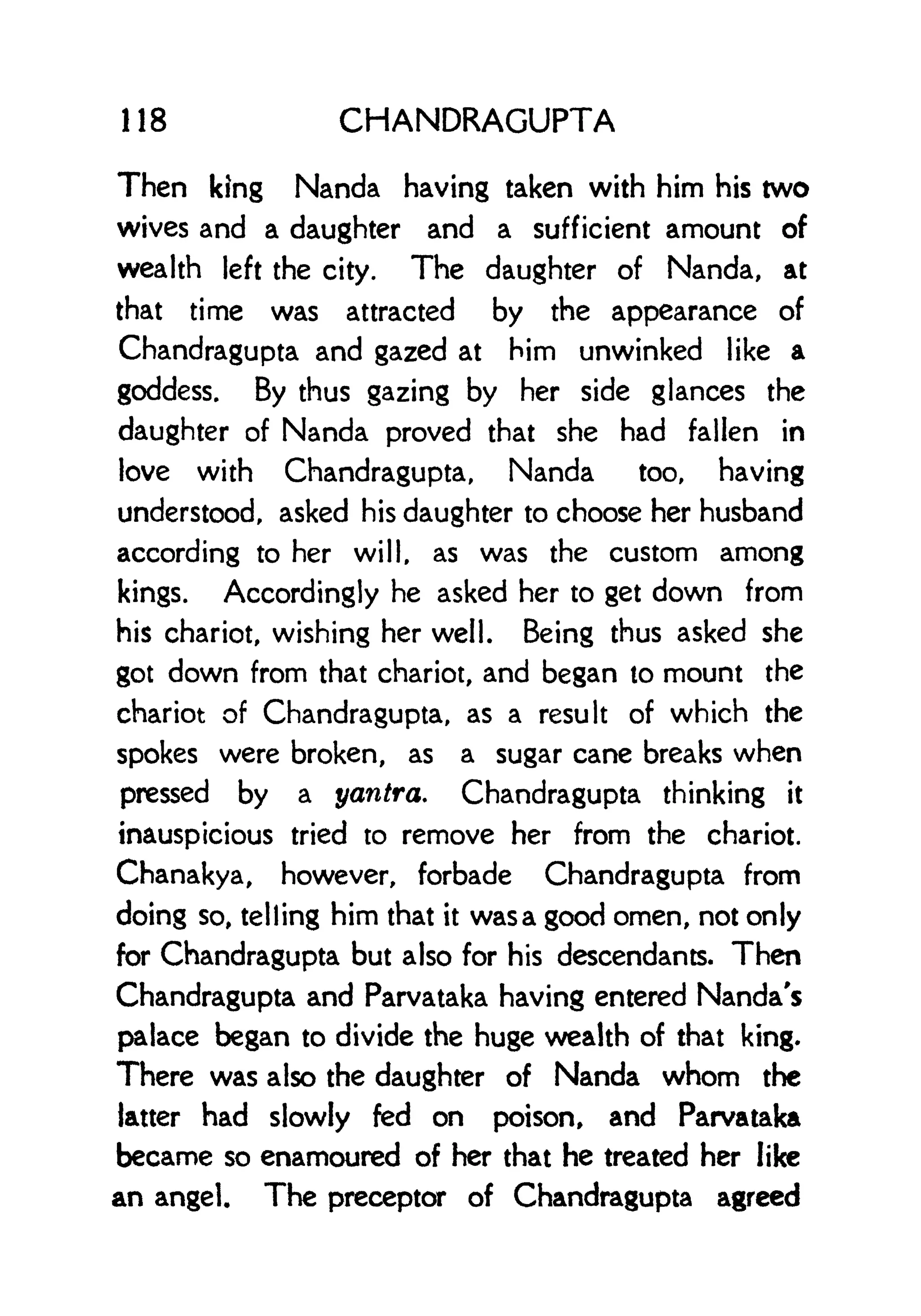 118 CHANDRAGUPTA
Then king Nanda having taken with him his two
wives and a daughter and a sufficient amount of
wealth left the city. The daughter of Nanda, at
that time was attracted by the appearance of
Chandragupta and gazed at him unwinked like a
goddess. By thus gazing by her side glances the
daughter of Nanda proved that she had fallen in
love with Chandragupta, Nanda too, having
understood, asked his daughter to choose her husband
according to her will, as was the custom among
kings. Accordingly he asked her to get down from
his chariot, wishing her well. Being thus asked she
got down from that chariot, and began to mount the
chariot of Chandragupta, as a result of which the
spokes were broken, as a sugar cane breaks when
pressed by a yantra. Chandragupta thinking it
inauspicious tried to remove her from the chariot.
Chanakya, however, forbade Chandragupta from
doing so, telling him that it wasa good omen, not only
for Chandragupta but also for his descendants. Then
Chandragupta and Parvataka having entered Nanda's
palace began to divide the huge wealth of that king.
There was also the daughter of Nanda whom the
latter had slowly fed on poison, and Parvataka
became so enamoured of her that he treated her like
an angel. The preceptor of Chandragupta agreed
 