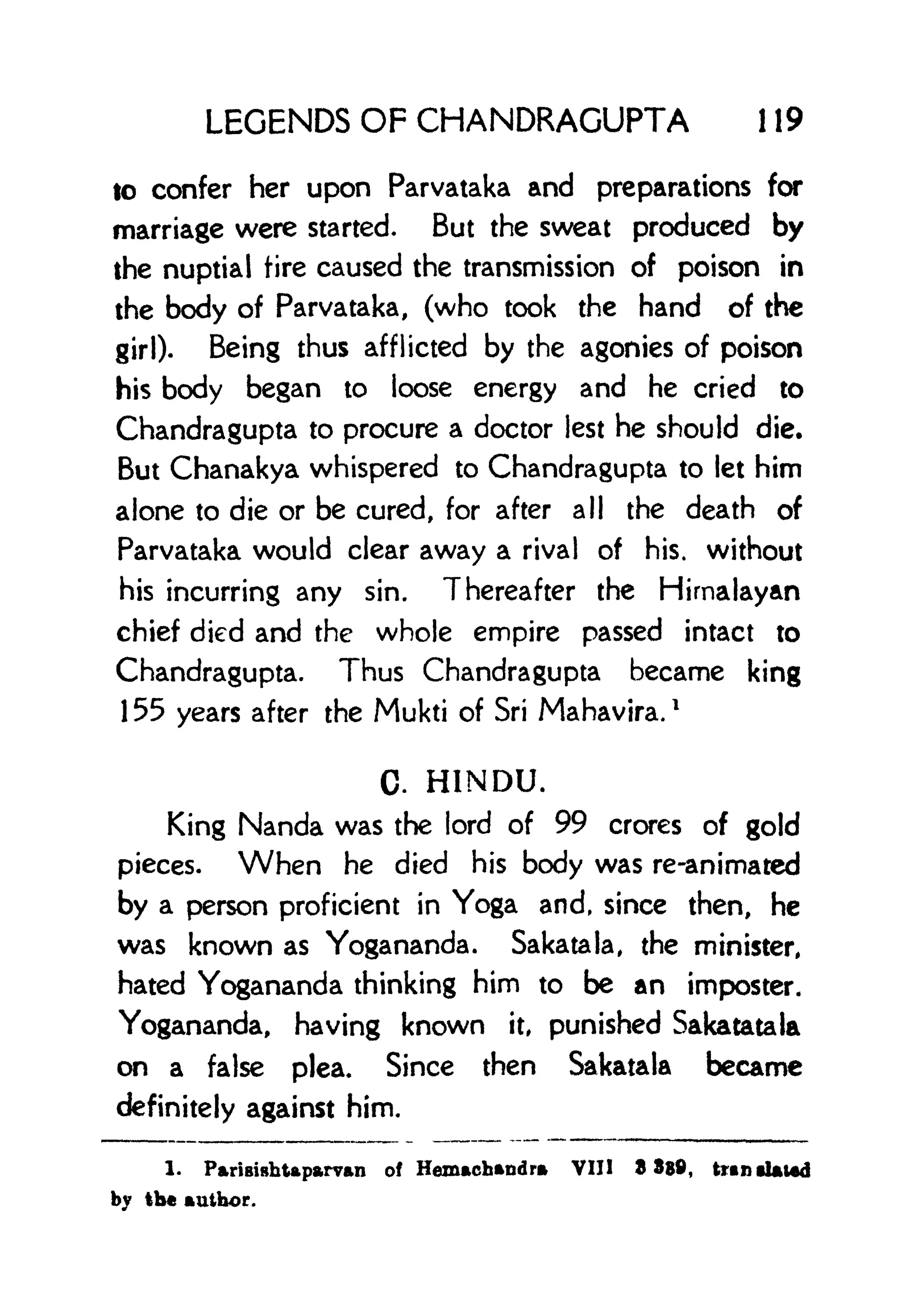 LEGENDS OF CHANDRAGUPTA 1 19
to confer her upon Parvataka and preparations for
marriage were started. But the sweat produced by
the nuptial tire caused the transmission of poison in
the body of Parvataka, (who took the hand of the
girl). Being thus afflicted by the agonies of poison
his body began to loose energy and he cried to
Chandragupta to procure a doctor lest he should die.
But Chanakya whispered to Chandragupta to let him
alone to die or be cured, for after all the death of
Parvataka would clear away a rival of his. without
his incurring any sin. Thereafter the Himalayan
chief died and the whole empire passed intact to
Chandragupta. Thus Chandragupta became king
155 years after the Mukti of Sri Mahavira.
1
C. HINDU.
King Nanda was the lord of 99 crores of gold
pieces. When he died his body was re-animated
by a person proficient in Yoga and, since then, he
was known as Yogananda. Sakatala, the minister,
hated Yogananda thinking him to be an imposter.
Yogananda, having known it, punished Sakatatala
on a false plea. Since then Sakatala became
definitely against him.
1. Parisishtaparvan of Hemachandra VIII 3889, trtntbtfed
by the author.
 