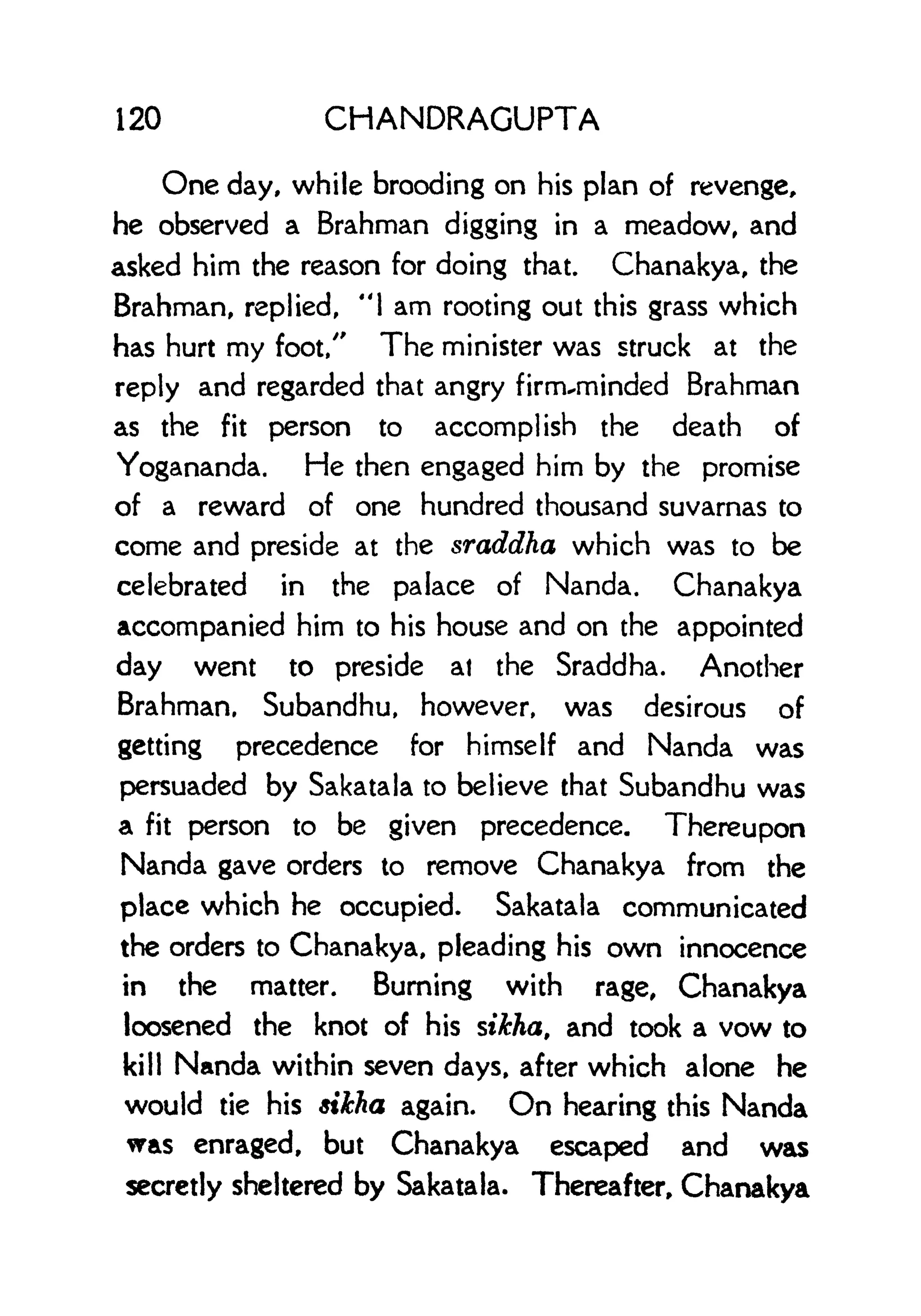 120 CHANDRAGUPTA
One day, while brooding on his plan of revenge,
he observed a Brahman digging in a meadow, and
asked him the reason for doing that. Chanakya, the
Brahman, replied, "1 am rooting out this grass which
has hurt my foot/' The minister was struck at the
reply and regarded that angry firnruminded Brahman
as the fit person to accomplish the death of
Yogananda. He then engaged him by the promise
of a reward of one hundred thousand suvarnas to
come and preside at the sraddha which was to be
celebrated in the palace of Nanda. Chanakya
accompanied him to his house and on the appointed
day went to preside at the Sraddha. Another
Brahman, Subandhu, however, was desirous of
getting precedence for himself and Nanda was
persuaded by Sakatala to believe that Subandhu was
a fit person to be given precedence. Thereupon
Nanda gave orders to remove Chanakya from the
place which he occupied. Sakatala communicated
the orders to Chanakya, pleading his own innocence
in the matter. Burning with rage, Chanakya
loosened the knot of his sikha, and took a vow to
kill Nanda within seven days, after which alone he
would tie his sikha again. On hearing this Nanda
was enraged, but Chanakya escaped and was
secretly sheltered by Sakatala. Thereafter, Chanakya
 