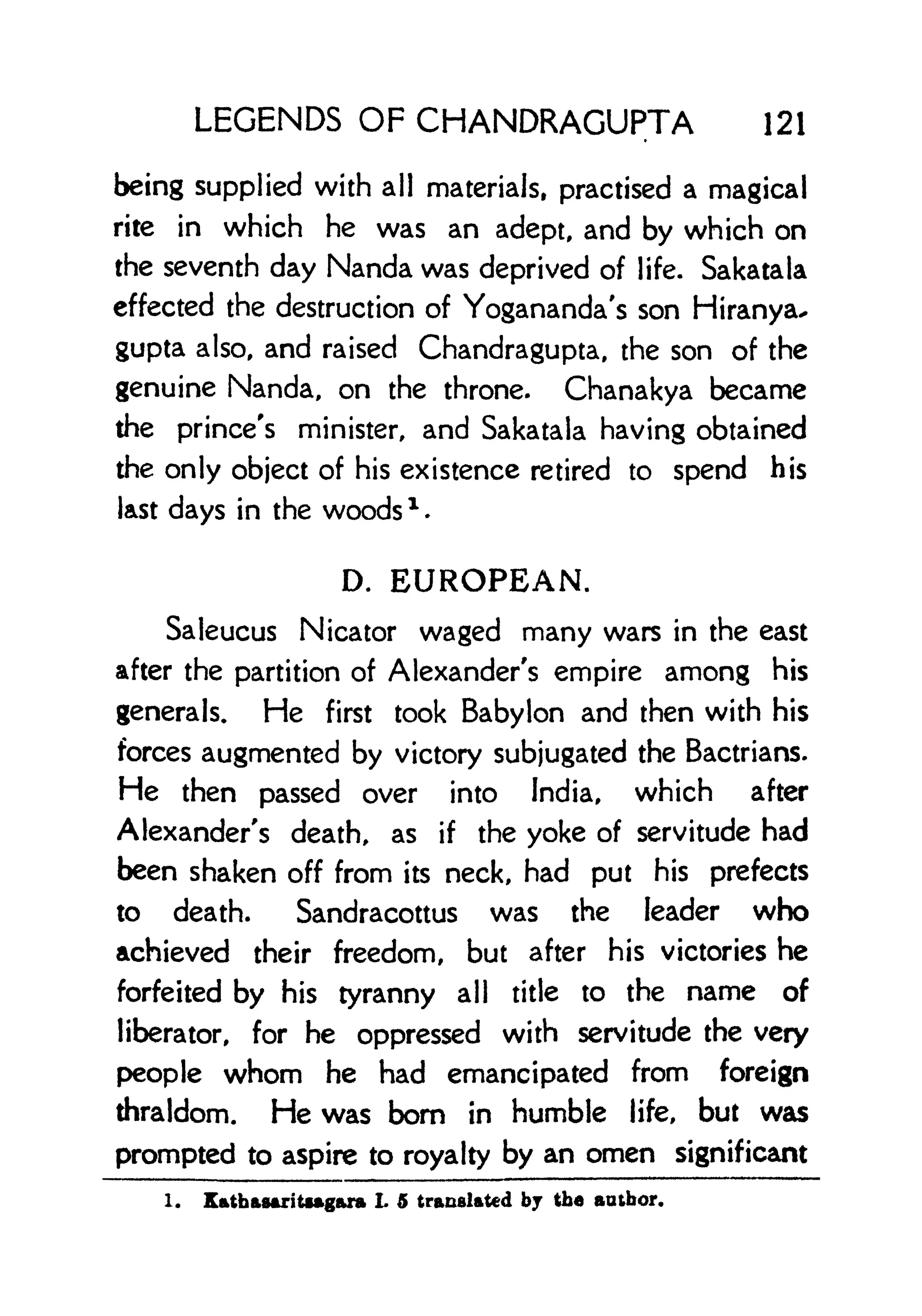 LEGENDS OF CHANDRAGUPTA 121
being supplied with all materials, practised a magical
rite in which he was an adept, and by which on
the seventh day Nanda was deprived of life. Sakatala
effected the destruction of Yogananda's son Hiranya*
gupta also, and raised Chandragupta, the son of the
genuine Nanda, on the throne. Chanakya became
the prince's minister, and Sakatala having obtained
the only object of his existence retired to spend his
last days in the woods x .
D. EUROPEAN.
Saleucus Nicator waged many wars in the east
after the partition of Alexander's empire among his
generals. He first took Babylon and then with his
forces augmented by victory subjugated the Bactrians.
He then passed over into India, which after
Alexander's death, as if the yoke of servitude had
been shaken off from its neck, had put his prefects
to death. Sandracottus was the leader who
achieved their freedom, but after his victories he
forfeited by his tyranny all title to the name of
liberator, for he oppressed with servitude the very
people whom he had emancipated from foreign
thraldom. He was bom in humble life, but was
prompted to aspire to royalty by an omen significant
1. Kathasaritsagara L 5 translated bj the author.
 