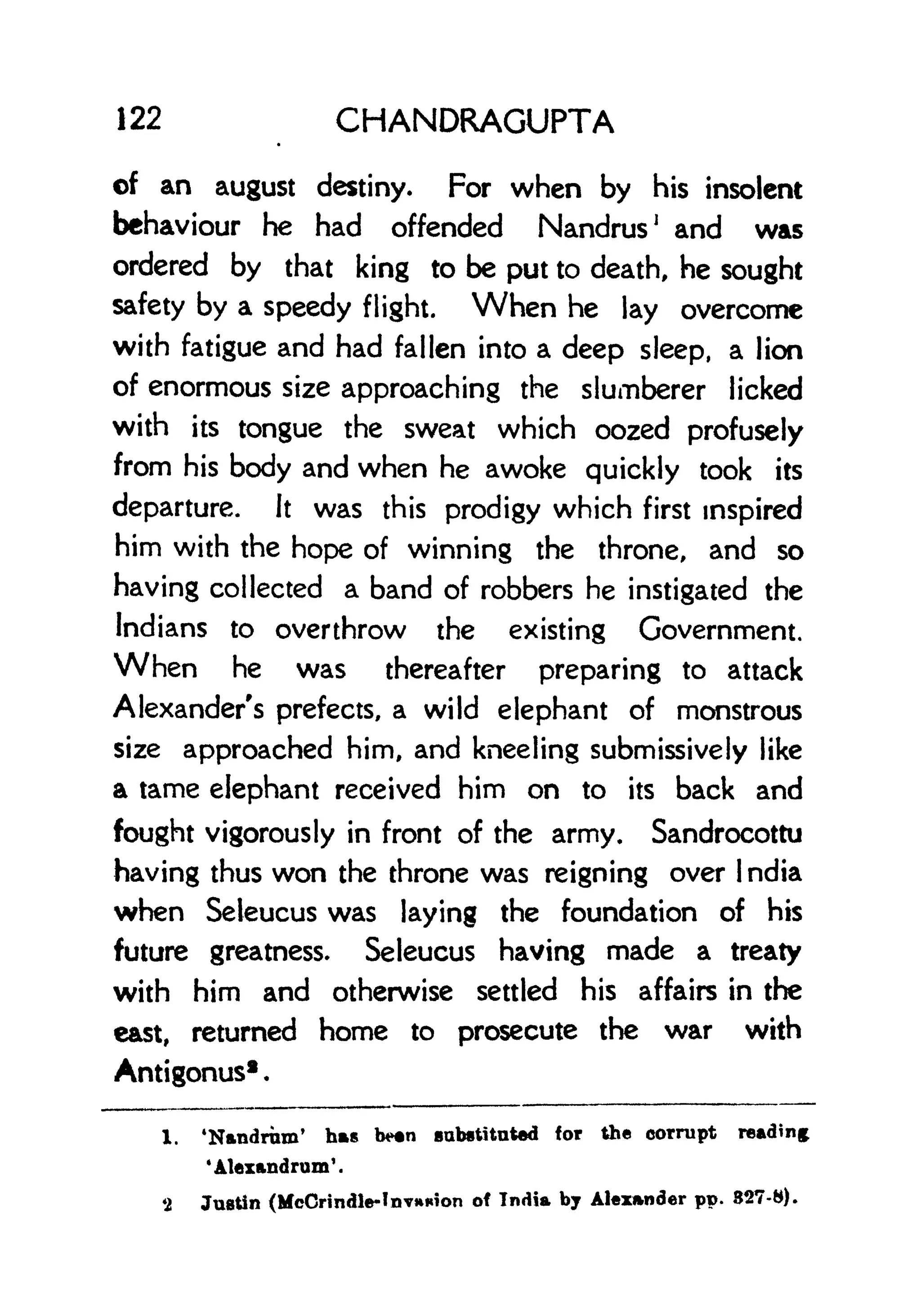 122 CHANDRAGUPTA
of an august destiny. For when by his insolent
behaviour he had offended Nandrus
1
and was
ordered by that king to be put to death, he sought
safety by a speedy flight. When he lay overcome
with fatigue and had fallen into a deep sleep, a lion
of enormous size approaching the slumberer licked
with its tongue the sweat which oozed profusely
from his body and when he awoke quickly took its
departure. It was this prodigy which first inspired
him with the hope of winning the throne, and so
having collected a band of robbers he instigated the
Indians to overthrow the existing Government.
When he was thereafter preparing to attack
Alexander's prefects, a wild elephant of monstrous
size approached him, and kneeling submissively like
a tame elephant received him on to its back and
fought vigorously in front of the army. Sandrocottu
having thus won the throne was reigning over I ndia
when Seleucus was laying the foundation of his
future greatness. Seleucus having made a treaty
with him and otherwise settled his affairs in the
east, returned home to prosecute the war with
Antigonus
1 .
1. 'Nandrum' has b*n substituted for the corrupt reading
'Ataxandrum'.
*2 Justin (McCrindle-InvHKion of India by Alexander pp. 827-8).
 
