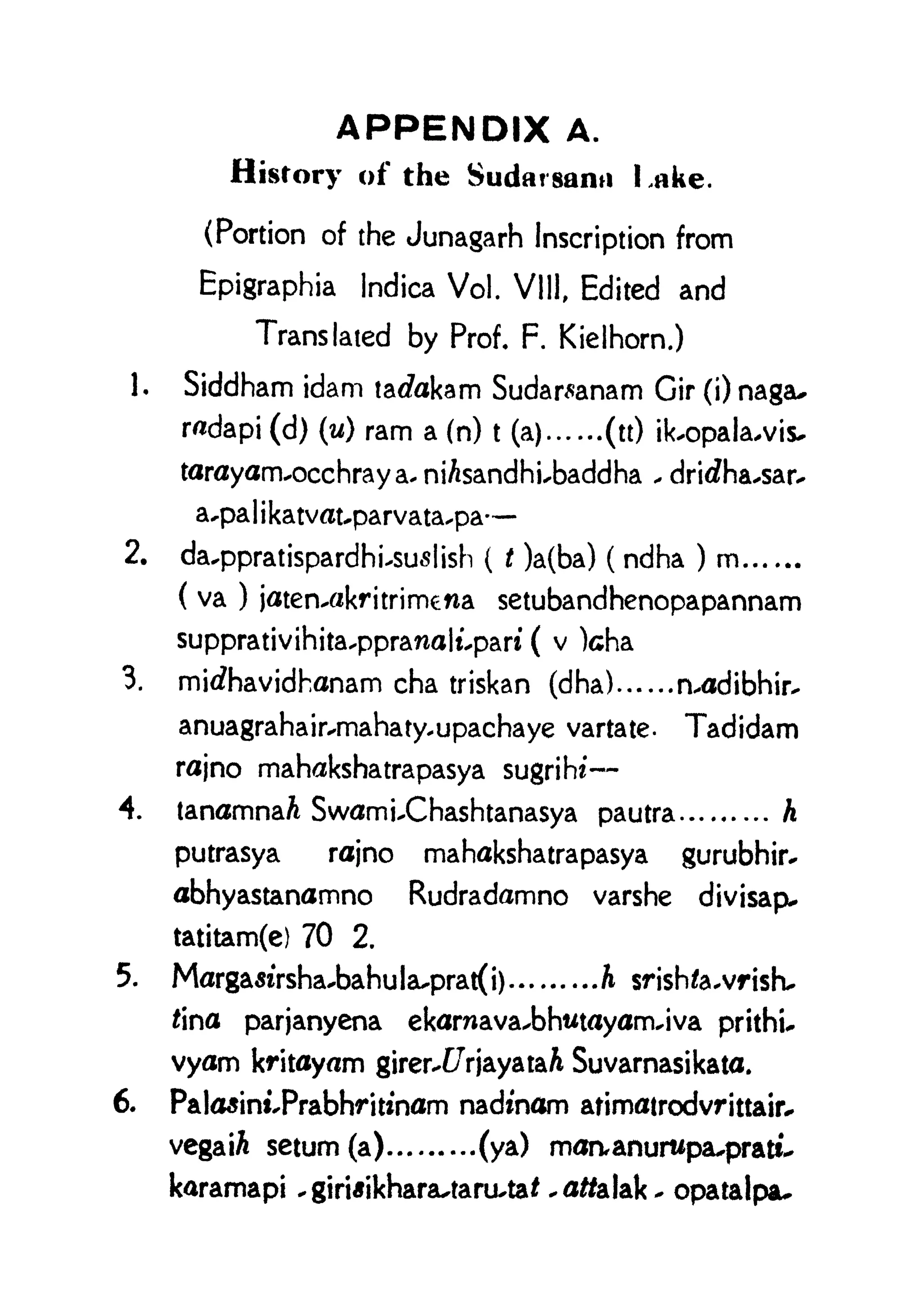 APPENDIX A.
History of the Sudat santi I ,ake.
(Portion of the Junagarh Inscription from
Epigraphia Indica Vol. Vlll, Edited and
Translated by Prof. F. Kielhorn.)
1. Siddham idam tarfakam Sudar^anam Cir (i) nagau
radapi (d) (u) ram a (n) t
(a) (tt) ik.opala.vis.
tarayam.occhray a* niAsandhi.baddha . drirfha.sar.
a.pa 1 i
katvat.parvata.pa
2. da^ppratispardhususlish ( t )a(ba) ( ndha ) m
( va ) jaten^akritrimena setubandhenopapannam
supprativihita.ppranalt.pari ( v )cha
3. mirfhavidhanam cha triskan (dha) n.adibhir.
anuagrahairxmahaty.upachaye vartate- Tadidam
rajno mahakshatrapasya sugrihi
4. tanamnaA Swami.Chashtanasya pautra h
putrasya rajno mahakshatrapasya gurubhir.
abhyastanamno Rudradamno varshe divisap^
tatitam(e) 70 2.
5. MargasiYsha.bahuIa.prat(i) h srish/a.vrisk
Jina parjanyena ekarnava.bhwtayam.iva prithu
vyam kritayam girerx/7rjayataA Suvarnasikata.
6. Palasini.Prabhriunam nadinam atimatrodvrittair^
vegaiA setum(a) (ya) moaanurupa^pratt^
karamapi .giri*ikharflutaru.ta< .0#a!ak. opatalpau
 
