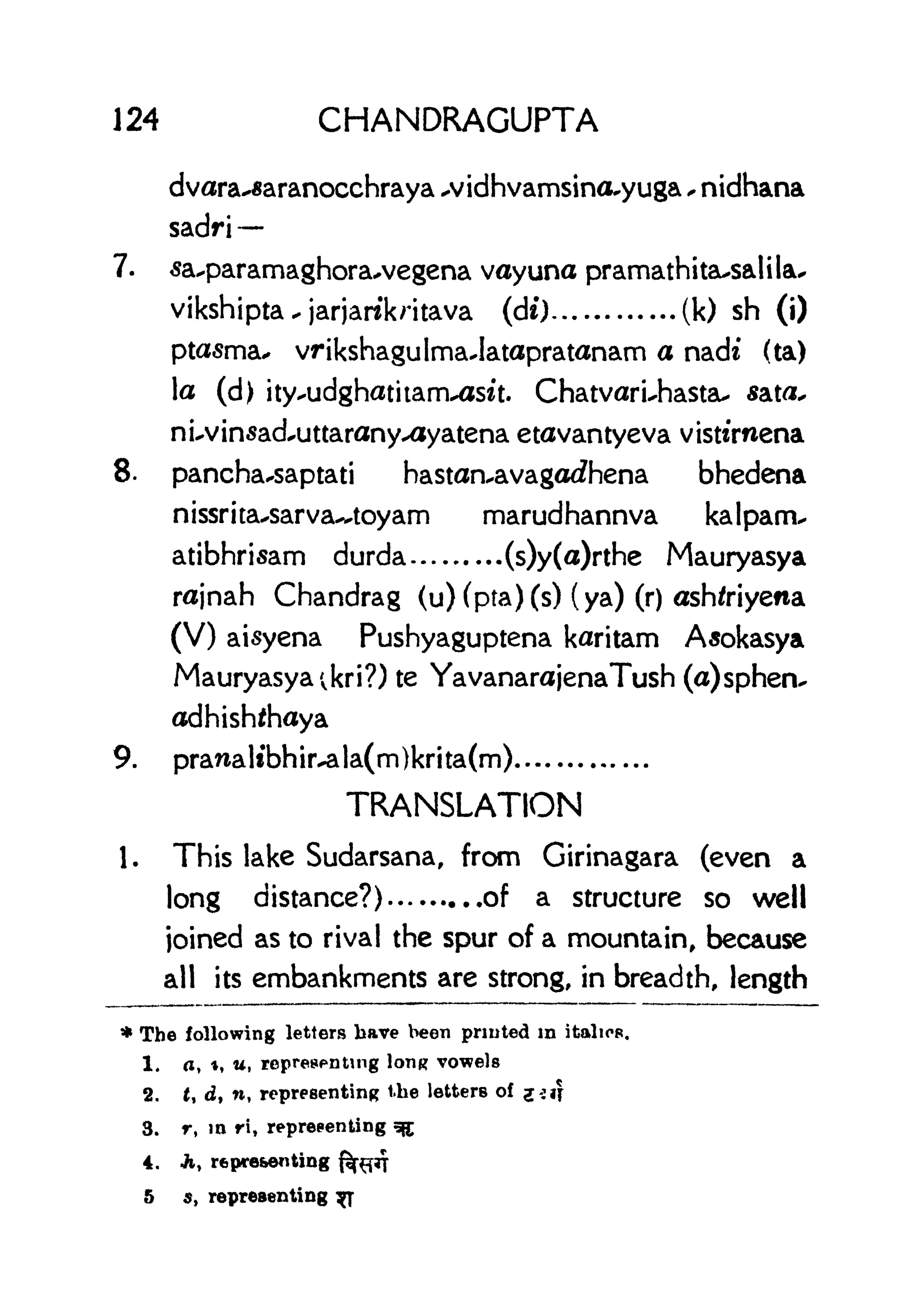 124 CHANDRAGUPTA
dvara-^aranocchraya ^vidhvamsino^yuga , nidhana
sadri
7. sa^paramaghorawegena vayuna pramathita-salila*
vikshipta . jarjarckritava (dt) (k) sh (i)
ptasma* vrikshagulmaJatapratanam a nadf (ta)
la (d) ity-udghatitam-^sit. Chatvari-hastau ata*
nuvinsad^uttaranyxiyatena etavantyeva visttrnena
8. pancha^saptati hastan^avagorfhena bhedena
nissrita-'Sarva^toyam marudhannva kalpam^
atibhrisam durda (s)y(a)rthe Mauryasya
rajnah Chandrag (u)(pta)(s) (ya) (r) ashfriyena
(V) aisyena Pushyaguptena karitam Asokasya
Mauryasya ;kri?) te YavanarajenaTush (a)spheiv
adhish^haya
9. pranaltbhir^ala(m)krita(m)
TRANSLATION
1. This lake Sudarsana, from Girinagara (even a
long distance?) of a structure so well
joined as to rival the spur of a mountain, because
all its embankments are strong, in breadth, length
* The following letters have been printed in italics.
1. a, t, u, representing long vowels
2. t, d, n, representing the letters of %: if
3. r, in ri, representing g$
4. Jt, representing
5 s, representing y
 
