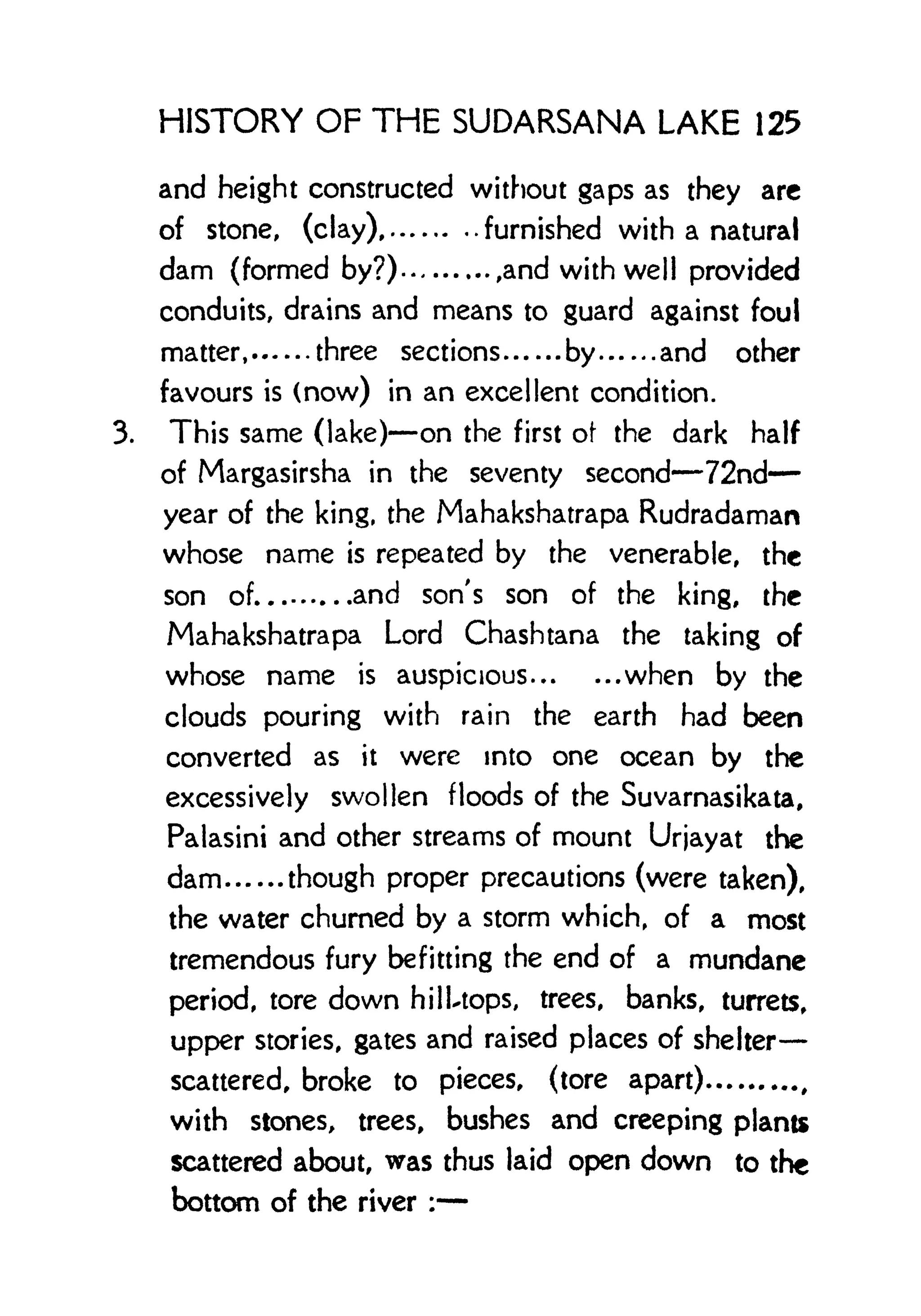 HISTORY OF THE SUDARSANA LAKE 125
and height constructed without gaps as they are
of stone, (clay) furnished with a natural
dam (formed by?) ,and with well provided
conduits, drains and means to guard against foul
matter, three sections by and other
favours is (now) in an excellent condition.
3. This same (lake) on the first of the dark half
of Margasirsha in the seventy second 72nd
year of the king, the Mahakshatrapa Rudradaman
whose name is repeated by the venerable, the
son of and son's son of the king, the
Mahakshatrapa Lord Chashtana the taking of
whose name is auspicious when by the
clouds pouring with rain the earth had been
converted as it were into one ocean by the
excessively swollen floods of the Suvarnasikata,
Palasini and other streams of mount Urjayat the
dam though proper precautions (were taken),
the water churned by a storm which, of a most
tremendous fury befitting the end of a mundane
period, tore down hilUops, trees, banks, turrets,
upper stories, gates and raised places of shelter
scattered, broke to pieces, (tore apart)
with stones, trees, bushes and creeping plants
scattered about, was thus laid open down to the
bottom of the river :
 