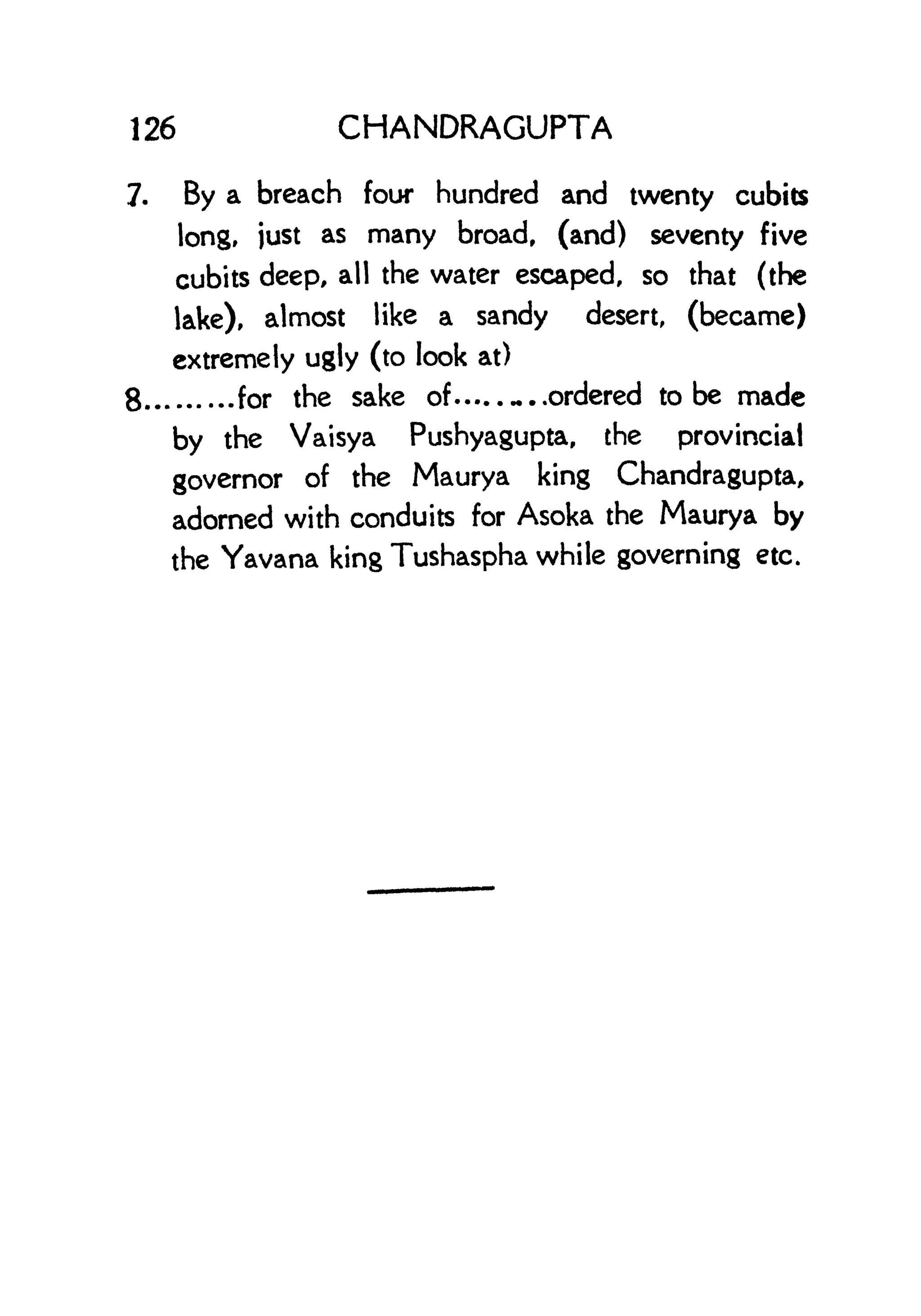 126 CHANDRAGUPTA
7. By a breach four hundred and twenty cubits
long, just as many broad, (and) seventy five
cubits deep, all the water escaped, so that (the
lake), almost like a sandy desert, (became)
extremely ugly (to look at)
8 for the sake of -..ordered to be made
by the Vaisya Pushyagupta, the provincial
governor of the Maurya king Chandragupta,
adorned with conduits for Asoka the Maurya by
the Yavana king Tushaspha while governing etc.
 