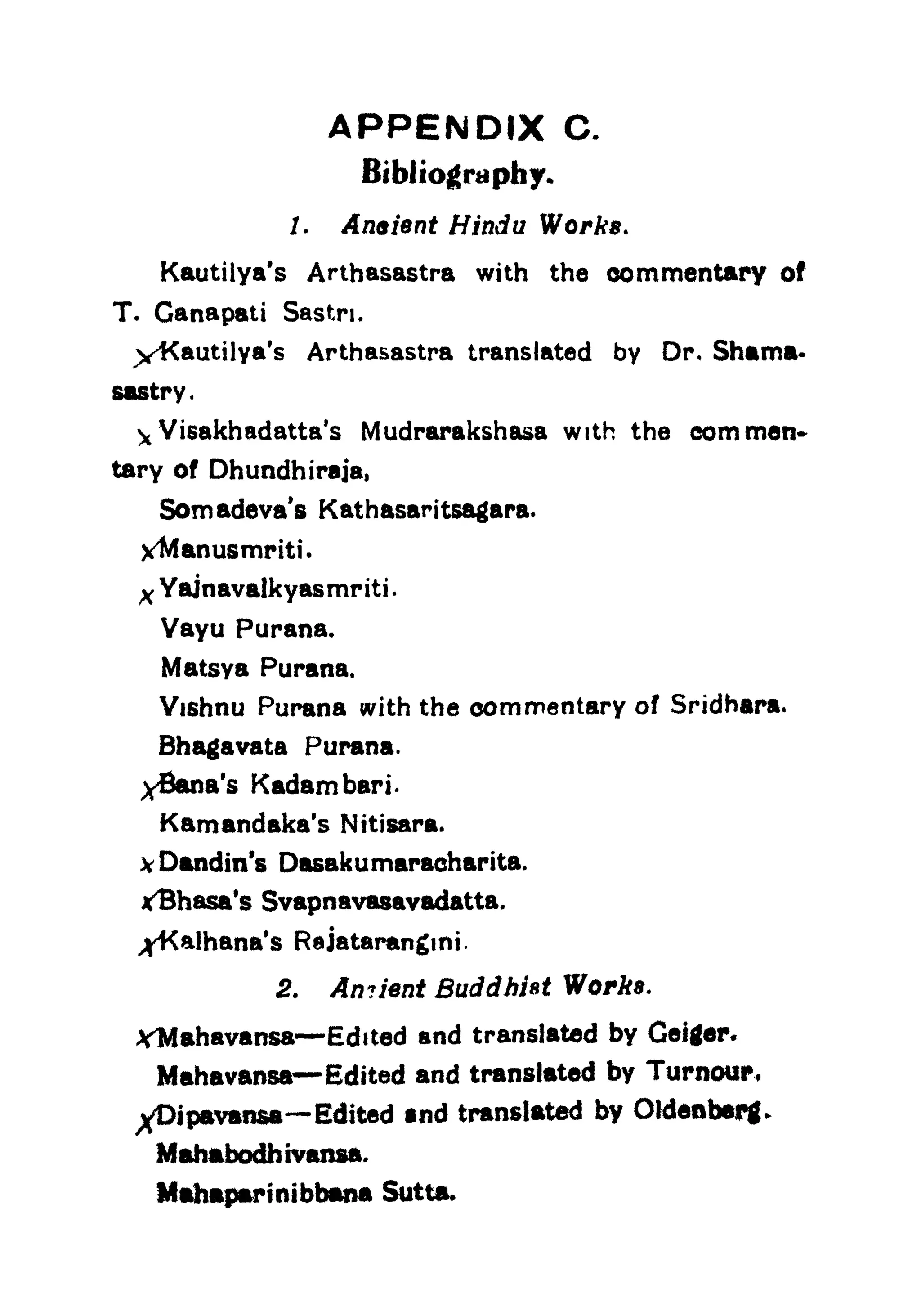 APPENDIX C.
Bibliography.
7. Aneient Hindu Works.
Kautilya's Arthasastra with the commentary of
T. Ganapati Sastn.
X^autilya's Arthasastra translated by Or. Shama-
sastry.
 Visakhadatta's Mudrarakshasa with the com men*
tary of Dhundhiraja,
Somadeva's Kathasaritsagara.
X^Manusmriti.
x Yajnavalkyasmriti.
Vayu Parana.
Matsya Purana.
Vishnu Purana with the commentary of Sridhara,
Bhagavata Purana.
yBana's Kadambari-
Kamandaka's Nitisara.
vDandin's Dasakumaracharita.
xBhasa's Svapnavasavadatta.
^Ka!hana's Rajatarangmi.
2. An?lent Buddhist Works.
YMahavansa Edited and translated by Geiger.
Mahavansa Edited and translated by Tumour,
^Dipavan&a Edited and translated by Oldenberg.
Mahabodhivansa.
Mahaparinibbana Sutta.
 