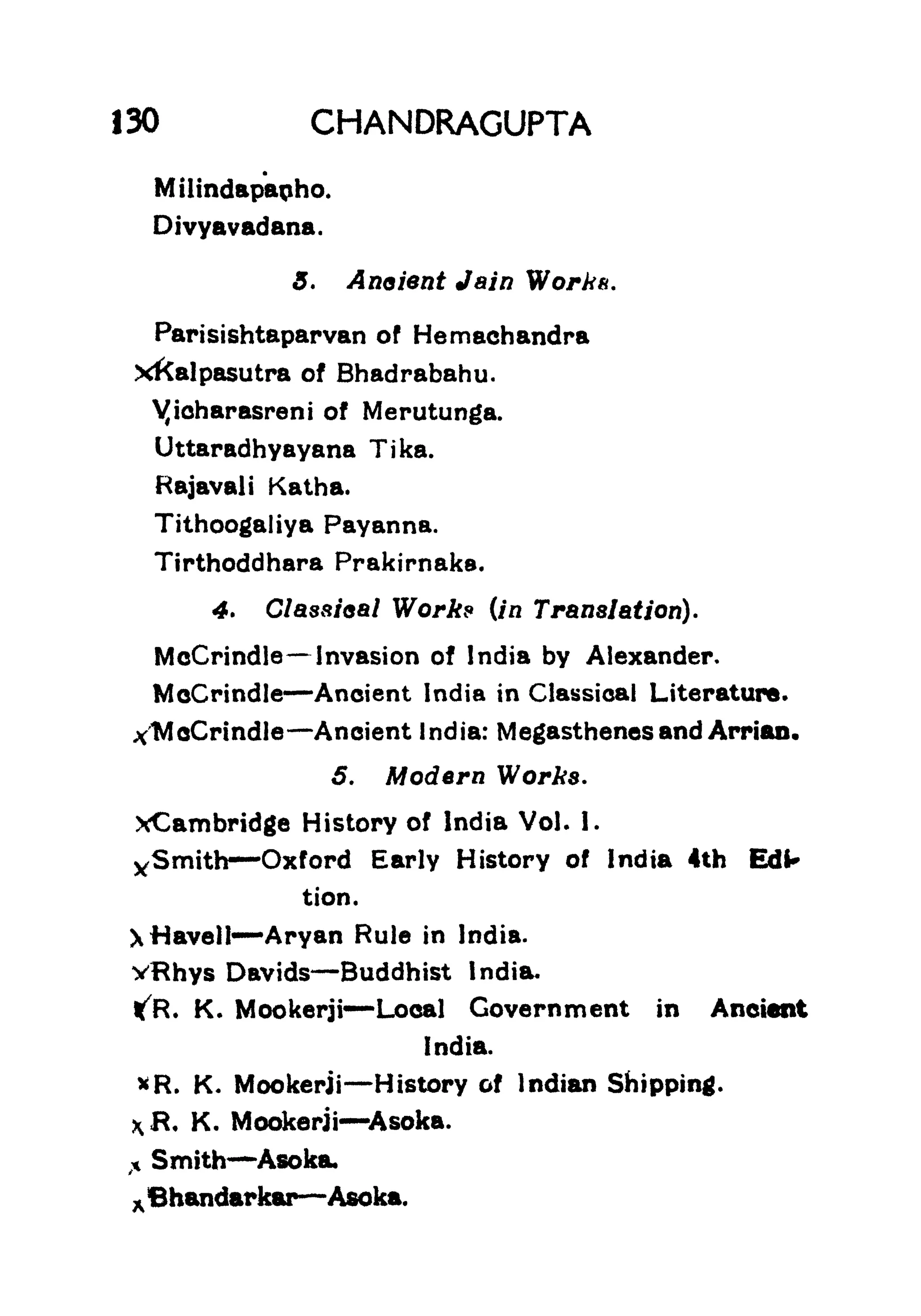 130 CHANDRAGUPTA
Milindapanho.
Divyavadana.
5. Anoient Jain Work*.
Parisishtaparvan of Hemachandra
xkalpasutra of Bhadrabahu.
yicharasreni of Merutunga.
Uttaradhyayana Tika.
Hajavali Katha.
Tithoogaliya Payanna.
Tirthoddhara Prakirnaks.
4. Classical Works (in Translation).
McCrindle Invasion of India by Alexander.
McCrindle Ancient India in Classical Literature.
xMoCrindle Aneient India: Megasthenesand Arriao.
5. Modern Works.
xCambridge History of India Vol. 1.
ySmith -Oxford Early History of India 4th Edl*
tion.
Xfiavell -
Aryan Rule in India.
vRhys Davids Buddhist India.
ifR. K. Mookerji Local Government in Ancient
India.
*R. K. Mookerji History of Indian Shipping.
R, K. Mookerji Asoka.
,*
Smith Asoka,
^Bhandarkar Asoka.
 