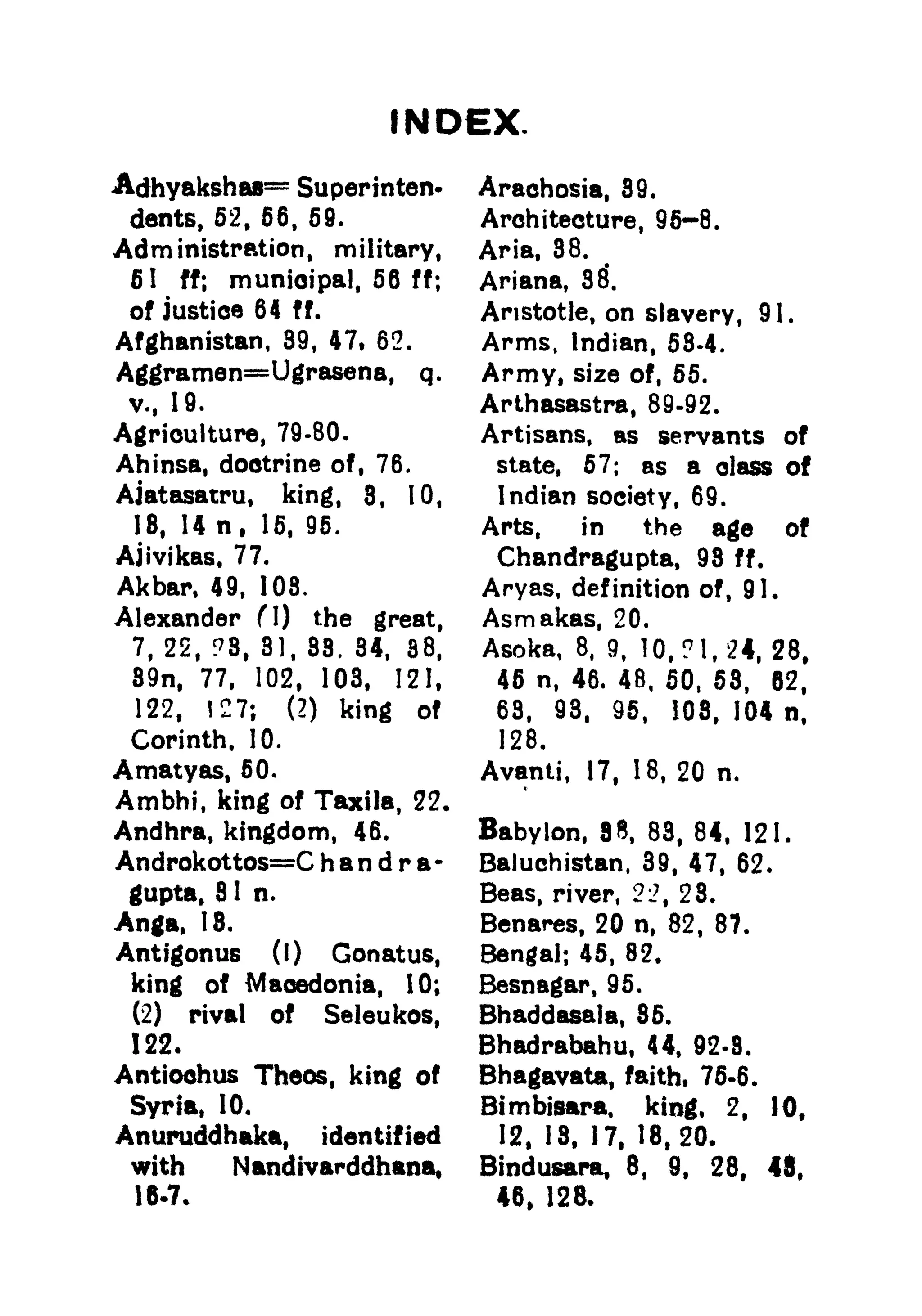 INDEX.
Adhyakshas= Superinten-
dents, 52, 56, 59.
Administration, military,
61 ff; municipal, 56 ff;
of Justice 64 ff.
Afghanistan, 39, 47, 62.
Aggramen=Ugrasena, q .
v., 19.
Agriculture, 79-80.
Ahinsa, doctrine of, 76.
Aiatasatru, king, 3, 10,
18. 14 n, 15, 95.
Ajivikas, 77.
Akbar, 49, 108.
Alexander (I) the great,
7, 22, ?8, 31, 88. 34, 88,
89n, 77, 102, 103, 121,
122, 127; (2) king of
Corinth, 10.
Amatyas, 50.
Ambhi, king of Taxila, 22.
Andhra, kingdom, 46.
Androkottos=C h a n d r a-
gupta, 8 1 n.
Anga, IS.
Antigonus (I) Gonatus,
king of Macedonia, 10;
(2) rival of Seleukos,
122.
Antioohus Theos, king of
Syria, 10.
Anuruddhaka, identified
with Nandivarddhana,
Arachosia, 39.
Architecture, 96-8.
Aria, 38.
Ariana, 38*.
Aristotle, on slavery, 91.
Arms, Indian, 58-4.
Army, size of, 55.
Arthasastra, 89-92.
Artisans, as servants of
state, 57; as a class of
Indian society, 69.
Arts, in the age of
Chandragupta, 98 ff.
Aryas, definition of, 91.
Asmakas, 20.
Asoka, 8, 9, 10, ? 1,24, 28,
45 n, 46. 48, 50, 58, 62,
63, 93, 95, 108, 104 n,
128.
Avanti, 17, 18, 20 n.
Babylon, 83, 83, 84, 121.
Baluchistan, 39, 47, 62.
Beas, river, 21, 23.
Benares, 20 n, 82, 87.
Bengal; 45, 82.
Besnagar, 95.
Bhaddasala, 35.
Bhadrabahu, 44, 92-8.
Bhagavata, faith, 75-6.
Bimbisara. king, 2, 10,
12, 13, 17, 18,20.
Bindusara, 8, 9, 28, 45,
46, 128.
 
