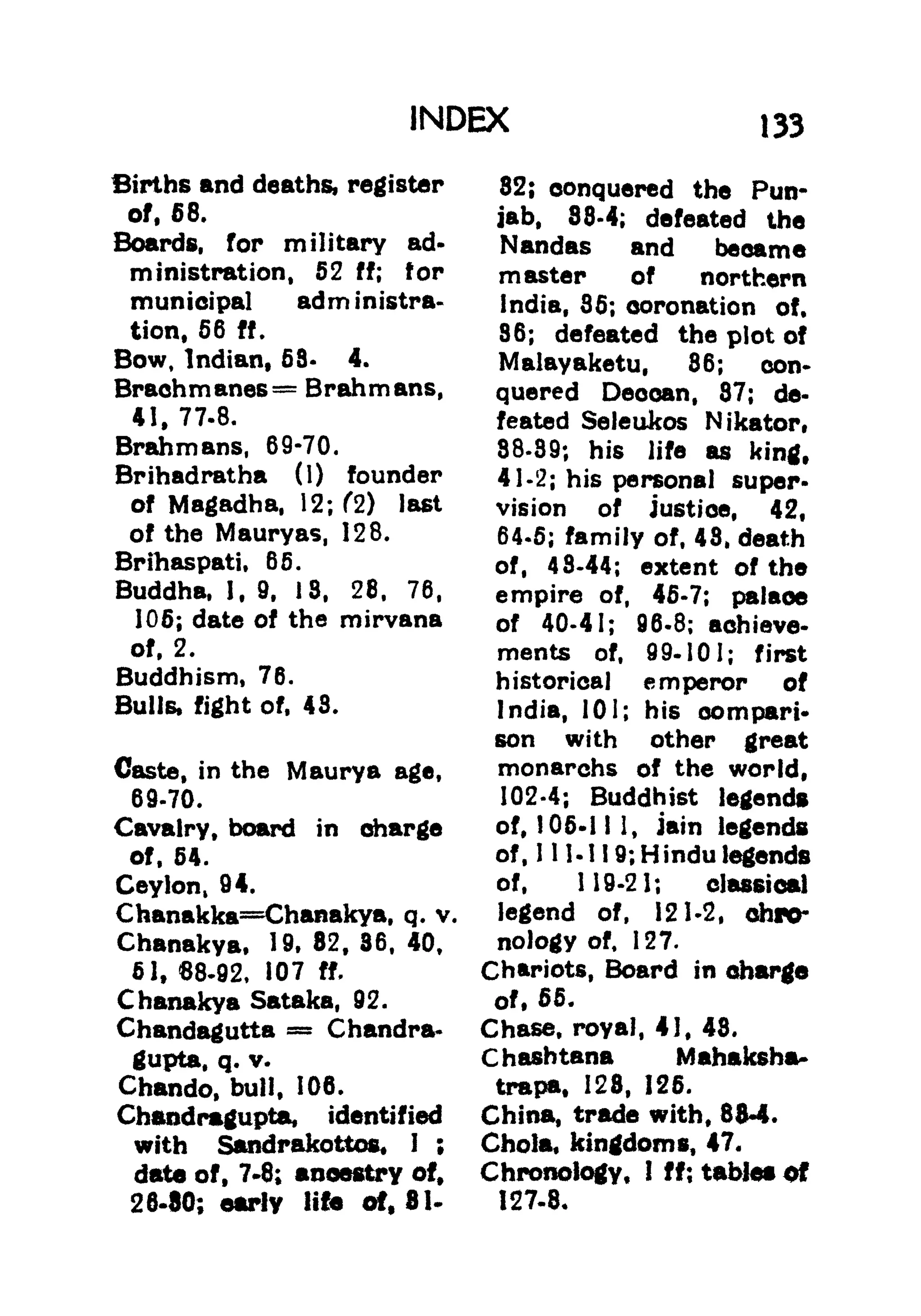INDEX 133
Births and deaths, register
of, 68.
Boards, for military ad-
ministration, 52 ff; for
municipal administra-
tion, 56 ff.
Bow, Indian, 58- 4.
Brachmanes = Brahmans,
41. 77.8.
Brahmans, 69-70.
Brihadratha (1) founder
of Magadha, 12; f2) last
of the Mauryas, 128.
Brihaspati, 65.
Buddha, 1, 9, 18, 28, 76,
105; date of the mirvana
of, 2.
Buddhism, 76.
Bulls, fight of, 43.
Caste, in the Maurya age,
69-70.
Cavalry, board in charge
of, 54.
Ceylon, 94.
Chanakka=Chanakya, q. v.
Chanakya, 19, 82, 36, 40,
51, 68.92, 107 ff.
Chanakya Sataka, 92.
Chandagutta = Chandra*
gupta, q. v.
Chando, bull, 106.
Chandrmgupta, identified
with Sandrakottos. 1 ;
data of, 7*8; ancestry of.
26-80; early life of, 81-
32; conquered the Pun-
jab, 88-4; defeated the
Nandas and became
master of northern
India, 35; coronation of.
86; defeated the plot of
Malayaketu, 86; con*
quered Deocan, 87; de-
feated Seleukos Nikator,
88-39; his life as king,
41-2; his personal super-
vision of justice, 42,
64-5; family of, 43, death
of, 48-44; extent of the
empire of, 45-7; palace
of 40-41; 96-8; achieve-
ments of, 99-101; first
historical emperor of
India, 101; his compart*
son with other great
monarchs of the world,
102-4; Buddhist legends
of, 105-11 1, Jain legends
of, 1 11- 11 9; Hindu legends
of, 119-21; classical
legend of, 121-2, chro-
nology of, 127.
Chariots, Board in charge
of, 55.
Chase, royal, 41, 43.
C hashtana Mahftksha-
trapa, 128, 125.
China, trade with, 88-4.
Chola, kingdoms, 47.
Chronology, I ff; tables of
127-8,
 