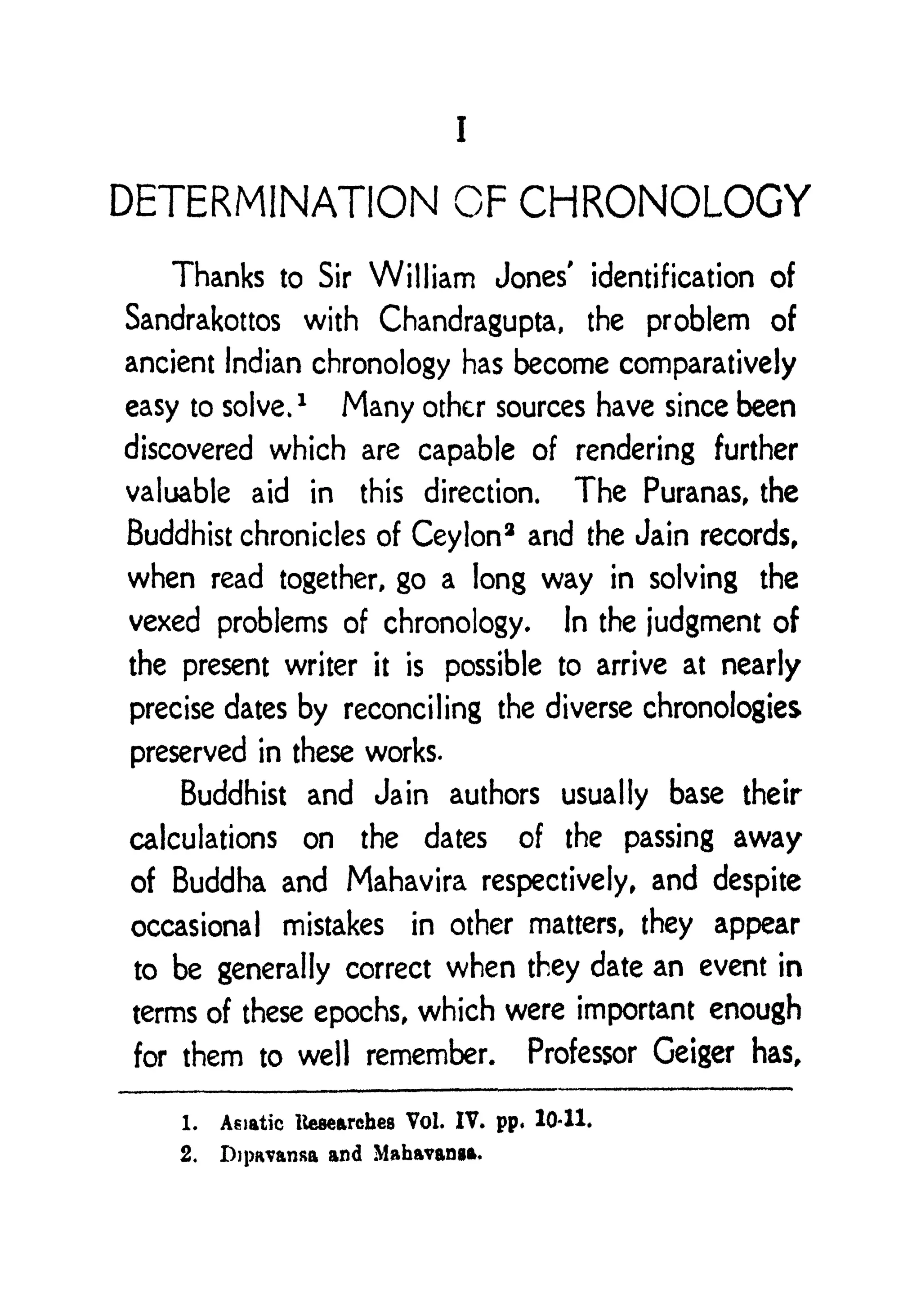 I
DETERMINATION OF CHRONOLOGY
Thanks to Sir William Jones' identification of
Sandrakottos with Chandragupta, the problem of
ancient Indian chronology has become comparatively
easy to solve.
1
Many other sources have since been
discovered which are capable of rendering further
valuable aid in this direction. The Puranas, the
Buddhist chronicles of Ceylon
3
and the Jain records,
when read together, go a long way in solving the
vexed problems of chronology. In the judgment of
the present writer it is possible to arrive at nearly
precise dates by reconciling the diverse chronologies
preserved in these works.
Buddhist and Jain authors usually base their
calculations on the dates of the passing away
of Buddha and Mahavira respectively, and despite
occasional mistakes in other matters, they appear
to be generally correct when they date an event in
terms of these epochs, which were important enough
for them to well remember. Professor Geiger has,
1. Asiatic ttesearebea Vol. IV. pp, 10-11.
2. Dipavansa and Mahavanga.
 