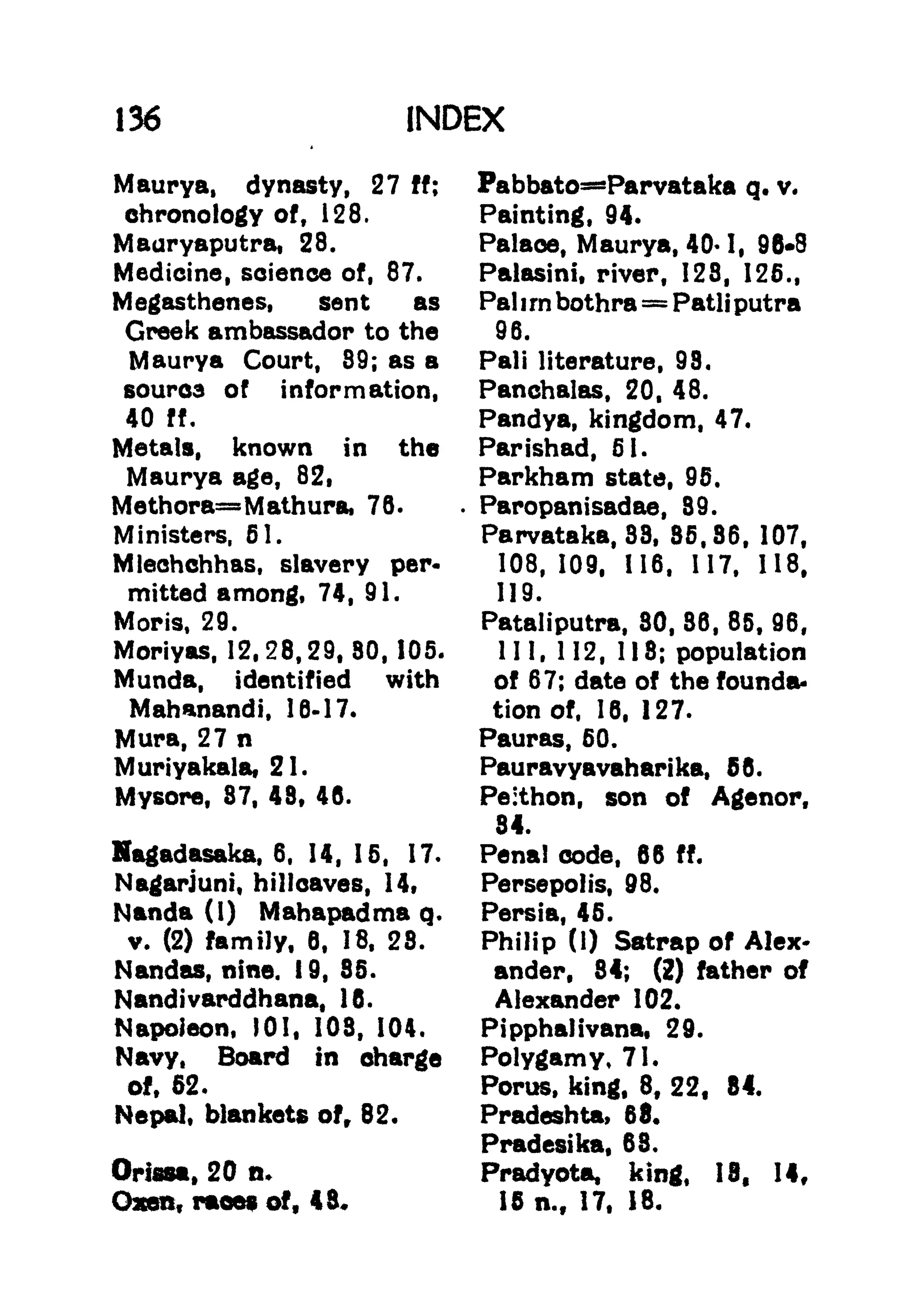 136 INDEX
Maurya, dynasty, 27 ff;
chronology of, 128.
Mauryaputra, 28.
Medicine, science of, 87.
Megasthenes, sent as
Greek ambassador to the
Maurya Court, 89; as a
soured of information,
40 ff.
Metals, known in the
Maurya age, 82,
Methora=Mathura, 76.
Ministers, 61.
Mlechchhas, slavery per-
mitted among, 74, 91.
Moris, 29.
Moriyas, 12,28,29,80,105.
Munda, identified with
Mahanandi, 16-17.
Mura, 27 n
Muriyakala, 21.
Mysore, 87, 48, 46.
Hagadasaka, 6, 14, 15, 17.
Nagarjuni, hillcaves, 14,
Nanda (I) Mahapadma q.
v. (2) family, 6, 18, 28.
Nandas, nine. 19, 85.
Nandivarddhana, 16.
Napoleon, 101, 108, 104.
Navy, Board in charge
of, 52.
Nepal, blankets of, 82.
Orissa, 20 n.
Oxen, races of, 43.
Pabbato=Parvataka q. v.
Painting, 94.
Palace, Maurya, 40* I, 96*8
Palasini, river, 128, 125.,
Pal i rn bothra =Patli putra
96.
Pali literature, 98.
Panchalas, 20, 48.
Pandya, kingdom, 47.
Parishad, 51.
Parkham state, 95.
.
Paropanisadae, 89.
Parvataka, 38, 85,86, 107,
108, 109, 116, 117, 118,
119.
Pataliputra, 80, 86, 85, 96,
III, 112, 118; population
of 67; date of the founda-
tion of, 18, 127.
Pauras, 50.
Pauravyavaharika, 56.
Peithon, son of Agenor,
84.
Penal code, 66 ff.
Persepolis, 98.
Persia, 45.
Philip (1) Satrap of Alex*
ander, 84; (2) father of
Alexander 102.
Pipphalivana, 29.
Polygamy, 71.
Porus, king, 8, 22, 84.
Pradeshta, 68.
Pradesika, 68.
Pradyota, king, 13, 14,
15 n.f 17, 18.
 