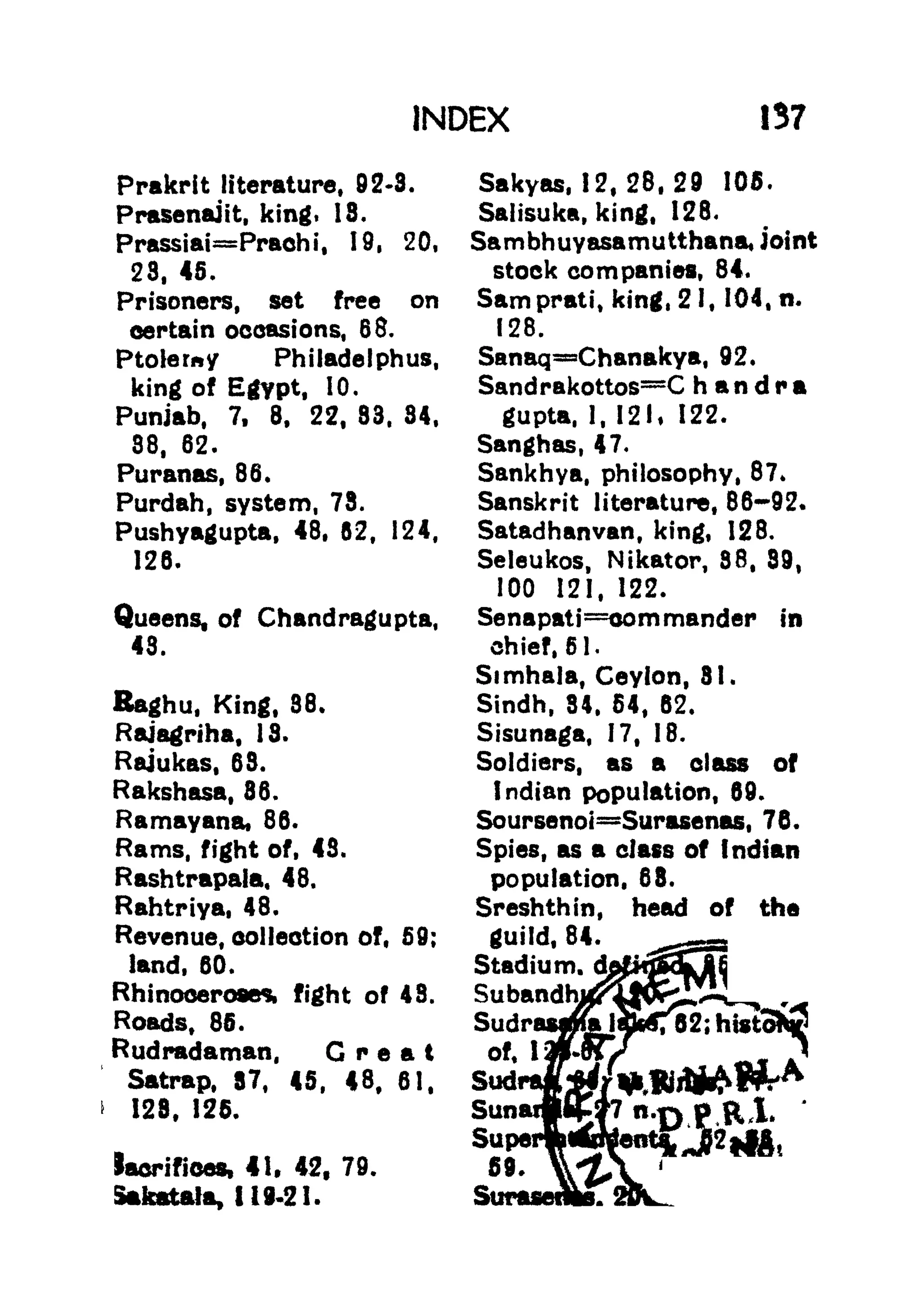 INDEX 137
Prakrit literature, 92*3.
Prasenajit, king. 18.
PrassiaiPrachi, 19, 20,
28, 45.
Prisoners, set free on
certain occasions, 68.
Ptolemy Philadelphia,
king of Egypt, 10.
Punjab, 7, 8, 22, 83. 84,
38, 62.
Puranas, 86.
Purdah, system, 78.
Pushyagupta, 48, 82, 124,
126.
Queens, of Chandragupta,
43.
Raghu, King, 36.
Rajagriha, 13.
Rajukas, 68.
Rakshasa, 36.
Ramayana, 86.
Rams, fight of, 43.
Rashtrapala, 48.
Rahtriya, 48.
Revenue, collection of, 59;
land, 60.
Rhinoceroses, fight of 48.
Roads, 85.
Rudradaman, Great
Satrap, 87, 45, 48f 61,
>
128, 125.
laerifioes, 41. 42, 79.
Stkfttala, 1 19-2 1.
Sakyas, 12,28,29 105.
Saiisuka, king, 128.
Sambhuyasamutthana, joint
stock companies, 84.
Samprati, king, 21, 104, n.
128.
Sanaq=Chanakya, 92.
SandrakottosC h a n d r a
gupta, 1, 121, 122.
Sanghas, 47.
Sankhya, philosophy, 87*
Sanskrit literature, 86-92.
Satadhanvan, king, 128.
Seleukos, Nikator, 88, 89,
100 121, 122.
Senapati=oommander in
chief, 51.
Simhala, Ceylon, 31.
Sindh, 34, 54, 62.
Sisunaga, 17, 18.
Soldiers, as a class of
Indian population, 69.
Soursenot Surasenas, 76.
Spies, as a class of Indian
population, 68.
Sreshthin, head of the
guild, 84.
Stadium.
d&xfS3^^
 