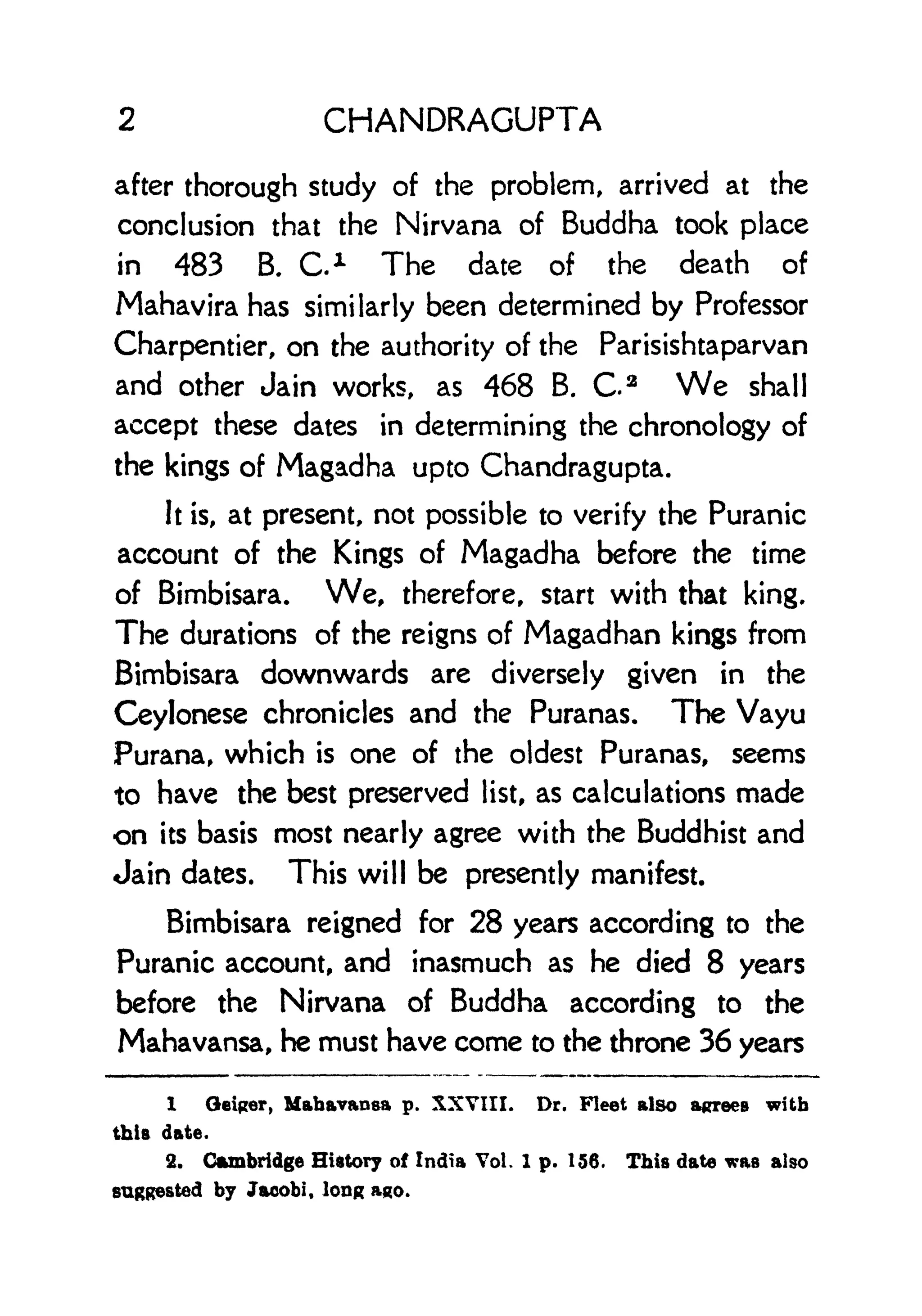 2 CHANDRAGUPTA
after thorough study of the problem, arrived at the
conclusion that the Nirvana of Buddha took place
in 483 B. C. 1 The date of the death of
Mahavira has similarly been determined by Professor
Charpentier, on the authority of the Parisishtaparvan
and other Jain works, as 468 B. Ca
We shall
accept these dates in determining the chronology of
the kings of Magadha upto Chandragupta.
It is, at present, not possible to verify the Puranic
account of the Kings of Magadha before the time
of Bimbisara. We, therefore, start with that king.
The durations of the reigns of Magadhan kings from
Bimbisara downwards are diversely given in the
Ceylonese chronicles and the Puranas. The Vayu
Purana, which is one of the oldest Puranas, seems
to have the best preserved list, as calculations made
on its basis most nearly agree with the Buddhist and
Jain dates. This will be presently manifest.
Bimbisara reigned for 28 years according to the
Puranic account, and inasmuch as he died 8 years
before the Nirvana of Buddha according to the
Mahavansa, he must have come to the throne 36 years
1 Qeiper, Mahavansa p. XXVIII. Dr. Fleet also agrees with
this date.
2. Cambridge History of India Vol. 1 p. 156. This date was also
suggested by Jacobi, long ago.
 