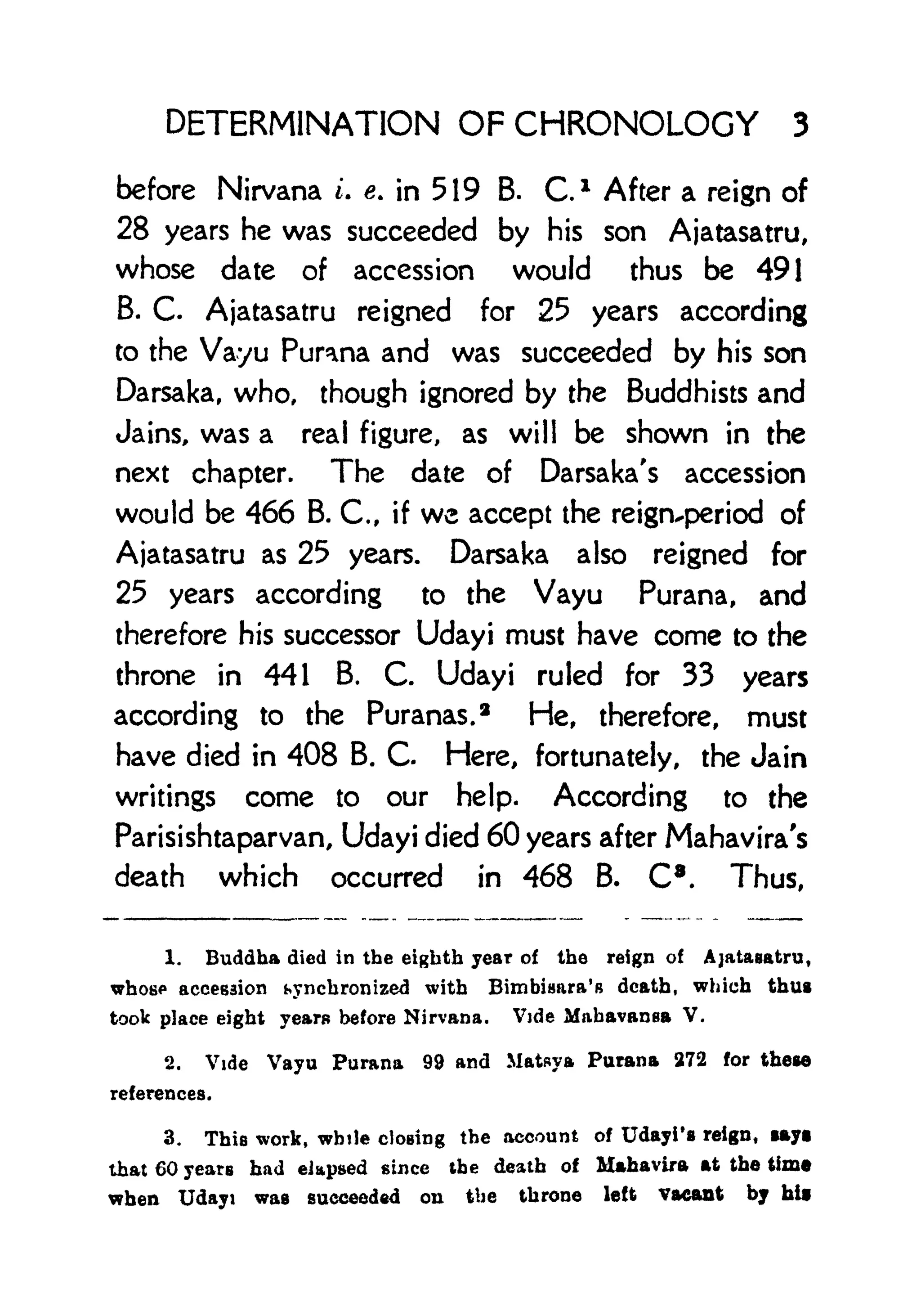 DETERMINATION OF CHRONOLOGY 3
before Nirvana i. e. in 519 B. C. 1
After a reign of
28 years he was succeeded by his son Ajatasatru,
whose date of accession would thus be 491
B. C. Ajatasatru reigned for 25 years according
to the Vayu Purana and was succeeded by his son
Darsaka, who, though ignored by the Buddhists and
Jains, was a real figure, as will be shown in the
next chapter. The date of Darsaka's accession
would be 466 B. C., if we accept the reign^period of
Ajatasatru as 25 years. Darsaka also reigned for
25 years according to the Vayu Purana, and
therefore his successor Udayi must have come to the
throne in 441 B. C. Udayi ruled for 33 years
according to the Puranas. 2
He, therefore, must
have died in 408 B. C. Here, fortunately, the Jain
writings come to our help. According to the
Parisishtaparvan, Udayi died 60 years after Mahavira's
death which occurred in 468 B. C8
. Thus,
1. Buddha died in the eighth year of the reign of Ajataaatru,
whose accession synchronized with Bimbiaara's death, which thus
took place eight years before Nirvana. Vide Mahavansa V.
2. Vide Vayu Purana 99 and Matsya Purana 272 for these
references.
3. This work, while closing the account of Udayi's reign t tayi
that 60 years had elapsed since the death of Mahavlra at the time
when Udayi was succeeded on tbe throne left vacant by hii
 