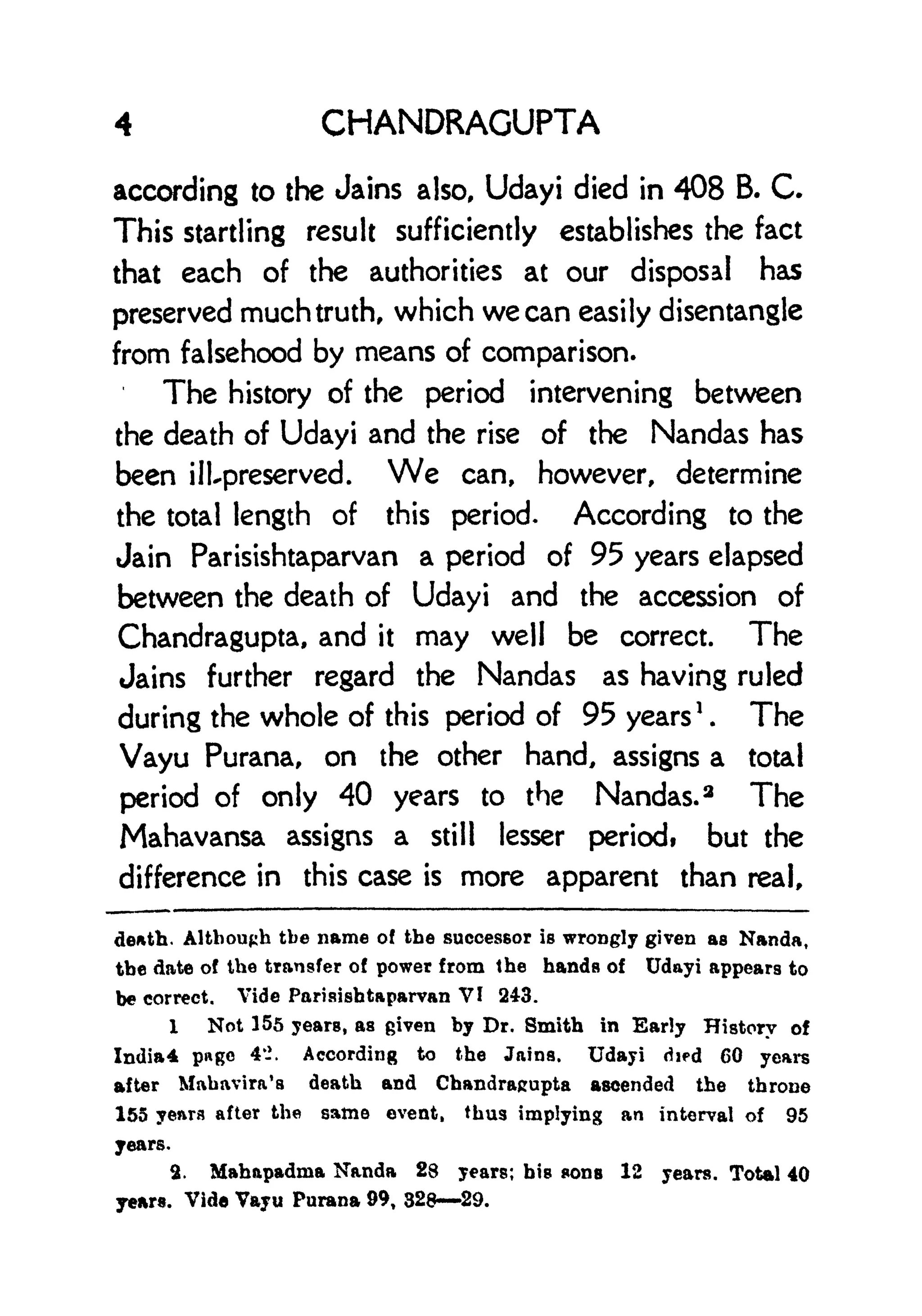 4 CHANDRAGUPTA
according to the Jains also, Udayi died in 408 B. C.
This startling result sufficiently establishes the fact
that each of the authorities at our disposal has
preserved much truth, which we can easily disentangle
from falsehood by means of comparison.
The history of the period intervening between
the death of Udayi and the rise of the Nandas has
been ill-preserved. We can, however, determine
the total length of this period. According to the
Jain Parisishtaparvan a period of 95 years elapsed
between the death of Udayi and the accession of
Chandragupta, and it may well be correct. The
Jains further regard the Nandas as having ruled
during the whole of this period of 95 years
1
. The
Vayu Purana, on the other hand, assigns a total
period of only 40 years to the Nandas. 3
The
Mahavansa assigns a still lesser periodt but the
difference in this case is more apparent than real,
death. Although tbe name of the successor is wrongly given as Nanda,
the date of tbe transfer of power from the hands of Udayi appears to
be correct. Vide Parisishtaparvan VI 243.
1 Not 155 years, as given by Dr. Smith in Early History of
India* page 4-. According to the Jains. Udayi died 60 years
after Mabavira's death and Chandrajrupta ascended the throne
155 yenra after the same event, thus implying an interval of 95
years.
2. Mahapadma Nanda 28 years; bis sons 12 years. Total 40
years. Vide Vayu Purana 99, 32829.
 