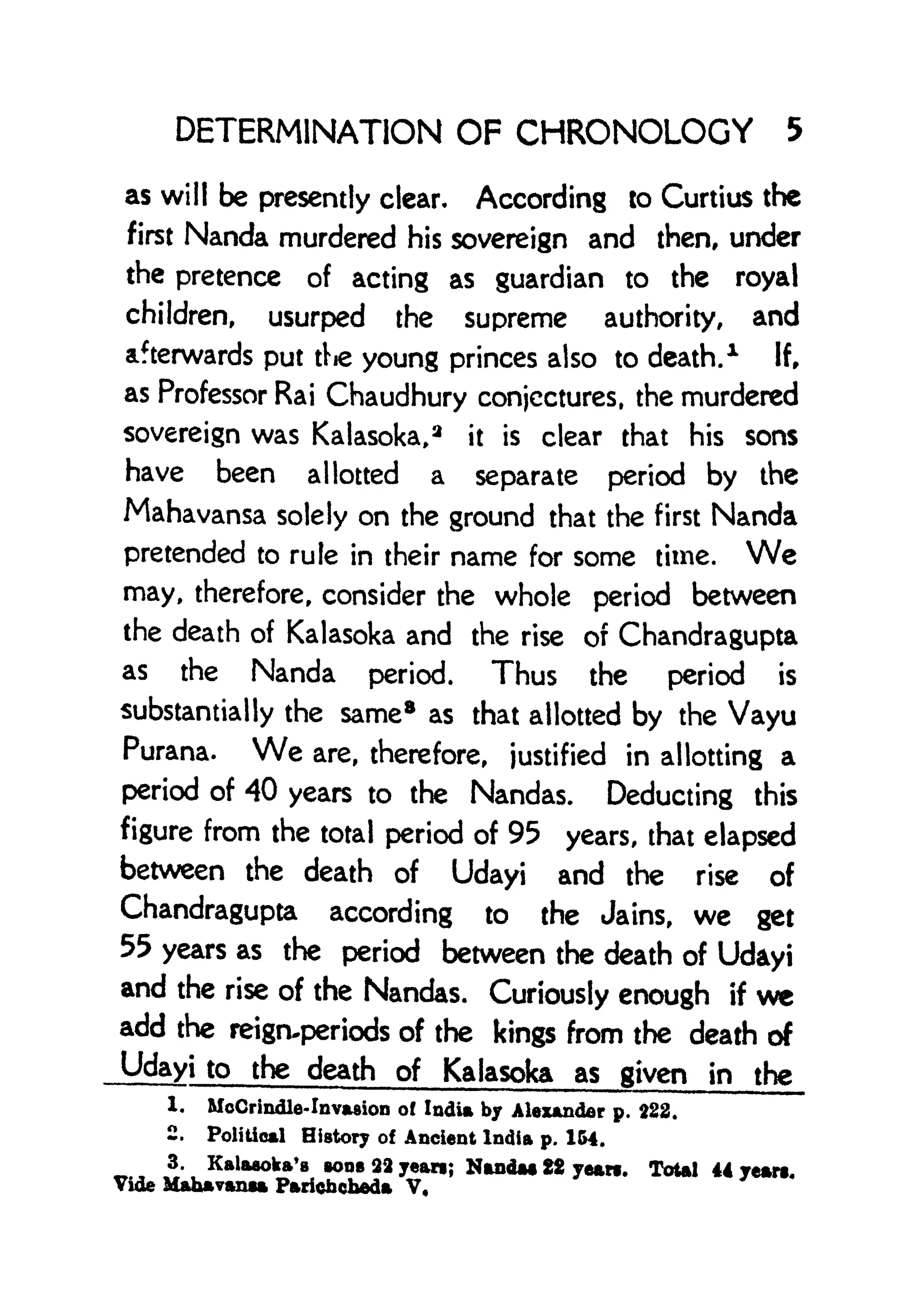 DETERMINATION OF CHRONOLOGY 5
as will be presently clear. According to Curtius the
first Nanda murdered his sovereign and then, under
the pretence of acting as guardian to the royal
children, usurped the supreme authority, and
afterwards put ttie young princes also to death.
1
If,
as Professor Rai Chaudhury conjectures, the murdered
sovereign was Kalasoka,
3
it is clear that his sons
have been allotted a separate period by the
Mahavansa solely on the ground that the first Nanda
pretended to rule in their name for some time. We
may, therefore, consider the whole period between
the death of Kalasoka and the rise of Chandragupta
as the Nanda period. Thus the period is
substantially the same8
as that allotted by the Vayu
Purana. We are, therefore, justified in allotting a
period of 40 years to the Nandas. Deducting this
figure from the total period of 95 years, that elapsed
between the death of Udayi and the rise of
Chandragupta according to the Jains, we get
55 years as the period between the death of Udayi
and the rise of the Nandas. Curiously enough if we
add the reign-periods of the kings from the death of
Udayi to the death of Kalasoka as given in the
1. MoCrindle-Invasion of India by Alexander p. 222.
2. Political History of Ancient India p. 164.
* u
KaUwoka'
B >ii822yean; Nanda* 22 yean. Total 44 years.
Vide Mahavanaa Paricfacheda V,
 