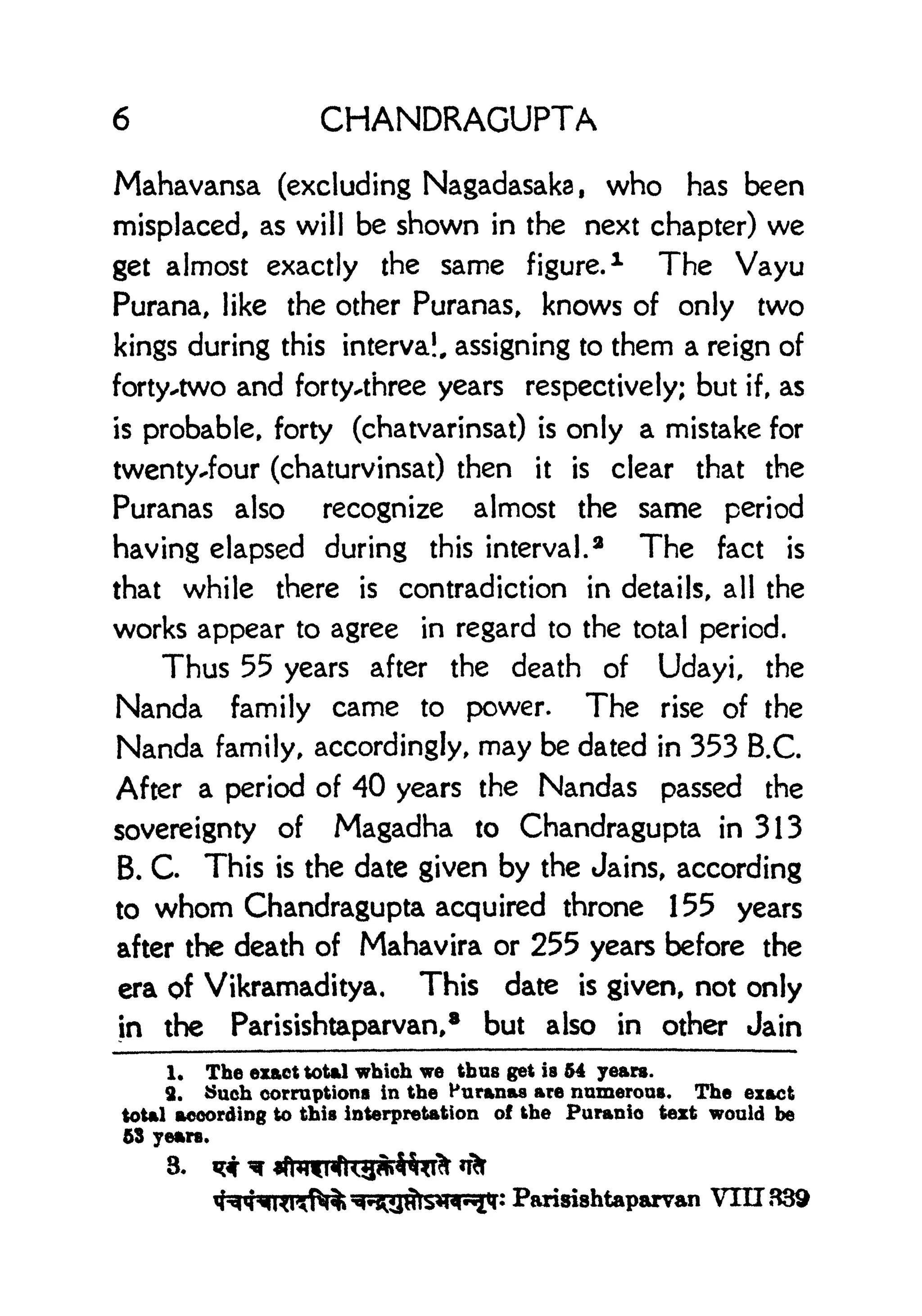 6 CHANDRAGUPTA
Mahavansa (excluding Nagadasaka, who has been
misplaced, as will be shown in the next chapter) we
get almost exactly the same figure.
1 The Vayu
Purana, like the other Puranas, knows of only two
kings during this interval, assigning to them a reign of
forty^two and forty-three years respectively; but if, as
is probable, forty (chatvarinsat) is only a mistake for
twenty-four (chaturvinsat) then it is clear that the
Puranas also recognize almost the same period
having elapsed during this interval. 2
The fact is
that while there is contradiction in details, all the
works appear to agree in regard to the total period.
Thus 55 years after the death of Udayi, the
Nanda family came to power. The rise of the
Nanda family, accordingly, may be dated in 353 B.C.
After a period of 40 years the Nandas passed the
sovereignty of Magadha to Chandragupta in 313
B. C This is the date given by the Jains, according
to whom Chandragupta acquired throne 155 years
after the death of Mahavira or 255 years before the
era of Vikramaditya, This date is given, not only
in the Parisishtaparvan,* but also in other Jain
1. The exact total which we thus get is 54 years.
2. Such corruptions in the Huranas are numerous. The exact
total according to this interpretation of the Puranio text would be
53 years.
3.
Parisishtaparvan VIII 839
 