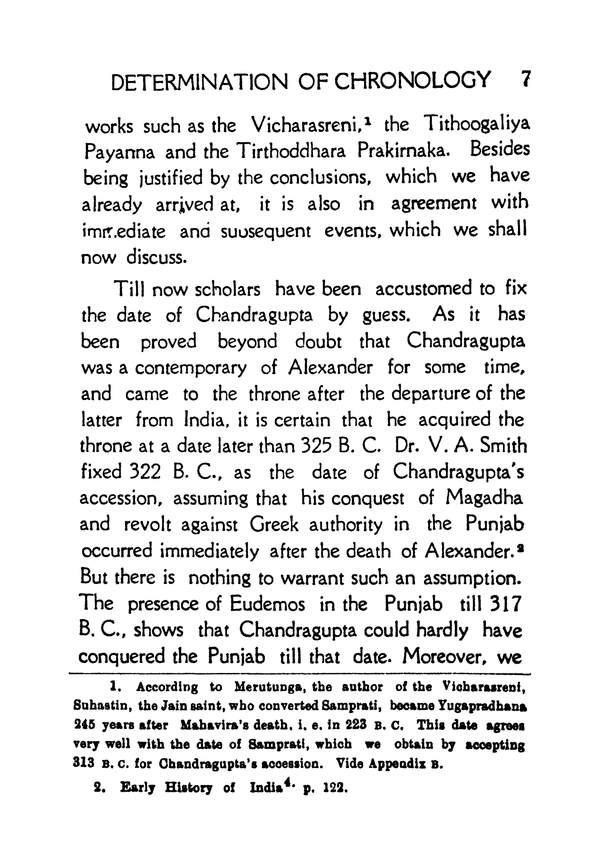 DETERMINATION OF CHRONOLOGY 7
works such as the Vicharasreni,
1
the Tithoogaliya
Payanna and the Tirthoddhara Prakirnaka. Besides
being justified by the conclusions, which we have
already arrived at, it is also in agreement with
immediate and suosequent events, which we shall
now discuss.
Till now scholars have been accustomed to fix
the date of Chandragupta by guess. As it has
been proved beyond doubt that Chandragupta
was a contemporary of Alexander for some time,
and came to the throne after the departure of the
latter from India, it is certain that he acquired the
throne at a date later than 325 B. C. Dr. V. A. Smith
fixed 322 B. C., as the date of Chandragupta's
accession, assuming that his conquest of Magadha
and revolt against Greek authority in the Punjab
occurred immediately after the death of Alexander. 2
But there is nothing to warrant such an assumption.
The presence of Eudemos in the Punjab till 317
B. C., shows that Chandragupta could hardly have
conquered the Punjab till that date. Moreover, we
1. According to Merutunga, the author of the Vicharasreni,
Suhaatin, the Jain saint, who converted Samprati, became Yugapradhana
245 years after Mahavira's death, i. e. in 223 B. C, This date agrees
very well with the date of Samprati,
which we obtain by accepting
313 B. c. for Chandragupta's accession. Vide Appendix B.
2. Early History of India
4*
p. 122.
 