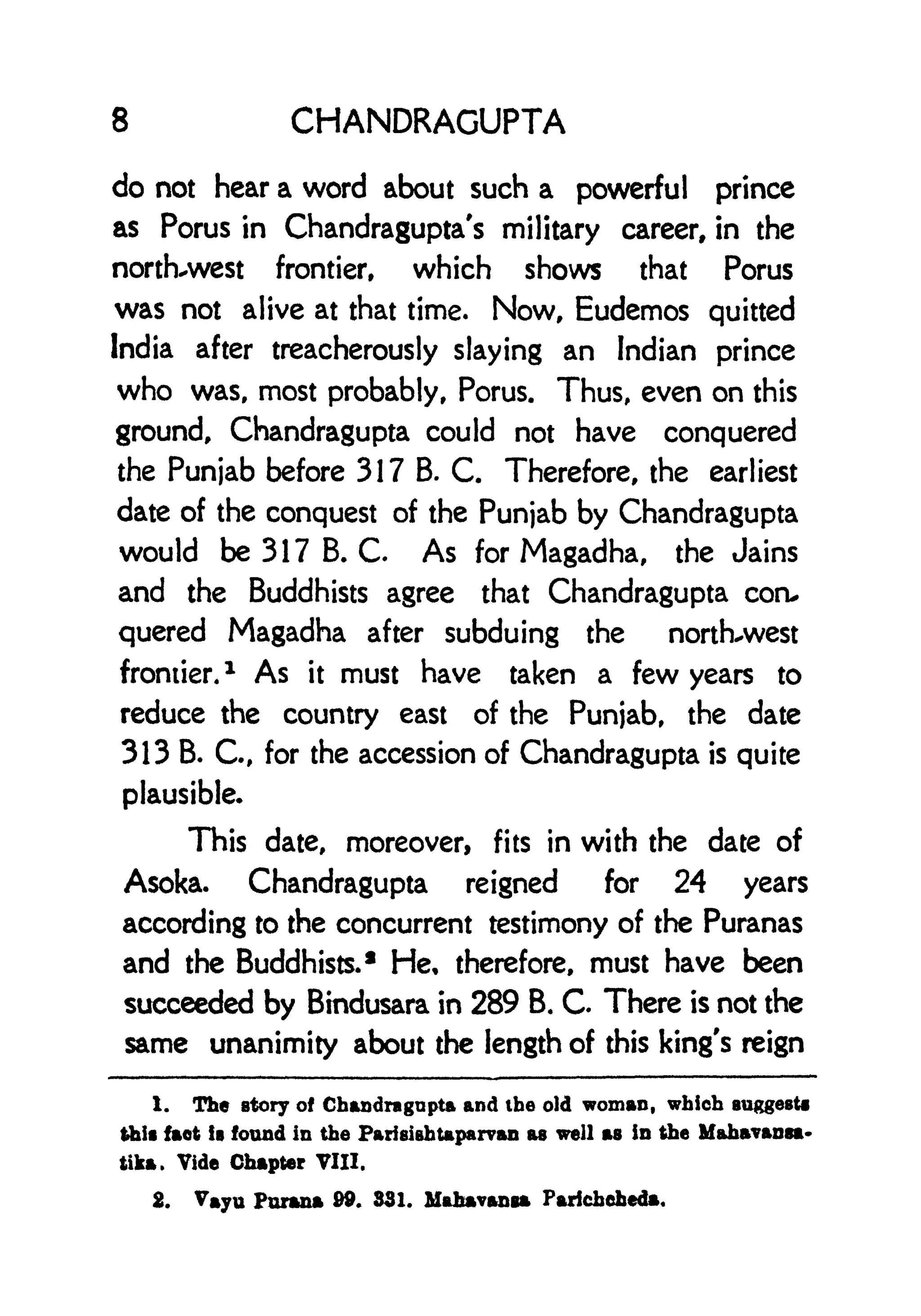 8 CHANDRAGUPTA
do not hear a word about such a powerful prince
as Porus in Chandragupta's military career, in the
northwest frontier, which shows that Porus
was not alive at that time. Now, Eudemos quitted
India after treacherously slaying an Indian prince
who was, most probably, Porus. Thus, even on this
ground, Chandragupta could not have conquered
the Punjab before 317 B. C. Therefore, the earliest
date of the conquest of the Punjab by Chandragupta
would be 317 B. C. As for Magadha, the Jains
and the Buddhists agree that Chandragupta coru
quered Magadha after subduing the north-west
frontier.
1
As it must have taken a few years to
reduce the country east of the Punjab, the date
313 B. C., for the accession of Chandragupta is quite
plausible*
This date, moreover, fits in with the date of
Asoka. Chandragupta reigned for 24 years
according to the concurrent testimony of the Puranas
and the Buddhists. 1
He, therefore, must have been
succeeded by Bindusara in 289 B. C. There is not the
same unanimity about the length of this king's reign
1. The story of Chandragapta and the old woman, which suggest*
this fact ! found in the ParieishUparvan as well as in the Mahavansa-
tika. Vide Chapter VIII.
2. Vayu Parana 99. 831. Mahavanga Paricheheda.
 