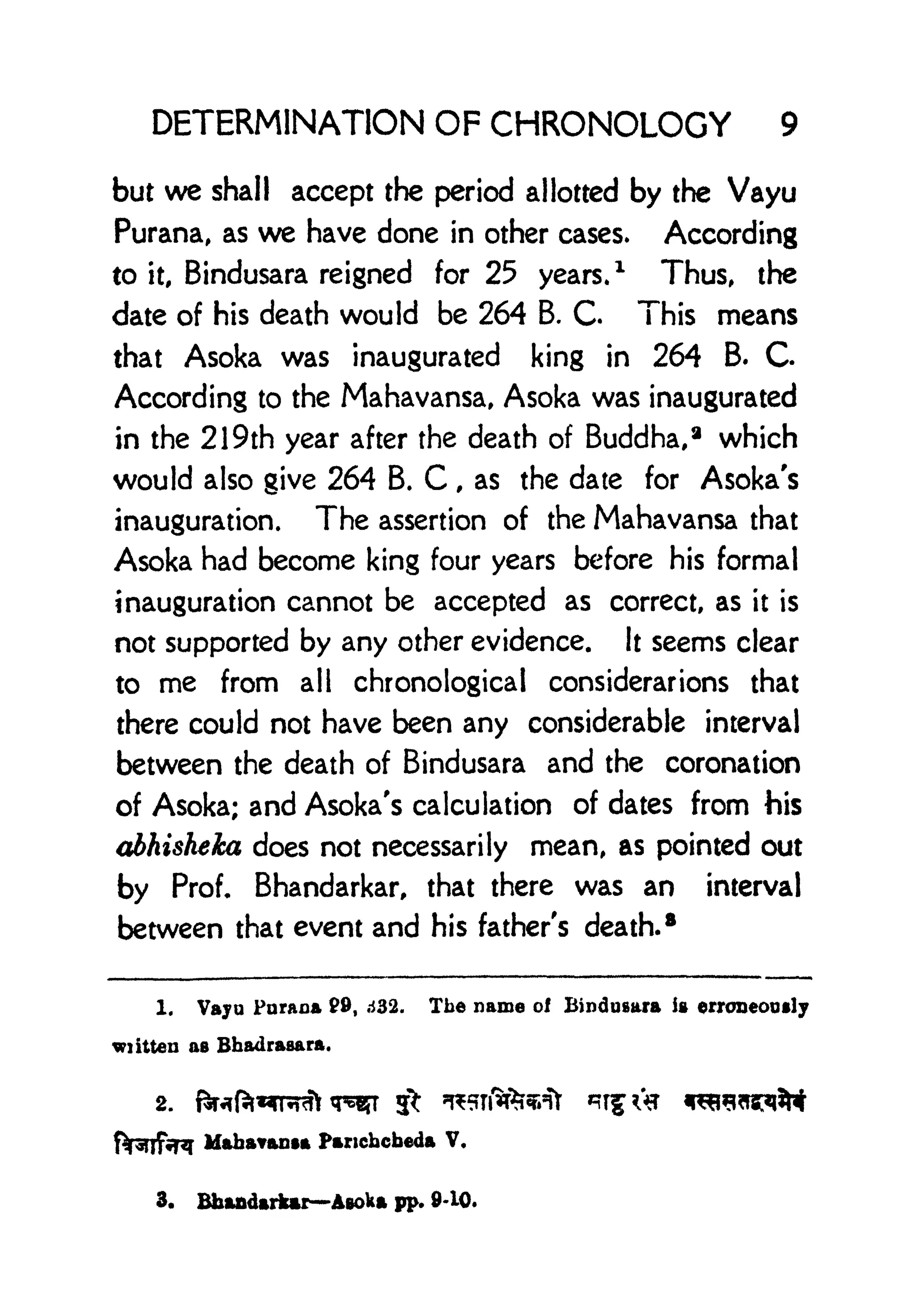DETERMINATION OF CHRONOLOGY 9
but we shall accept the period allotted by the Vayu
Purana, as we have done in other cases. According
to it, Bindusara reigned for 25 years.
1
Thus, the
date of his death would be 264 B. C This means
that Asoka was inaugurated king in 264 B. C
According to the Mahavansa, Asoka was inaugurated
in the 21 9th year after the death of Buddha, 8
which
would also give 264 B. C , as the date for Asoka's
inauguration. The assertion of the Mahavansa that
Asoka had become king four years before his formal
inauguration cannot be accepted as correct, as it is
not supported by any other evidence. It seems clear
to me from all chronological considerarions that
there could not have been any considerable interval
between the death of Bindusara and the coronation
of Asoka; and Asoka's calculation of dates from his
abhisheka does not necessarily mean, as pointed out
by Prof. Bhandarkar, that there was an interval
between that event and his father's death.
8
1. Vaju Paraaa 9, d32. The name of Bindusara is erroneously
wiitten as Bhadraaara.
2.
MabaYaota Pancbcbeda V.
3. Bhandarkar Aeoka pp. 9-10.
 