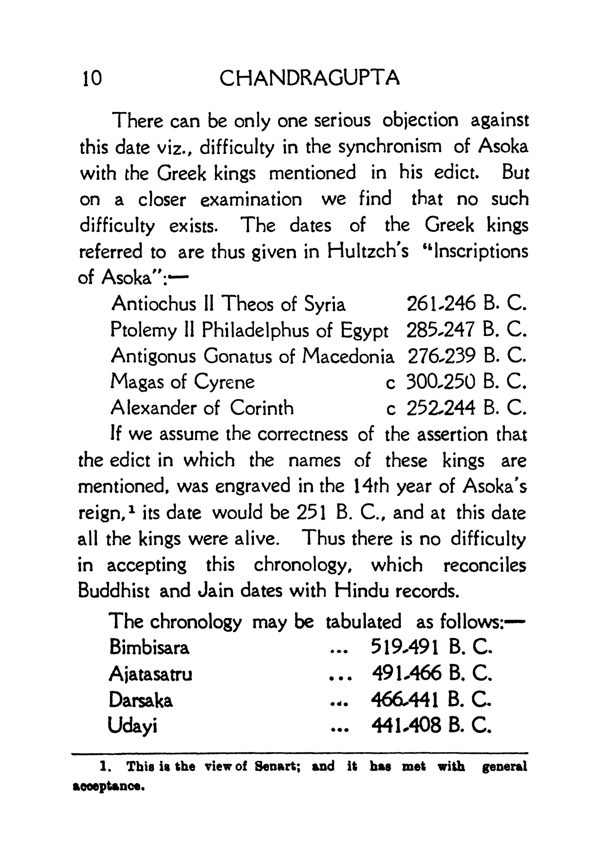 10 CHANDRAGUPTA
There can be only one serious objection against
this date viz., difficulty in the synchronism of Asoka
with the Greek kings mentioned in his edict. But
on a closer examination we find that no such
difficulty exists. The dates of the Greek kings
referred to are thus given in Hultzch's "Inscriptions
of Asoka":*
Antiochus II Theos of Syria 261.246 B. C.
Ptolemy 11
Philadelphus of Egypt 285.247 B. C.
Antigonus Gonatus of Macedonia 276.239 B. C.
Magas of Cyrene c 300,250 B. C.
Alexander of Corinth c 252.244 B. C.
If we assume the correctness of the assertion that
the edict in which the names of these kings are
mentioned, was engraved in the 14rh year of Asoka's
reign,
1
its date would be 251 B. C., and at this date
all the kings were alive. Thus there is no difficulty
in accepting this chronology, which reconciles
Buddhist and Jain dates with Hindu records.
The chronology may be tabulated as follows:
Bimbisara ... 519.491 B. C
Ajatasatru ... 49 1 .466 B, C.
Darsaka .-. 466.441 B. C
Udayi ... 44L408 B. C
1. This is the view of Senart; and it has met with general
acceptance.
 