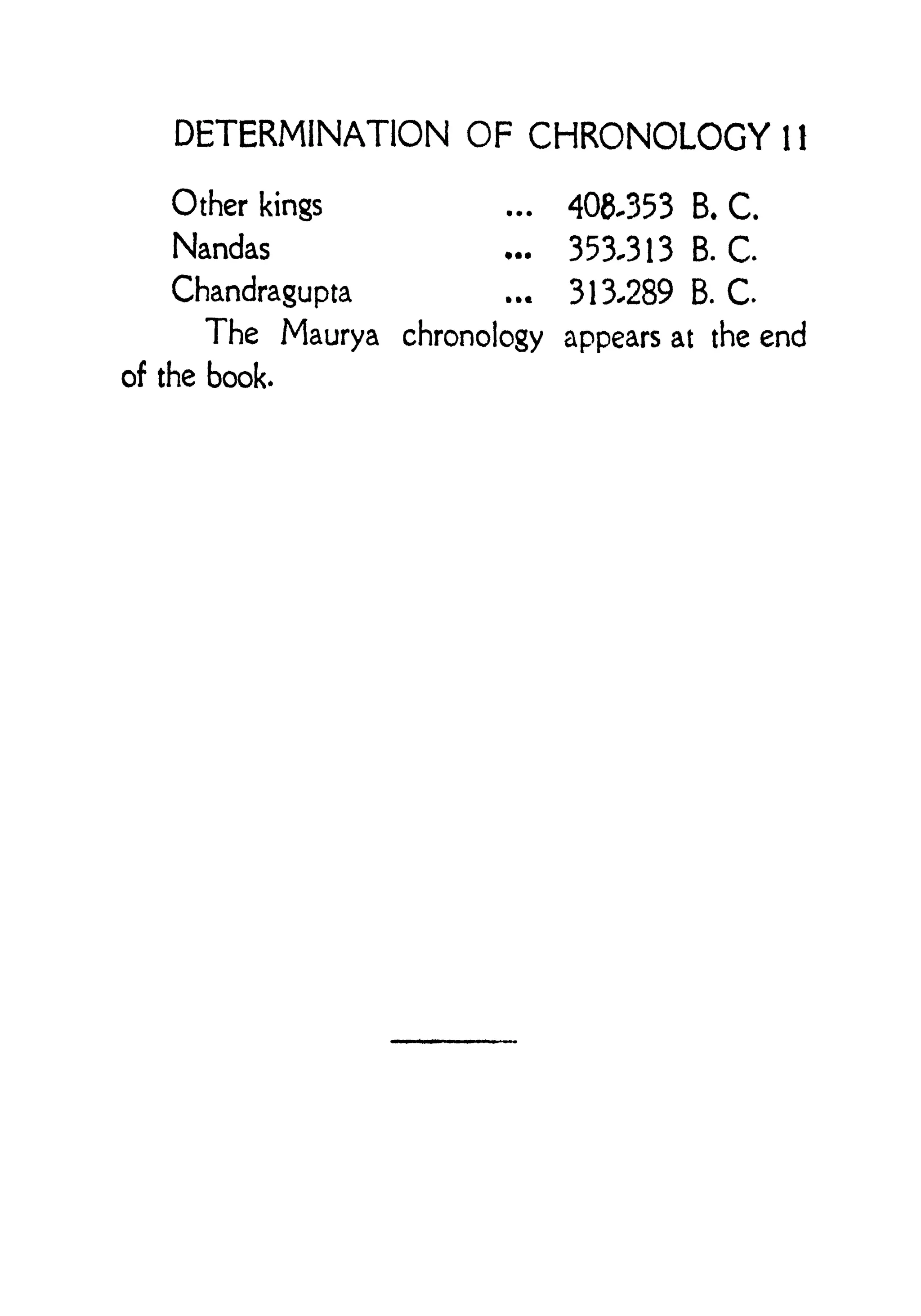 DETERMINATION OF CHRONOLOGY 1 1
Other kings ... 408-353 B.C.
Nandas ... 353-313 B. C.
Chandragupta ... 313-289 B. C.
The Maurya chronology appears at the end
of the book.
 