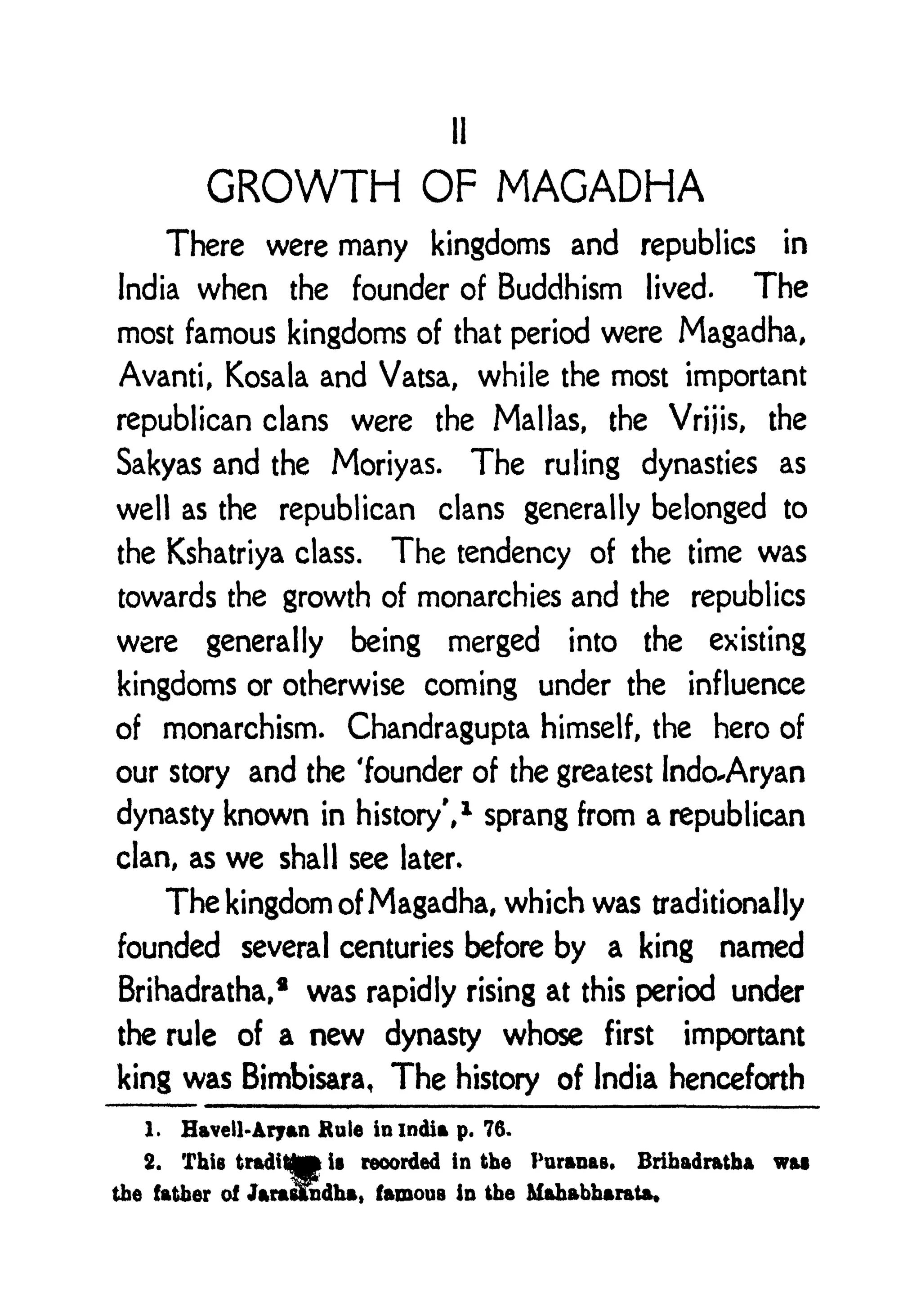 II
GROWTH OF MAGADHA
There were many kingdoms and republics in
India when the founder of Buddhism lived. The
most famous kingdoms of that period were Magadha,
Avanti, Kosala and Vatsa, while the most important
republican clans were the Mallas, the Vrijis, the
Sakyas and the Moriyas. The ruling dynasties as
well as the republican clans generally belonged to
the Kshatriya class. The tendency of the time was
towards the growth of monarchies and the republics
were generally being merged into the existing
kingdoms or otherwise coming under the influence
of monarchism. Chandragupta himself, the hero of
our story and the 'founder of the greatest Indo^Aryan
dynasty known in history',
1
sprang from a republican
clan, as we shall see later*
The kingdom of Magadha, which was traditionally
founded several centuries before by a king named
Brihadratha,* was rapidly rising at this period under
the rule of a new dynasty whose first important
king was Bimbisara, The history of India henceforth
1. Havell-Aryan Rule in India p. 76.
2. This
tradittp
i recorded in the Puranas. Brihadratha was
the father of Jarasfiidha, famous In the Mahabbarata*
 
