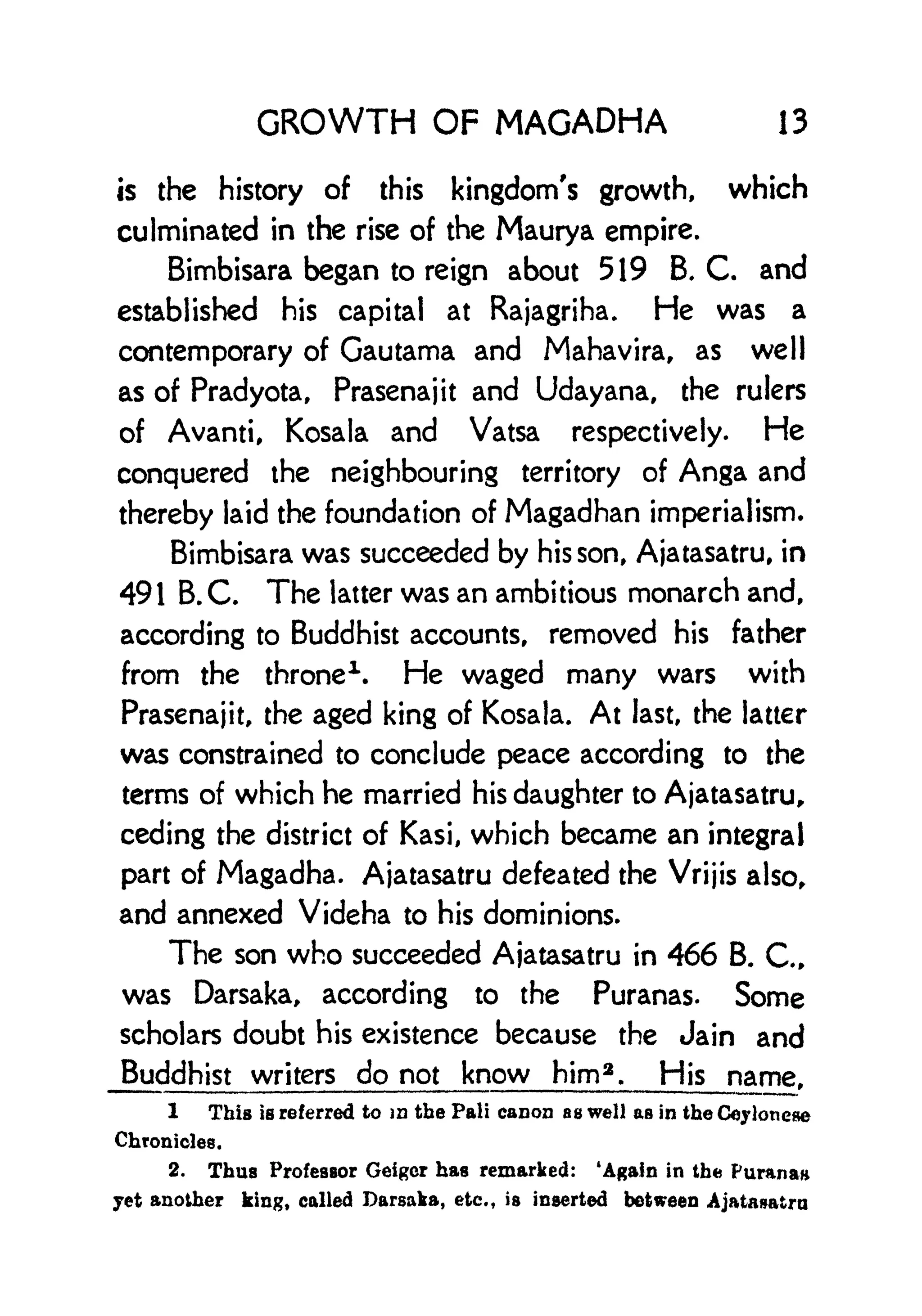 GROWTH OF MAGADHA 13
is the history of this kingdom's growth, which
culminated in the rise of the Maurya empire.
Bimbisara began to reign about 519 B. C. and
established his capital at Rajagriha. He was a
contemporary of Gautama and Mahavira, as well
as of Pradyota, Prasenajit and Udayana, the rulers
of Avanti, Kosala and Vatsa respectively. He
conquered the neighbouring territory of Anga and
thereby laid the foundation of Magadhan imperialism.
Bimbisara was succeeded by his son, Ajatasatru, in
491 B. C. The latter was an ambitious monarch and,
according to Buddhist accounts, removed his father
from the throne
1
. He waged many wars with
Prasenajit, the aged king of Kosala. At last, the latter
was constrained to conclude peace according to the
terms of which he married his daughter to Ajatasatru,
ceding the district of Kasi, which became an integral
part of Magadha. Ajatasatru defeated the Vrijis also,
and annexed Videha to his dominions.
The son who succeeded Ajatasatru in 466 B. C.,
was Darsaka, according to the Puranas. Some
scholars doubt his existence because the Jain and
Buddhist writers do not know him 2
. His name,
1 This is referred to in the Pali canon as well as in the Ceyloneae
Chronicles.
2. Thus Professor Geigcr has remarked: 'Again in the Parana*
jet another king, called Darsaka, etc., is inserted between Ajatanatra
 