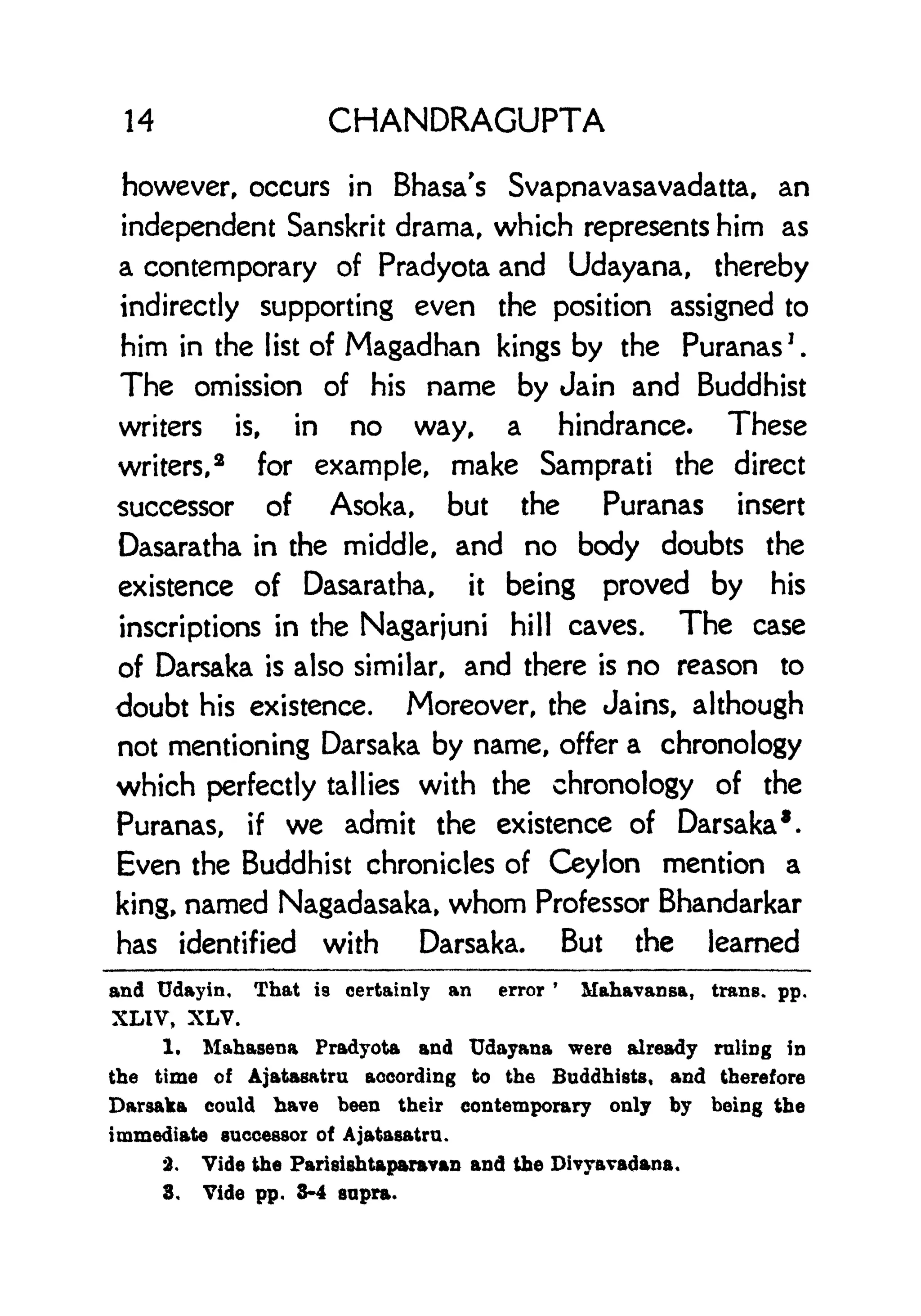 14 CHANDRAGUPTA
however, occurs in Bhasa's Svapnavasavadatta, an
independent Sanskrit drama, which represents him as
a contemporary of Pradyota and Udayana, thereby
indirectly supporting even the position assigned to
him in the list of Magadhan kings by the Puranas
7
.
The omission of his name by Jain and Buddhist
writers is, in no way, a hindrance. These
writers,
2
for example, make Samprati the direct
successor of Asoka, but the Puranas insert
Dasaratha in the middle, and no body doubts the
existence of Dasaratha, it being proved by his
inscriptions in the Nagarjuni hill caves. The case
of Darsaka is also similar, and there is no reason to
doubt his existence. Moreover, the Jains, although
not mentioning Darsaka by name, offer a chronology
which perfectly tallies with the chronology of the
Puranas, if we admit the existence of Darsaka*.
Even the Buddhist chronicles of Ceylon mention a
king, named Nagadasaka, whom Professor Bhandarkar
has identified with Darsaka. But the learned
and Udayin, That is certainly an error
'
Mahavansa, trans, pp.
XLIV, XLV.
1. Mahasena Pradyota and Udayana were already ruling in
the time of Ajatasatru according to the Buddhists, and therefore
Darsaka could have been their contemporary only by being the
immediate successor of Ajatasatru.
2. Vide the Parisishtaparayan and the Divyavadana,
3. Vide pp. 3-4 supra.
 