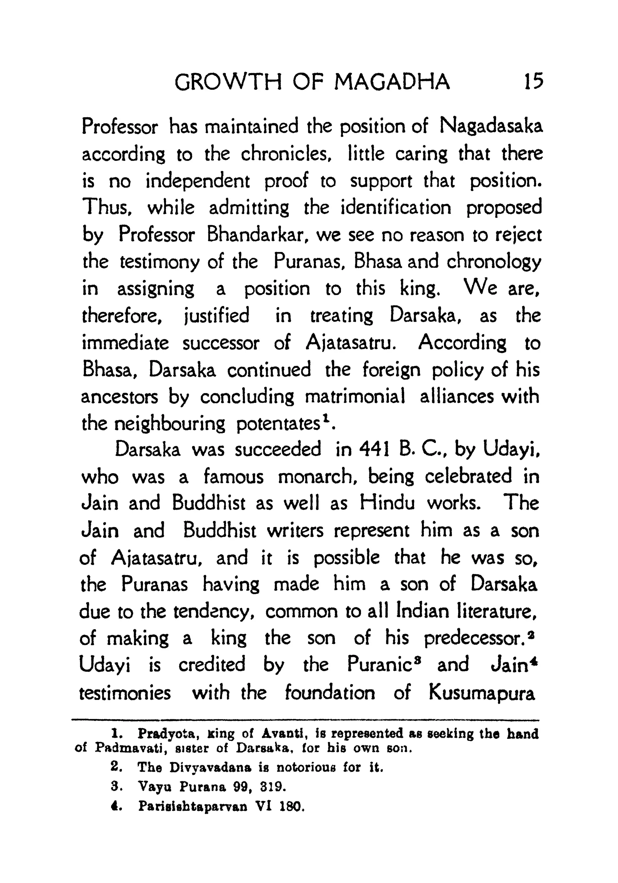 GROWTH OF MAGADHA 15
Professor has maintained the position of Nagadasaka
according to the chronicles, little caring that there
is no independent proof to support that position.
Thus, while admitting the identification proposed
by Professor Bhandarkar, we see no reason to reject
the testimony of the Puranas, Bhasa and chronology
in assigning a position to this king. We are,
therefore, justified in treating Darsaka, as the
immediate successor of Ajatasatru. According to
Bhasa, Darsaka continued the foreign policy of his
ancestors by concluding matrimonial alliances with
the neighbouring potentates
1
.
Darsaka was succeeded in 441 B. C, by Udayi,
who was a famous monarch, being celebrated in
Jain and Buddhist as well as Hindu works. The
Jain and Buddhist writers represent him as a son
of Ajatasatru, and it is possible that he was so,
the Puranas having made him a son of Darsaka
due to the tendency, common to all Indian literature,
of making a king the son of his predecessor.
3
Udayi is credited by the Puranic8
and Jain4
testimonies with the foundation of Kusumapura
1. Pradyota, King of Avanti, is represented as seeking the hand
of Padmavati, sister of Darsaka, for his own son.
2. The Divyavadana is notorious for it.
3. Vayu Purana 99, 319.
4. Parisishtaparvan VI 180.
 